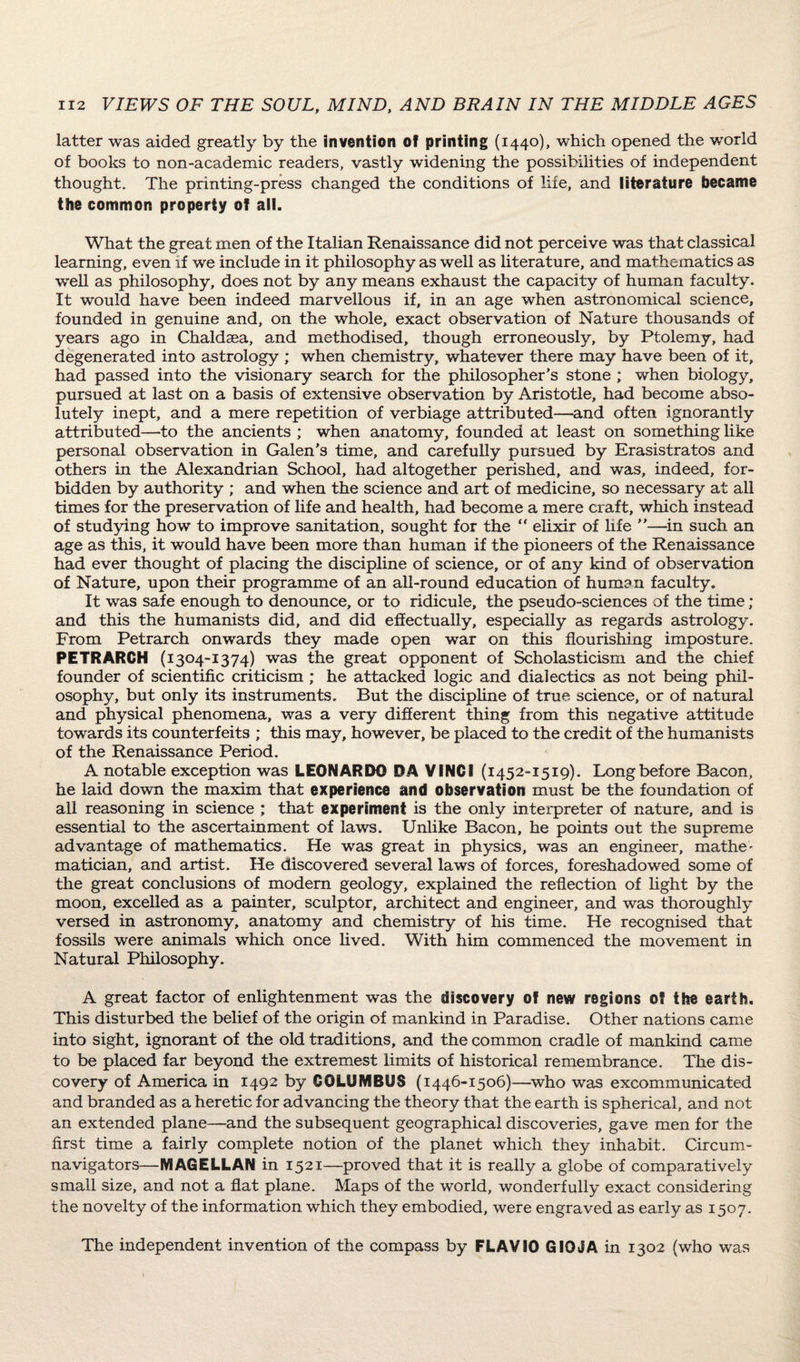 latter was aided greatly by the invention of printing (1440), which opened the world of books to non-academic readers, vastly widening the possibilities of independent thought. The printing-press changed the conditions of life, and literature became the common property of all. What the great men of the Italian Renaissance did not perceive was that classical learning, even if we include in it philosophy as well as literature, and mathematics as well as philosophy, does not by any means exhaust the capacity of human faculty. It would have been indeed marvellous if, in an age when astronomical science, founded in genuine and, on the whole, exact observation of Nature thousands of years ago in Chaldaea, and methodised, though erroneously, by Ptolemy, had degenerated into astrology ; when chemistry, whatever there may have been of it, had passed into the visionary search for the philosopher's stone ; when biology, pursued at last on a basis of extensive observation by Aristotle, had become abso¬ lutely inept, and a mere repetition of verbiage attributed—and often ignorantly attributed—to the ancients ; when anatomy, founded at least on something like personal observation in Galen's time, and carefully pursued by Erasistratos and others in the Alexandrian School, had altogether perished, and was, indeed, for¬ bidden by authority ; and when the science and art of medicine, so necessary at all times for the preservation of life and health, had become a mere craft, which instead of studying how to improve sanitation, sought for the “ elixir of life —in such an age as this, it would have been more than human if the pioneers of the Renaissance had ever thought of placing the discipline of science, or of any kind of observation of Nature, upon their programme of an all-round education of human faculty. It was safe enough to denounce, or to ridicule, the pseudo-sciences of the time; and this the humanists did, and did effectually, especially as regards astrology. From Petrarch onwards they made open war on this flourishing imposture. PETRARCH (1304-1374) was the great opponent of Scholasticism and the chief founder of scientific criticism ; he attacked logic and dialectics as not being phil¬ osophy, but only its instruments. But the discipline of true science, or of natural and physical phenomena, was a very different thing from this negative attitude towards its counterfeits ; this may, however, be placed to the credit of the humanists of the Renaissance Period. A notable exception was LEONARDO DA VINCI (1452-1519). Long before Bacon, he laid down the maxim that experience and observation must be the foundation of all reasoning in science ; that experiment is the only interpreter of nature, and is essential to the ascertainment of laws. Unlike Bacon, he points out the supreme advantage of mathematics. He was great in physics, was an engineer, mathe^ matician, and artist. He discovered several laws of forces, foreshadowed some of the great conclusions of modem geology, explained the reflection of light by the moon, excelled as a painter, sculptor, architect and engineer, and was thoroughly versed in astronomy, anatomy and chemistry of his time. He recognised that fossils were animals which once lived. With him commenced the movement in Natural Philosophy. A great factor of enlightenment was the discovery of new regions 0? the earth. This disturbed the belief of the origin of mankind in Paradise. Other nations came into sight, ignorant of the old traditions, and the common cradle of mankind came to be placed far beyond the extremest limits of historical remembrance. The dis¬ covery of America in 1492 by COLUMBUS (1446-1506)—who was excommunicated and branded as a heretic for advancing the theory that the earth is spherical, and not an extended plane—and the subsequent geographical discoveries, gave men for the first time a fairly complete notion of the planet which they inhabit. Circum¬ navigators—MAGELLAN in 1521—proved that it is really a globe of comparatively small size, and not a flat plane. Maps of the world, wonderfully exact considering the novelty of the information which they embodied, were engraved as early as 1507. The independent invention of the compass by FLAVIO GIOJA in 1302 (who was
