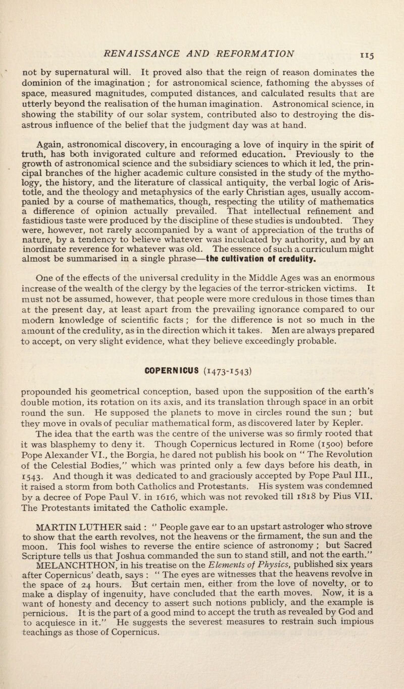 not by supernatural will. It proved also that the reign of reason dominates the dominion of the imagination ; for astronomical science, fathoming the abysses of space, measured magnitudes, computed distances, and calculated results that are utterly beyond the realisation of the human imagination. Astronomical science, in showing the stability of our solar system, contributed also to destroying the dis¬ astrous influence of the belief that the judgment day was at hand. Again, astronomical discovery, in encouraging a love of inquiry in the spirit of truth, has both invigorated culture and reformed education. Previously to the growth of astronomical science and the subsidiary sciences to which it led, the prin¬ cipal branches of the higher academic culture consisted in the study of the mytho¬ logy, the history, and the literature of classical antiquity, the verbal logic of Aris¬ totle, and the theology and metaphysics of the early Christian ages, usually accom¬ panied by a course of mathematics, though, respecting the utility of mathematics a difference of opinion actually prevailed. That intellectual refinement and fastidious taste were produced by the discipline of these studies is undoubted. They were, however, not rarely accompanied by a want of appreciation of the truths of nature, by a tendency to believe whatever was inculcated by authority, and by an inordinate reverence for whatever was old. The essence of such a curriculum might almost be summarised in a single phrase—the cultivation of credulity. One of the effects of the universal credulity in the Middle Ages was an enormous increase of the wealth of the clergy by the legacies of the terror-stricken victims. It must not be assumed, however, that people were more credulous in those times than at the present day, at least apart from the prevailing ignorance compared to our modern knowledge of scientific facts ; for the difference is not so much in the amount of the credulity, as in the direction which it takes. Men are always prepared to accept, on very slight evidence, what they believe exceedingly probable. COPERNICUS (1473-1543) propounded his geometrical conception, based upon the supposition of the earth’s double motion, its rotation on its axis, and its translation through space in an orbit round the sun. He supposed the planets to move in circles round the sun ; but they move in ovals of peculiar mathematical form, as discovered later by Kepler. The idea that the earth was the centre of the universe was so firmly rooted that it was blasphemy to deny it. Though Copernicus lectured in Rome (1500) before Pope Alexander VI., the Borgia, he dared not publish his book on “ The Revolution of the Celestial Bodies,” which was printed only a few days before his death, in 1543. And though it was dedicated to and graciously accepted by Pope Paul III., it raised a storm from both Catholics and Protestants. His system was condemned by a decree of Pope Paul V. in 1616, which was not revoked till 1818 by Pius VII. The Protestants imitated the Catholic example. MARTIN LUTHER said : 0 People gave ear to an upstart astrologer who strove to show that the earth revolves, not the heavens or the firmament, the sun and the moon. This fool wishes to reverse the entire science of astronomy ; but Sacred Scripture tells us that Joshua commanded the sun to stand still, and not the earth.” MELANCHTHON, in his treatise on the Elements of Physics, published six years after Copernicus’ death, says : “ The eyes are witnesses that the heavens revolve in the space of 24 hours. But certain men, either from the love of novelty, or to make a display of ingenuity, have concluded that the earth moves. Now, it is a want of honesty and decency to assert such notions publicly, and the example is pernicious. It is the part of a good mind to accept the truth as revealed by God and to acquiesce in it.” He suggests the severest measures to restrain such impious teachings as those of Copernicus.