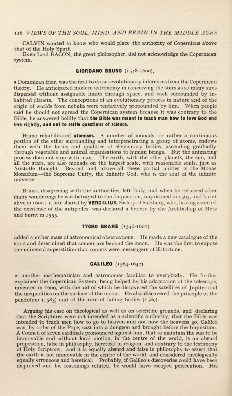 CALVIN wanted to know who would place the authority of Copernicus above that of the Holy Spirit. Even Lord BACON, the great philosopher, did not acknowledge the Copernican system. GIORDANO BRUNO (1548-1600), a Dominican friar, was the first to draw revolutionary inferences from the Copernican theory. He anticipated modern astronomy in conceiving the stars as so many suns dispersed without assignable limits through space, and each surrounded by in¬ habited planets. The conceptions of an evolutionary process in nature and of the origin of worlds from nebulae were tentatively propounded by him. When people said he should not spread the Copernican system because it was contrary to the Bible, he answered boldly that the Bible was meant to teach man how to love God and live rightly, and not to settle questions of science. Bruno rehabilitated atomism. A number of monads, or rather a continuous portion of the ether surrounding and interpenetrating a group of atoms, endows them with the forms and qualities of elementary bodies, ascending gradually through vegetable and animal organisations to human beings. But the animating process does not stop with man. The earth, with the other planets, the sun, and all the stars, are also monads on the largest scale, with reasonable souls, just as Aristotle thought. Beyond and above all these partial unities is the Monas Monadum—the Supreme Unity, the Infinite God, who is the soul of the infinite universe. Bruno, disagreeing with the authorities, left Italy, and when he returned after many wanderings he was betrayed to the Inquisition, imprisoned in 1593, and burnt alive in 1600 ; a fate shared by VERGI LIUS, Bishop of Salzburg, who, having asserted the existence of the antipodes, was declared a heretic by the Archbishop of Metz and burnt in 1555. TYCHO BRAHE (1546-1601) added another mass of astronomical observations. He made a new catalogue of the stars and determined that comets are beyond the moon. He was the first to expose the universal superstition that comets were messengers of ill-fortune. GALILEO (1564-1642) is another mathematician and astronomer familiar to everybody. He further- explained the Copernican System, being helped by his adaptation of the telescope, invented in 1609, with the aid of which he discovered the satellites of Jupiter and the inequalities on the surface of the moon. He also discovered the principle of the pendulum (1583) and of the rate of falling bodies (1589). Arguing his case on theological as well as on scientific grounds, and declaring that the Scriptures were not intended as a scientific authority, that the Bible was intended to teach men how to go to heaven and not how the heavens go, Galileo was, by order of the Pope, cast into a dungeon and brought before the Inquisition. A Council of seven cardinals pronounced against him, that to maintain the sun to be immovable and without local motion, in the centre of the world, is an absurd proposition, false in philosophy, heretical in religion, and contrary to the testimony of Holy Scripture ; and it is equally absurd and false in philosophy to assert that the earth is not immovable in the centre of the world, and considered theologically equally erroneous and heretical. Probably, if Galileo’s discoveries could have been disproved and his reasonings refuted, he would have escaped persecution. His