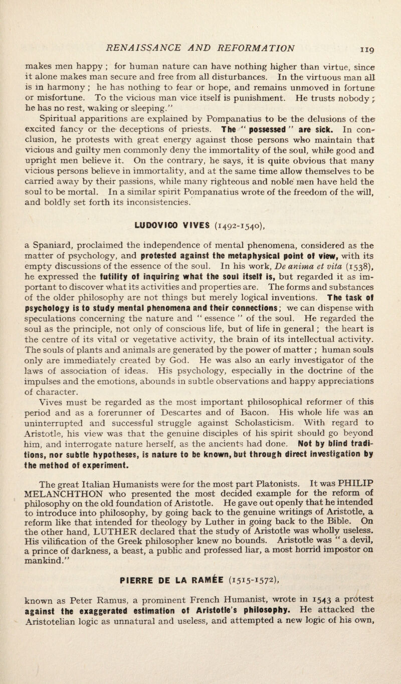 makes men happy ; for human nature can have nothing higher than virtue, since it alone makes man secure and free from all disturbances. In the virtuous man all is in harmony ; he has nothing to fear or hope, and remains unmoved in fortune or misfortune. To the vicious man vice itself is punishment. He trusts nobody ; he has no rest, waking or sleeping/’ Spiritual apparitions are explained by Pompanatius to be the delusions of the excited fancy or the- deceptions of priests. The  possessed ” are sick. In con¬ clusion, he protests with great energy against those persons who maintain that vicious and guilty men commonly deny the immortality of the soul, while good and upright men believe it. On the contrary, he says, it is quite obvious that many vicious persons believe in immortality, and at the same time allow themselves to be carried away by their passions, while many righteous and noble men have held the soul to be mortal. In a similar spirit Pompanatius wrote of the freedom of the will, and boldly set forth its inconsistencies. LUDOVICO VIVES (1492-1540), a Spaniard, proclaimed the independence of mental phenomena, considered as the matter of psychology, and protested against the metaphysical point of view, with its empty discussions of the essence of the soul. In his work, De anima et vita (1538), he expressed the futility of inquiring what the soul itself is, but regarded it as im¬ portant to discover what its activities and properties are. The forms and substances of the older philosophy are not things but merely logical inventions. The task of psychology is to study mental phenomena and their connections; we can dispense with speculations concerning the nature and “ essence ” of the soul. He regarded the soul as the principle, not only of conscious life, but of life in general; the heart is the centre of its vital or vegetative activity, the brain of its intellectual activity. The souls of plants and animals are generated by the power of matter ; human souls only are immediately created by God. He was also an early investigator of the laws of association of ideas. His psychology, especially in the doctrine of the impulses and the emotions, abounds in subtle observations and happy appreciations of character. Vives must be regarded as the most important philosophical reformer of this period and as a forerunner of Descartes and of Bacon. His whole life was an uninterrupted and successful struggle against Scholasticism. With regard to Aristotle, his view was that the genuine disciples of his spirit should go beyond him, and interrogate nature herself, as the ancients had done. Not by blind tradi¬ tions, nor subtle hypotheses, is nature to be known, but through direct investigation by the method of experiment. The great Italian Humanists were for the most part Platonists. It was PHILIP MELANCHTHON who presented the most decided example for the reform of philosophy on the old foundation of Aristotle. He gave out openly that he intended to introduce into philosophy, by going back to the genuine writings of Aristotle, a reform like that intended for theology by Luther in going back to the Bible. On the other hand, LUTHER declared that the study of Aristotle was wholly useless. His vilification of the Greek philosopher knew no bounds. Aristotle was “ a devil, a prince of darkness, a beast, a public and professed liar, a most horrid impostor on mankind.” PIERRE DE LA RAMEE (1515-1572), known as Peter Ramus, a prominent French Humanist, wrote in 1543 a protest against the exaggerated estimation of Aristotle’s philosophy. He attacked the Aristotelian logic as unnatural and useless, and attempted a new logic of his own,