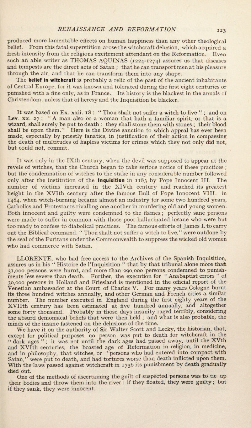 produced more lamentable effects on human happiness than any other theological belief. From this fatal superstition arose the witchcraft delusion, which acquired a fresh intensity from the religious excitement attendant on the Reformation. Even such an able writer as THOMAS AQUINAS (1224-1274) assures us that diseases and tempests are the direct acts of Satan ; that he can transport men at his pleasure through the air, and that he can transform them into any shape. The belief in witchcraft is probably a relic of the past of the ancient inhabitants of Central Europe, for it was known and tolerated during the first eight centuries or punished with a fine only, as in France. Its history is the blackest in the annals of Christendom, unless that of heresy and the Inquisition be blacker. It was based on Ex. xxii. 18 : “ Thou shaft not suffer a witch to live ” ; and on Lev. xx. 27 : “ A man also or a woman that hath a familiar spirit, or that is a wizard, shall surely be put to death : they shall stone them with stones ; their blood, shall be upon them.” Here is the Divine sanction to which appeal has ever been made, especially by priestly fanatics, in justification of their action in compassing the death of multitudes of hapless victims for crimes which they not only did not, but could not, commit. It was only in the IXth century, when the devil was supposed to appear at the revels of witches, that the Church began to take serious notice of these practices ; but the condemnation of witches to the stake in any considerable number followed only after the institution of the inquisition in 1183 by Pope Innocent III. The number of victims increased in the XIVth century and reached its greatest height in the XVIth century after the famous Bull of Pope Innocent VIII. in 1484, when witch-burning became almost an industry for some two hundred years. Catholics and Protestants rivalling one another in murdering old and young women. Both innocent and guilty were condemned to the flames ; perfectly sane persons were made to suffer in common with those poor hallucinated insane who were but too ready to confess to diabolical practices. The famous efforts of James I. to carry out the Biblical command, “ Thou shalt not suffer a watch to live,” were outdone by the zeal of the Puritans under the Commonwealth to suppress the wicked old women who had commerce with Satan. LLORENTE, who had free access to the Archives of the Spanish Inquisition, assures us in his “ Histoire de l’lnquisition ” that by that tribunal alone more thafi 31,000 persons were burnt, and more than 290,000 persons condemned to punish¬ ments less severe than death. Further, the execution for “Anabaptist errors ” of 30,000 persons in Holland and Friesland is mentioned in the official report of the Venetian ambassador at the Court of Charles V. For many years Cologne burnt its three hundred watches annually, and other German and French cities a similar number. The number executed in England during the first eighty years of the XVIIth century has been estimated at five hundred annually, and altogether some forty thousand. Probably in those days insanity raged terribly, considering the absurd demoniacal beliefs that were then held ; and what is also probable, the minds of the insane fastened on the delusions of the time. We have it on the authority of Sir Walter Scott and Lecky, the historian, that, except for political purposes, no person was put to death for witchcraft in the “ dark ages ” ; it was not until the dark ages had passed away, until the XVth and XVIth centuries, the boasted age of Reformation in religion, in medicine, and in philosophy, that witches, or ‘ persons who had entered into compact with Satan,” were put to death, and had tortures worse than death inflicted upon them. With the laws passed against witchcraft in 1736 its punishment by death gradually died out. One of the methods of ascertaining the guilt of suspected persons was to tie up their bodies and throw them into the river : if they floated, they were guilty; but if they sank, they were innocent.