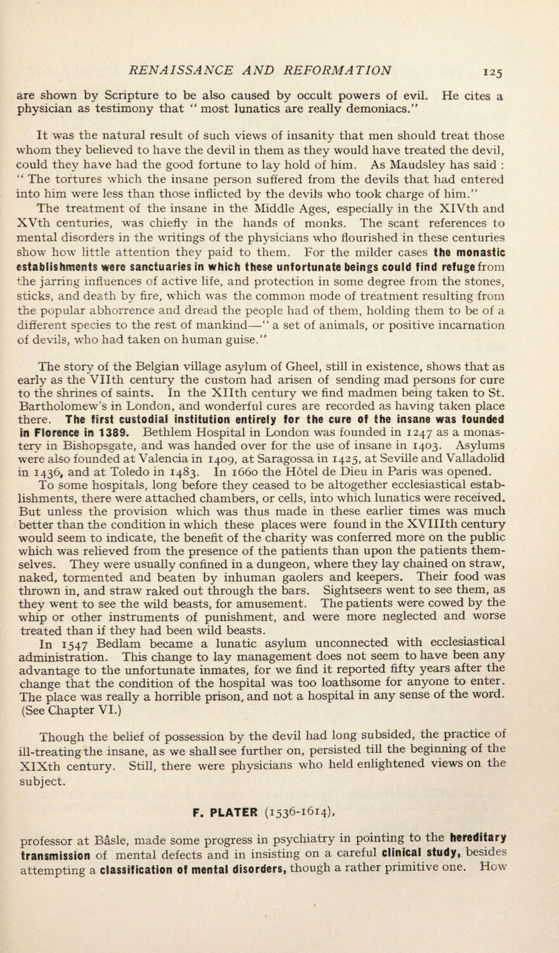 are shown by Scripture to be also caused by occult powers of evil. He cites a physician as testimony that “ most lunatics are really demoniacs.’' It was the natural result of such views of insanity that men should treat those whom they believed to have the devil in them as they would have treated the devil, could they have had the good fortune to lay hold of him. As Maudsley has said : “ The tortures which the insane person suffered from the devils that had entered into him were less than those inflicted by the devils who took charge of him.” The treatment of the insane in the Middle Ages, especially in the XIVth and XVth centuries, was chieffy in the hands of monks. The scant references to mental disorders in the writings of the physicians who flourished in these centuries show how little attention they paid to them. For the milder cases the monastic establishments were sanctuaries in which these unfortunate beings could find refuge from the jarring influences of active life, and protection in some degree from the stones, sticks, and death by fire, which was the common mode of treatment resulting from the popular abhorrence and dread the people had of them, holding them to be of a different species to the rest of mankind—“ a set of animals, or positive incarnation of devils, who had taken on human guise.” The story of the Belgian village asylum of Gheel, still in existence, shows that as early as the Vllth century the custom had arisen of sending mad persons for cure to the shrines of saints. In the Xllth century we find madmen being taken to St. Bartholomew's in London, and wonderful cures are recorded as having taken place there. The first custodial institution entirely for the cure of the insane was founded in Florence in 1389. Bethlem Hospital in London was founded in 1247 as a monas¬ tery in Bishopsgate, and was handed over for the use of insane in 1403. Asylums were also founded at Valencia in 1409, at Saragossa in 1425, at Seville and Valladolid in 1436, and at Toledo in 1483. In 1660 the Hotel de Dieu in Paris was opened. To some hospitals, long before they ceased to be altogether ecclesiastical estab¬ lishments, there were attached chambers, or cells, into which lunatics were received. But unless the provision which was thus made in these earlier times was much better than the condition in which these places were found in the XVIIIth century would seem to indicate, the benefit of the charity was conferred more on the public which was relieved from the presence of the patients than upon the patients them¬ selves. They were usually confined in a dungeon, where they lay chained on straw, naked, tormented and beaten by inhuman gaolers and keepers. Their food was thrown in, and straw raked out through the bars. Sightseers went to see them, as they went to see the wild beasts, for amusement. The patients were cowed by the whip or other instruments of punishment, and were more neglected and worse treated than if they had been wild beasts. In 1547 Bedlam became a lunatic asylum unconnected with ecclesiastical administration. This change to lay management does not seem to have been any advantage to the unfortunate inmates, for we find it reported fifty years after the change that the condition of the hospital was too loathsome for anyone to enter. The place was really a horrible prison, and not a hospital in any sense of the word. (See Chapter VI.) Though the belief of possession by the devil had long subsided, the practice of ill-treating the insane, as we shall see further on, persisted till the beginning of the XIXth century. Still, there were physicians who held enlightened views on the subject. F. PLATER (1536-1614). professor at Basle, made some progress in psychiatry in pointing to the hereditary transmission of mental defects and in insisting on a careful clinical study, besides attempting a classification of mental disorders, though a rather primitive one. How