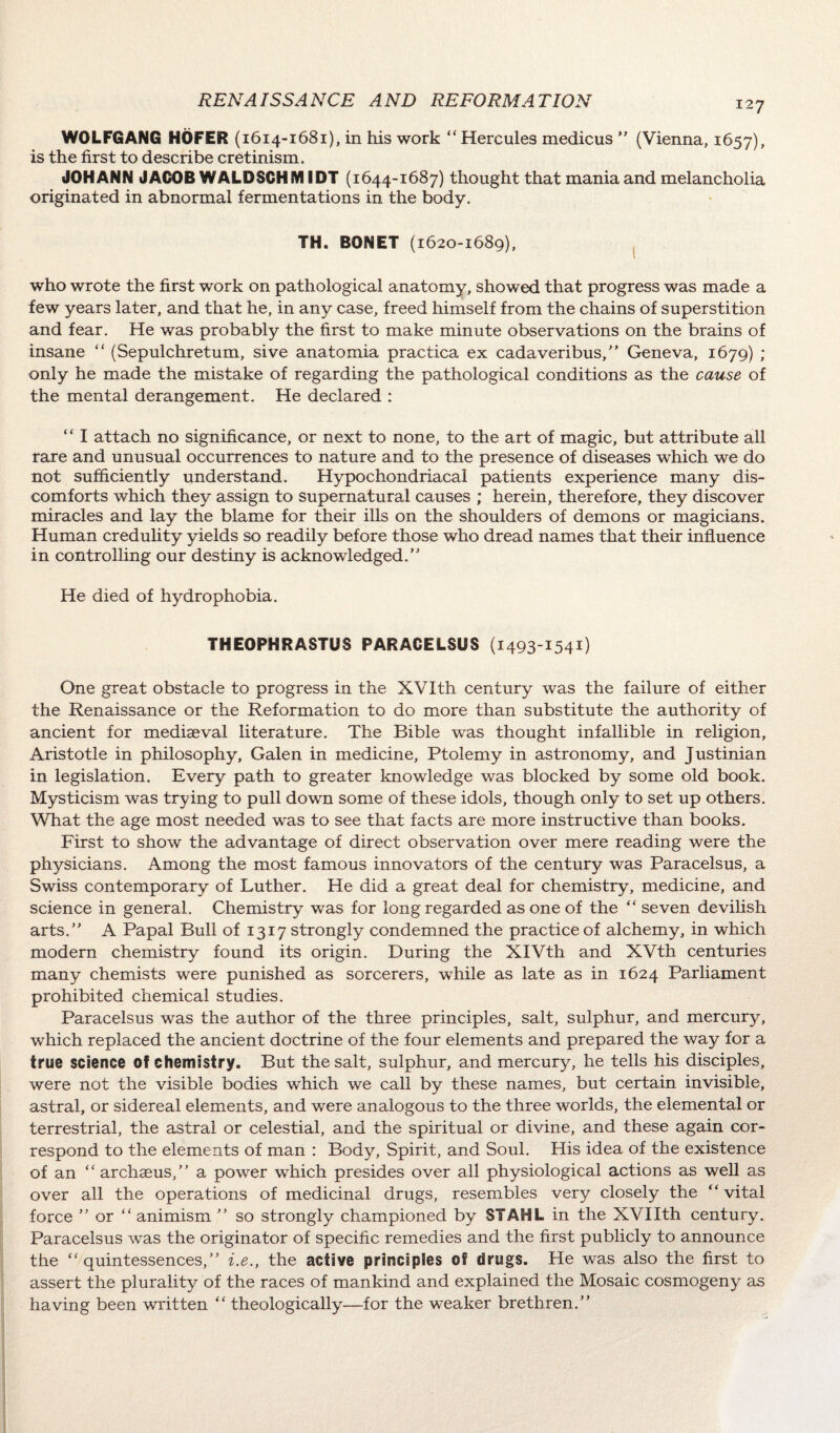 WOLFGANG HOFER (1614-1681), in his work “Hercules medicus  (Vienna, 1657), is the first to describe cretinism. JOHANN JACOB WALDSCHM IDT (1644-1687) thought that mania and melancholia originated in abnormal fermentations in the body. TH. BONET (1620-1689), who wrote the first work on pathological anatomy, showed that progress was made a few years later, and that he, in any case, freed himself from the chains of superstition and fear. He was probably the first to make minute observations on the brains of insane “ (Sepulchretum, sive anatomia practica ex cadaveribus, Geneva, 1679) ; only he made the mistake of regarding the pathological conditions as the cause of the mental derangement. He declared : “ I attach no significance, or next to none, to the art of magic, but attribute all rare and unusual occurrences to nature and to the presence of diseases which we do not sufficiently understand. Hypochondriacal patients experience many dis¬ comforts which they assign to supernatural causes ; herein, therefore, they discover miracles and lay the blame for their ills on the shoulders of demons or magicians. Human credulity yields so readily before those who dread names that their influence in controlling our destiny is acknowledged. He died of hydrophobia. THEOPHRASTUS PARACELSUS (1493 1541) One great obstacle to progress in the XVIth century was the failure of either the Renaissance or the Reformation to do more than substitute the authority of ancient for mediaeval literature. The Bible was thought infallible in religion, Aristotle in philosophy, Galen in medicine, Ptolemy in astronomy, and Justinian in legislation. Every path to greater knowledge was blocked by some old book. Mysticism was trying to pull down some of these idols, though only to set up others. What the age most needed was to see that facts are more instructive than books. First to show the advantage of direct observation over mere reading were the physicians. Among the most famous innovators of the century was Paracelsus, a Swiss contemporary of Luther. He did a great deal for chemistry, medicine, and science in general. Chemistry was for long regarded as one of the “ seven devilish arts. A Papal Bull of 1317 strongly condemned the practice of alchemy, in which modern chemistry found its origin. During the XIVth and XVth centuries many chemists were punished as sorcerers, while as late as in 1624 Parliament prohibited chemical studies. Paracelsus was the author of the three principles, salt, sulphur, and mercury, which replaced the ancient doctrine of the four elements and prepared the way for a true science of chemistry. But the salt, sulphur, and mercury, he tells his disciples, were not the visible bodies which we call by these names, but certain invisible, astral, or sidereal elements, and were analogous to the three worlds, the elemental or terrestrial, the astral or celestial, and the spiritual or divine, and these again cor¬ respond to the elements of man : Body, Spirit, and Soul. His idea of the existence of an “archseus, a power which presides over all physiological actions as well as over all the operations of medicinal drugs, resembles very closely the “ vital force  or “ animism  so strongly championed by STAHL in the XVIIth century. Paracelsus was the originator of specific remedies and the first publicly to announce the “quintessences, i.e., the active principles of drugs. He was also the first to assert the plurality of the races of mankind and explained the Mosaic cosmogeny as having been written “ theologically—for the weaker brethren.