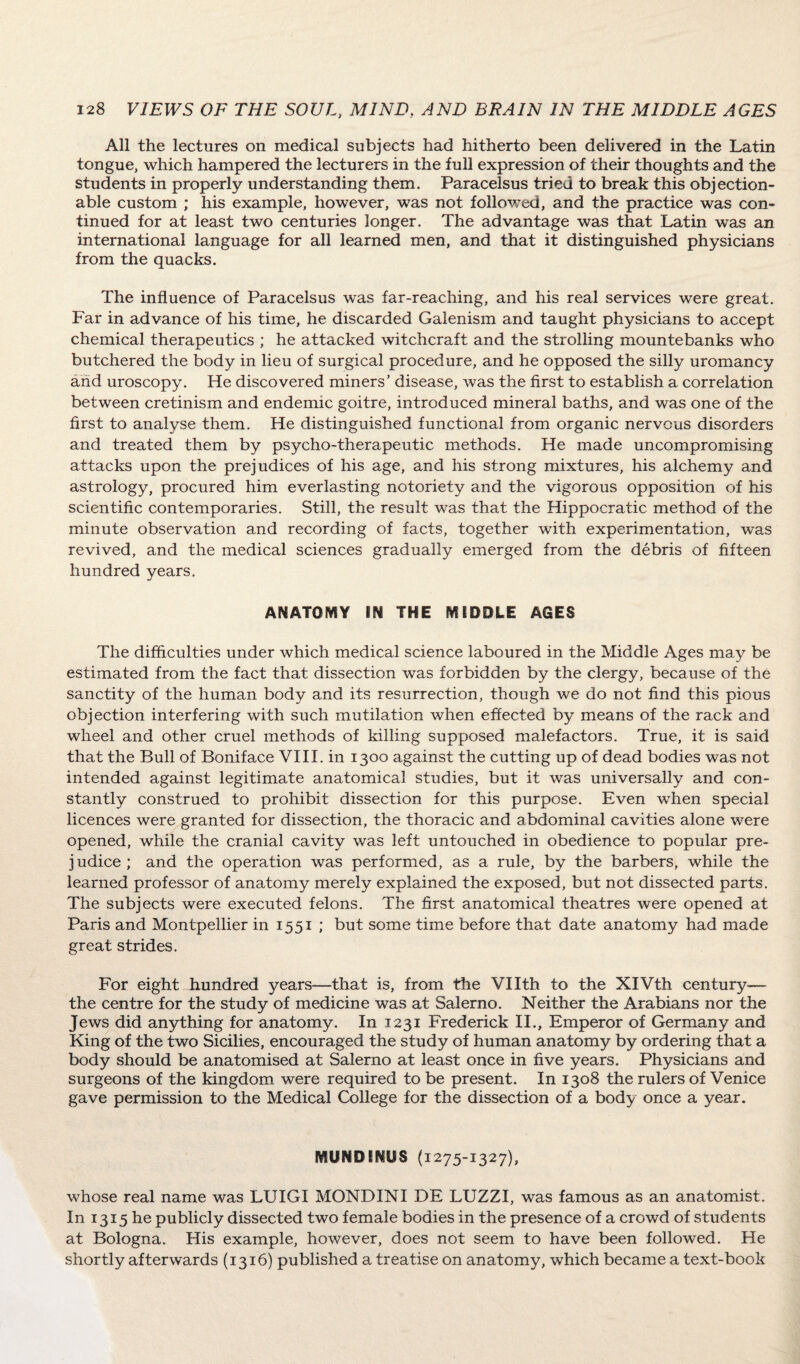 All the lectures on medical subjects had hitherto been delivered in the Latin tongue, which hampered the lecturers in the full expression of their thoughts and the students in properly understanding them. Paracelsus tried to break this objection¬ able custom ; his example, however, was not followed, and the practice was con¬ tinued for at least two centuries longer. The advantage was that Latin was an international language for all learned men, and that it distinguished physicians from the quacks. The influence of Paracelsus was far-reaching, and his real services were great. Far in advance of his time, he discarded Galenism and taught physicians to accept chemical therapeutics ; he attacked witchcraft and the strolling mountebanks who butchered the body in lieu of surgical procedure, and he opposed the silly uromancy and uroscopy. He discovered miners’ disease, was the first to establish a correlation between cretinism and endemic goitre, introduced mineral baths, and was one of the first to analyse them. He distinguished functional from organic nervous disorders and treated them by psycho-therapeutic methods. He made uncompromising attacks upon the prejudices of his age, and his strong mixtures, his alchemy and astrology, procured him everlasting notoriety and the vigorous opposition of his scientific contemporaries. Still, the result was that the Hippocratic method of the minute observation and recording of facts, together with experimentation, was revived, and the medical sciences gradually emerged from the debris of fifteen hundred years. ANATOMY IN THE MEDDLE AGES The difficulties under which medical science laboured in the Middle Ages may be estimated from the fact that dissection was forbidden by the clergy, because of the sanctity of the human body and its resurrection, though we do not find this pious objection interfering with such mutilation when effected by means of the rack and wheel and other cruel methods of killing supposed malefactors. True, it is said that the Bull of Boniface VIII. in 1300 against the cutting up of dead bodies was not intended against legitimate anatomical studies, but it was universally and con¬ stantly construed to prohibit dissection for this purpose. Even when special licences were granted for dissection, the thoracic and abdominal cavities alone were opened, while the cranial cavity was left untouched in obedience to popular pre¬ judice; and the operation was performed, as a rule, by the barbers, while the learned professor of anatomy merely explained the exposed, but not dissected parts. The subjects were executed felons. The first anatomical theatres were opened at Paris and Montpellier in 1551 ; but some time before that date anatomy had made great strides. For eight hundred years—that is, from the Vllth to the XIVth century— the centre for the study of medicine was at Salerno. Neither the Arabians nor the Jews did anything for anatomy. In 1231 Frederick II., Emperor of Germany and King of the two Sicilies, encouraged the study of human anatomy by ordering that a body should be anatomised at Salerno at least once in five years. Physicians and surgeons of the kingdom were required to be present. In 1308 the rulers of Venice gave permission to the Medical College for the dissection of a body once a year. MUNDENUS (1275-1327), whose real name was LUIGI MONDINI DE LUZZI, was famous as an anatomist. In 1315 he publicly dissected two female bodies in the presence of a crowd of students at Bologna. His example, however, does not seem to have been followed. He shortly afterwards (1316) published a treatise on anatomy, which became a text-book