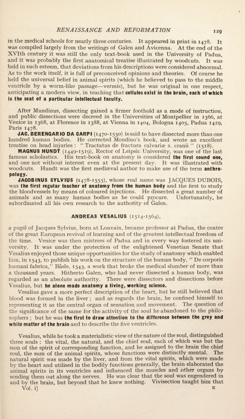 129 in the medical schools for nearly three centuries. It appeared in print in 1478. It was compiled largely from the writings of Galen and Avicenna. At the end of the XVIth century it was still the only text-book used in the University of Padua, and it was probably the first anatomical treatise illustrated by woodcuts. It was held in such esteem, that deviations from his descriptions were considered abnormal. As to the work itself, it is full of preconceived opinions and theories. Of course he held the universal belief in animal spirits (which he believed to pass to the middle ventricle by a worm-like passage—vermis), but he was original in one respect, anticipating a modern view, in teaching that cellules exist in the brain, each of which is the seat of a particular intellectual faculty. After Mundinus, dissecting gained a firmer foothold as a mode of instruction, and public dissections wrere decreed in the Universities of Montpellier in 1366, at Venice in 1368, at Florence in 1388, at Vienna in 1404, Bologna 1405, Padua 1429, Paris 1478. JAC. BERENGARIO DA CARPI (1470-1530) is said to have dissected more than one hundred human bodies. He corrected Mondino’s book, and wrote an excellent treatise on head injuries : “ Tractatus de fractura calvarise s. cranii ” (1518). MAGNUS HUNDT (1449-1519), Rector of Leipsic University, was one of the last famous scholastics. His text-book on anatomy is considered the first sound one, and one not without interest even at the present day. It was illustrated with woodcuts. Hundt was the first mediaeval author to make use of the term anthro¬ pology. JACOBINUS SYLVIUS (1478-1555), whose real name was JACQUES DUBOIS, was the first regular teacher of anatomy from the human body and the first to study the bloodvessels by means of coloured injections. He dissected a great number of animals and as many human bodies as he could procure. Unfortunately, he subordinated all his own research to the authority of Galen. ANDREAS VESAL1US (1514-1564), a pupil of Jacques Sylvius, born at Louvain, became professor at Padua, the centre of the great European revival of learning and of the greatest intellectual freedom of the time. Venice was then mistress of Padua and in every way fostered its uni¬ versity. It was under the protection of the enlightened Venetian Senate that Vesalius enjoyed those unique opportunities for the study of anatomy which enabled him, in 1543, to publish his work on the structure of the human body, “ De corporis humani fabrica,” Basle, 1543, a work that broke the medical slumber of more than a thousand years. Hitherto Galen, who had never dissected a human body, was regarded as an absolute authority. There were dissectors and dissections before Vesalius, but he alone made anatomy a living, working science. Vesalius gave a more perfect description of the heart, but he still believed that blood was formed in the liver ; and as regards the brain, he confined himself to representing it as the central organ of sensation and movement. The question of the significance of the same for the activity of the soul he abandoned to the philo¬ sophers ; but he was the first to draw attention to the difference between the grey and white matter of the brain and to describe the five ventricles. Vesalius, while he took a materialistic view of the nature of the soul, distinguished three souls : the vital, the natural, and the chief soul, each of which was but the sum of the spirit of corresponding function, and he assigned to the brain the chief soul, the sum of the animal spirits, whose functions were distinctly mental. The natural spirit was made by the liver, and from the vital spirits, which were made by the heart and utilised in the bodily functions generally, the brain elaborated the animal spirits in its ventricles and influenced the muscles and other organs by sending them out along the nerves. He was clear that the soul was engendered in and by the brain, but beyond that he knew nothing. Vivisection taught him that Vol. i] k