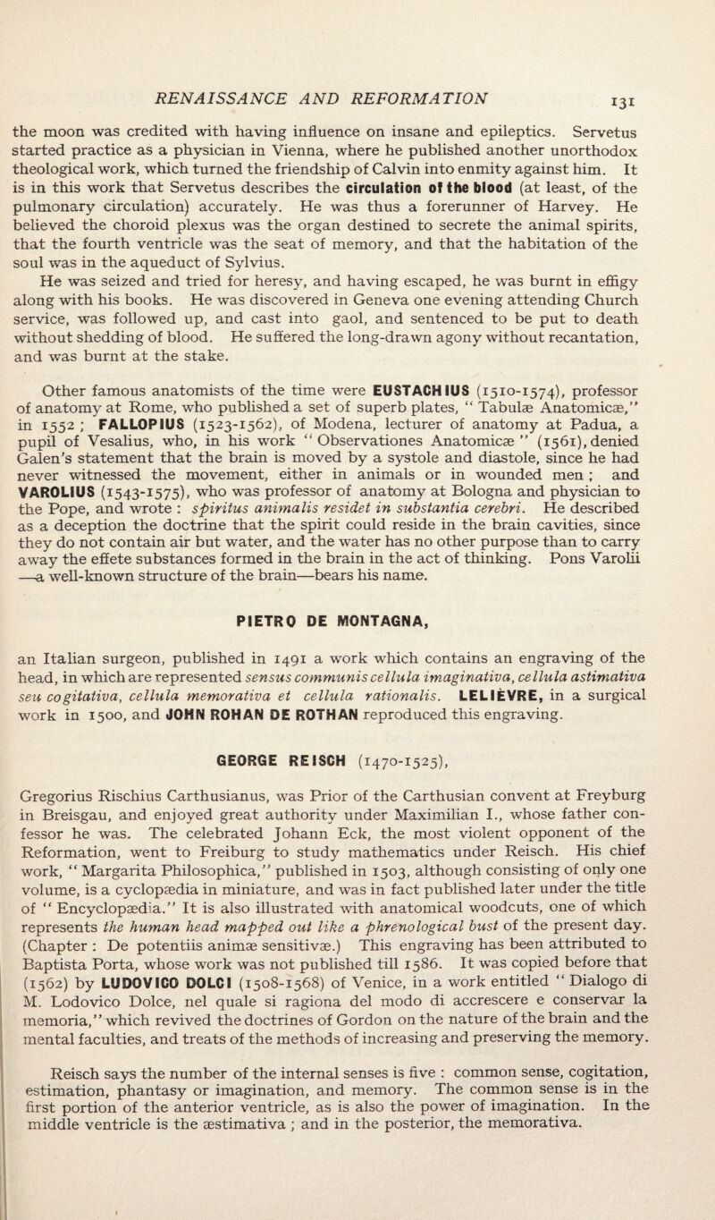 the moon was credited with having influence on insane and epileptics. Servetus started practice as a physician in Vienna, where he published another unorthodox theological work, which turned the friendship of Calvin into enmity against him. It is in this work that Servetus describes the circulation of the blood (at least, of the pulmonary circulation) accurately. He was thus a forerunner of Harvey. He believed the choroid plexus was the organ destined to secrete the animal spirits, that the fourth ventricle was the seat of memory, and that the habitation of the soul was in the aqueduct of Sylvius. He was seized and tried for heresy, and having escaped, he was burnt in effigy along with his books. He was discovered in Geneva one evening attending Church service, was followed up, and cast into gaol, and sentenced to be put to death without shedding of blood. He suffered the long-drawn agony without recantation, and was burnt at the stake. Other famous anatomists of the time were EUSTAGH1US (1510-1574), professor of anatomy at Rome, who published a set of superb plates, “ Tabulae Anatomicae,” in 1552 ; FALLOPIUS (1523-1562), of Modena, lecturer of anatomy at Padua, a pupil of Vesalius, who, in his work “ Observationes Anatomicae” (1561), denied Galen’s statement that the brain is moved by a systole and diastole, since he had never witnessed the movement, either in animals or in wounded men ; and VAROLIUS (1543-1575), who was professor of anatomy at Bologna and physician to the Pope, and wrote : spiritus animalis residet in substantia cerebri. He described as a deception the doctrine that the spirit could reside in the brain cavities, since they do not contain air but water, and the water has no other purpose than to carry away the effete substances formed in the brain in the act of thinking. Pons Varolii —a well-known structure of the brain—bears his name. PIETRO DE MONTAGNA, an Italian surgeon, published in 1491 a work which contains an engraving of the head, in which are represented sensus communis cellula imaginativa, cellula astimativa sen cogitativa, cellula memoraiiva et cellula rationalis. LELIEVRE, in a surgical work in 1500, and JOHN ROHAN OE ROTHAN reproduced this engraving. GEORGE REISGH (1470-1525), Gregorius Rischius Carthusianus, was Prior of the Carthusian convent at Freyburg in Breisgau, and enjoyed great authority under Maximilian I., whose father con¬ fessor he was. The celebrated Johann Eck, the most violent opponent of the Reformation, went to Freiburg to study mathematics under Reisch. His chief work, “ Margarita Philosophica,” published in 1503, although consisting of only one volume, is a cyclopaedia in miniature, and was in fact published later under the title of “ Encyclopaedia.” It is also illustrated with anatomical woodcuts, one of which represents the human head mapped out like a phrenological bust of the present day. (Chapter : De potentiis animae sensitivae.) This engraving has been attributed to Baptista Porta, whose work was not published till 1586. It was copied before that (1562) by LUDOVICO DOLCI (1508-1568) of Venice, in a work entitled “ Dialogo di M. Lodovico Dolce, nel quale si ragiona del modo di accrescere e conservar la memoria, ” which revived the doctrines of Gordon on the nature of the brain and the mental faculties, and treats of the methods of increasing and preserving the memory. Reisch says the number of the internal senses is five : common sense, cogitation, estimation, phantasy or imagination, and memory. The common sense is in the first portion of the anterior ventricle, as is also the power of imagination. In the middle ventricle is the aestimativa ; and in the posterior, the memorativa.