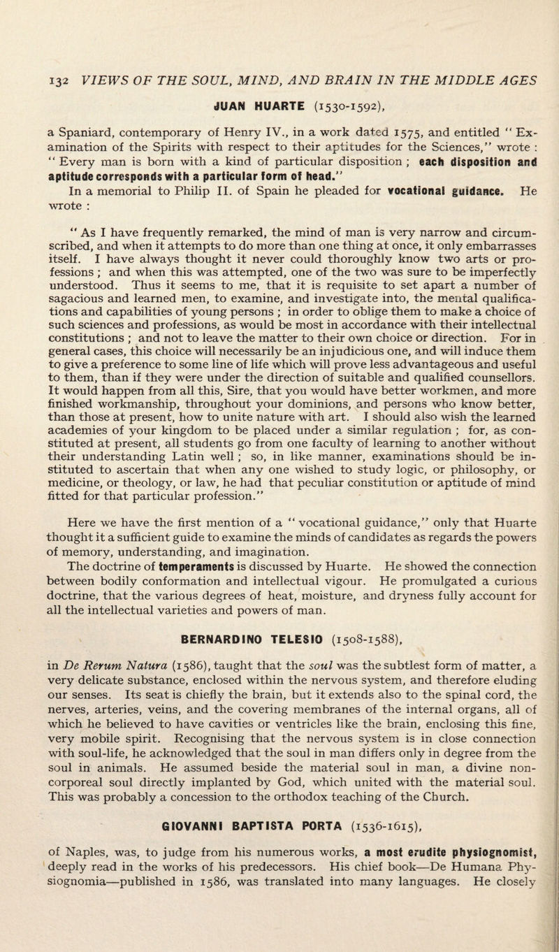 tSilAN HUARTE (1530-1592), a Spaniard, contemporary of Henry IV., in a work dated 1575, and entitled  Ex¬ amination of the Spirits with respect to their aptitudes for the Sciences,” wrote : “ Every man is born with a kind of particular disposition ; each disposition and aptitude corresponds with a particular form of head.” In a memorial to Philip II. of Spain he pleaded for vocational guidance. He wrote : 0 As I have frequently remarked, the mind of man is very narrow and circum¬ scribed, and when it attempts to do more than one thing at once, it only embarrasses itself. I have always thought it never could thoroughly know two arts or pro¬ fessions ; and when this was attempted, one of the two was sure to be imperfectly understood. Thus it seems to me, that it is requisite to set apart a number of sagacious and learned men, to examine, and investigate into, the mental qualifica¬ tions and capabilities of young persons ; in order to oblige them to make a choice of such sciences and professions, as would be most in accordance with their intellectual constitutions ; and not to leave the matter to their own choice or direction. For in general cases, this choice will necessarily be an injudicious one, and will induce them to give a preference to some line of life which will prove less advantageous and useful to them, than if they were under the direction of suitable and qualified counsellors. It would happen from all this. Sire, that you would have better workmen, and more finished workmanship, throughout your dominions, and persons who know better, than those at present, how to unite nature with art. I should also wish the learned academies of your kingdom to be placed under a similar regulation ; for, as con¬ stituted at present, all students go from one faculty of learning to another without their understanding Latin well; so, in like manner, examinations should be in¬ stituted to ascertain that when any one wished to study logic, or philosophy, or medicine, or theology, or law, he had that peculiar constitution or aptitude of mind fitted for that particular profession.” Here we have the first mention of a ” vocational guidance,” only that Huarte thought it a sufficient guide to examine the minds of candidates as regards the powers of memory, understanding, and imagination. The doctrine of temperaments is discussed by Huarte. He showed the connection between bodily conformation and intellectual vigour. He promulgated a curious doctrine, that the various degrees of heat, moisture, and dryness fully account for all the intellectual varieties and powers of man. BERNARDINO TELESIO (1508-1588), in De Rerum Natura (1586), taught that the soul was the subtlest form of matter, a very delicate substance, enclosed within the nervous system, and therefore eluding our senses. Its seat is chiefly the brain, but it extends also to the spinal cord, the nerves, arteries, veins, and the covering membranes of the internal organs, all of which he believed to have cavities or ventricles like the brain, enclosing this fine, very mobile spirit. Recognising that the nervous system is in close connection with soul-life, he acknowledged that the soul in man differs only in degree from the soul in animals. He assumed beside the material soul in man, a divine non- corporeal soul directly implanted by God, which united with the material soul. This was probably a concession to the orthodox teaching of the Church. GIOVANNI BAPTIST A PORTA (1536-1615), of Naples, was, to judge from his numerous works, a most erudite physiognomist, deeply read in the works of his predecessors. His chief book—Re Humana Phy- siognomia—published in 1586, was translated into many languages. He closely