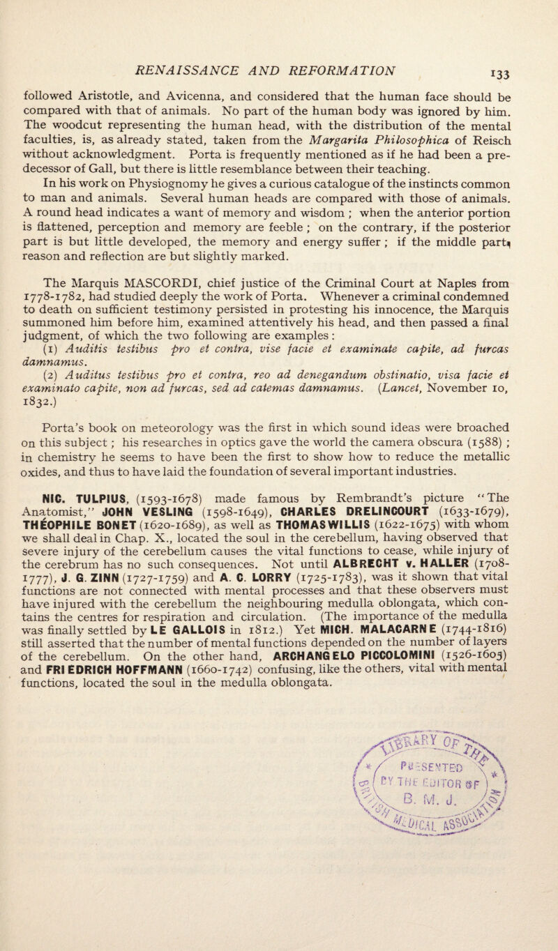 followed Aristotle, and Avicenna, and considered that the human face should be compared with that of animals. No part of the human body was ignored by him. The woodcut representing the human head, with the distribution of the mental faculties, is, as already stated, taken from the Margarita Philosophica of Reisch without acknowledgment. Porta is frequently mentioned as if he had been a pre¬ decessor of Gall, but there is little resemblance between their teaching. In his work on Physiognomy he gives a curious catalogue of the instincts common to man and animals. Several human heads are compared with those of animals. A round head indicates a want of memory and wisdom ; when the anterior portion is flattened, perception and memory are feeble ; on the contrary, if the posterior part is but little developed, the memory and energy suffer ; if the middle parfy reason and reflection are but slightly marked. The Marquis MASCORDI, chief justice of the Criminal Court at Naples from 1778-1782, had studied deeply the work of Porta. Whenever a criminal condemned to death on sufficient testimony persisted in protesting his innocence, the Marquis summoned him before him, examined attentively his head, and then passed a final judgment, of which the two following are examples: (1) Auditis testibus pro et contra, vise facie et examinate capite, ad furcas damnamus. (2) Auditus testibus pro et contra, reo ad denegandum obstinatio, visa facie et examinato capite, non ad furcas, sed ad catemas damnamus. {Lancet, November 10, 1832.) Porta’s book on meteorology was the first in which sound ideas were broached on this subject; his researches in optics gave the world the camera obscura (1588) ; in chemistry he seems to have been the first to show how to reduce the metallic oxides, and thus to have laid the foundation of several important industries. NIC. TULPIUS, (1593-1678) made famous by Rembrandt’s picture “The Anatomist,” JOHN VESLING (1598-1649), CHARLES DREL1NC0URT (1633-1679), THE0PH1LE BONET (1620-1689), as well as THOMAS WILLIS (1622-1675) with whom we shall deal in Chap. X., located the soul in the cerebellum, having observed that severe injury of the cerebellum causes the vital functions to cease, while injury of the cerebrum has no such consequences. Not until ALBRECHT v. HALLER (1708- 1777), J. G. ZINN (1727-1759) and A. C. LORRY ( 1725-1783), was it shown that vital functions are not connected with mental processes and that these observers must have injured with the cerebellum the neighbouring medulla oblongata, which con¬ tains the centres for respiration and circulation. (The importance of the medulla was finally settled by LE GALLOIS in 1812.) Yet MICH. MALACARNE (1744-1816) still asserted that the number of mental functions depended on the number of layers of the cerebellum. On the other hand, ARCH ANGELO PICCOLOMINI (1526-1605) and FRI EDRICH HOFFMANN (1660-1742) confusing, like the others, vital with mental functions, located the soul in the medulla oblongata.