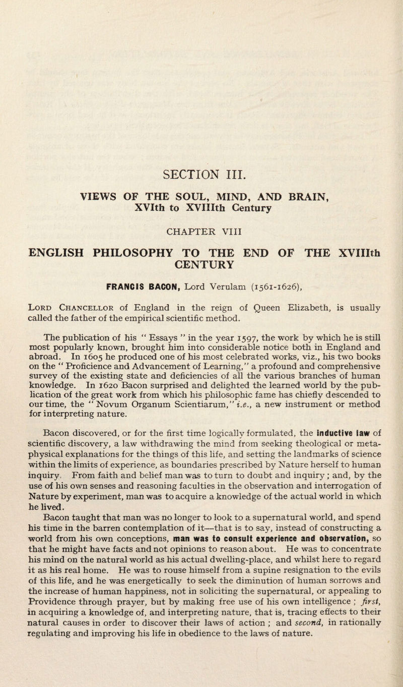 SECTION III. VIEWS OF THE SOUL, MIND, AND BRAIN, XVIth to XVIIIth Century CHAPTER VIII ENGLISH PHILOSOPHY TO THE END OF THE XVIIIth CENTURY FRANCIS BACON, Lord Verulam (1561-1626), Lord Chancellor of England in the reign of Queen Elizabeth, is usually called the father of the empirical scientific method. The publication of his “ Essays ” in the year 1597, the work by which he is still most popularly known, brought him into considerable notice both in England and abroad. In 1605 he produced one of his most celebrated works, viz., his two books on the “ Proficience and Advancement of Learning/' a profound and comprehensive survey of the existing state and deficiencies of all the various branches of human knowledge. In 1620 Bacon surprised and delighted the learned world by the pub¬ lication of the great work from which his philosophic fame has chiefly descended to our time, the ‘Novum Organum Scientiarum,” i.e., a new instrument or method for interpreting nature. Bacon discovered, or for the first time logically formulated, the inductive law of scientific discovery, a law withdrawing the mind from seeking theological or meta¬ physical explanations for the things of this life, and setting the landmarks of science within the limits of experience, as boundaries prescribed by Nature herself to human inquiry, From faith and belief man was to turn to doubt and inquiry ; and, by the use of his own senses and reasoning faculties in the observation and interrogation of Nature by experiment, man was to acquire a knowledge of the actual world in which he lived. Bacon taught that man was no longer to look to a supernatural world, and spend his time in the barren contemplation of it—that is to say, instead of constructing a world from his own conceptions, man was to consult experience and observation, so that he might have facts and not opinions to reason about. He was to concentrate his mind on the natural world as his actual dwelling-place, and whilst here to regard it as his real home. He was to rouse himself from a supine resignation to the evils of this life, and he was energetically to seek the diminution of human sorrows and the increase of human happiness, not in soliciting the supernatural, or appealing to Providence through prayer, but by making free use of his own intelligence ; first, in acquiring a knowledge of, and interpreting nature, that is, tracing effects to their natural causes in order to discover their laws of action ; and second, in rationally regulating and improving his life in obedience to the laws of nature.