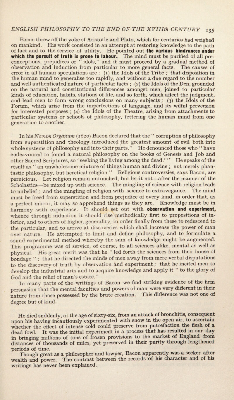 Bacon threw off the yoke of Aristotle and Plato, which for centuries had weighed on mankind. His work consisted in an attempt at restoring knowledge to the path of fact and to the service of utility. He pointed out the various hindrances under which the pursuit of truth is prone to labour. The mind must be purified of all pre¬ conceptions, prejudices or “ idols,” and it must proceed by a gradual method of observation and induction from particular to more general facts. The causes of error in all human speculations are : (1) the Idols of the Tribe ; that disposition in the human mind to generalise too rapidly, and without a due regard to the number and well authenticated nature of particular facts ; (2) the Idols of the Den, grounded: on the natural and constitutional differences amongst men, joined to particular kinds of education, habits, stations of life, and so forth, which affect the judgment, and lead men to form wrong conclusions on many subjects ; (3) the Idols of the Forum, which arise from the imperfections of language, and its wilful perversion for interested purposes ; (4) the Idols of the Theatre, arising from attachments to particular systems or schools of philosophy, fettering the human mind from one generation to another. In his Novum Organum (1620) Bacon declared that the “ corruption of philosophy from superstition and theology introduced the greatest amount of evil both into whole systems of philosophy and into their parts.” He denounced those who “ have endeavoured to found a natural philosophy on the books of Genesis and Job and other Sacred Scriptures, so ‘ seeking the living among the dead.’ ” He speaks of the result as “ an unwholesome mixture of things human and divine ; not merely phan- tastic philosophy, but heretical religion.” Religious controversies, says Bacon, are pernicious. Let religion remain untouched, but let it not—after the manner of the Scholastics—be mixed up with science. The mingling of science with religion leads to unbelief ; and the mingling of religion with science to extravagance. The mind must be freed from superstition and from prejudice of every kind, in order that, as a perfect mirror, it may so apprehend things as they are. Knowledge must be in harmony with experience. It should set out with observation and experiment, whence through induction it should rise methodically first to propositions of in¬ ferior, and to others of higher, generality, in order finally from these to redescend to the particular, and to arrive at discoveries which shall increase the power of man over nature. He attempted to limit and define philosophy, and to formulate a sound experimental method whereby the sum of knowledge might be augmented. This programme was of service, of course, to all sciences alike, mental as well as physical. His great merit was that he “ led forth the sciences from their house of bondage ” ; that he directed the minds of men away from mere verbal disputations to the discovery of truth by observation and experiment; that he incited men to develop the industrial arts and to acquire knowledge and apply it “to the glory of God and the relief of man’s estate.” In many parts of the writings of Bacon we find striking evidence of the firm persuasion that the mental faculties and powers of man were very different in their nature from those possessed by the brute creation. This difference was not one of degree but of kind. He died suddenly, at the age of sixty-six, from an attack of bronchitis, consequent upon his having incautiously experimented with snow in the open air, to ascertain whether the effect of intense cold could preserve from putrefaction the flesh of a dead fowl. It was the initial experiment in a process that has resulted in our day in bringing millions of tons of frozen provisions to the market of Kngland from distances of thousands of miles, yet preserved in their purity through lengthened periods of time. Though great as a philosopher and lawyer, Bacon apparently was a seeker after wealth and power. The contrast between the records of his character and of his writings has never been explained.