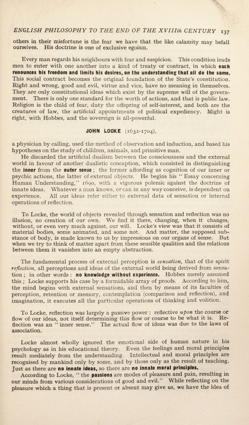 others in their misfortune is the fear we have that the like calamity may befall ourselves. His doctrine is one of exclusive egoism. Every man regards his neighbours with fear and suspicion. This condition leads men to enter with one another into a kind of treaty or contract, in which each renounces his freedom and limits his desires, on the understanding that ail do the same. This social contract becomes the original foundation of the State’s constitution. Right and wrong, good and evil, virtue and vice, have no meaning in themselves. They are only constitutional ideas which exist by the supreme will of the govern¬ ment. There is only one standard for the worth of actions, and that is public law. Religion is the child of fear, duty the offspring of self-interest, and both are the creatures of law, the artificial appointments of political expediency. Might is right, with Hobbes, and the sovereign is all-powerful. JOHN LOOKE (1632-1704), a physician by calling, used the method of observation and induction, and based his hypotheses on the study of children, animals, and primitive man. He discarded the artificial dualism between the consciousness and the external world in favour of another dualistic conception, which consisted in distinguishing the inner from the outer sense; the former affording us cognition of our inner or psychic actions, the latter of external objects. He begins his “ Essay concerning Human Understanding,” 1690, with a vigorous polemic against the doctrine of innate ideas. Whatever a man knows, or can in any way conceive, is dependent on experience. All our ideas refer either to external data of sensation or internal operations of reflection. To Locke, the world of objects revealed through sensation and reflection was no illusion, no creation of our own. We find it there, changing, when it changes, without, or even very much against, our will. Locke’s view was that it consists of material bodies, some animated, and some not. And matter, the supposed sub¬ stance of body, is made known to us by impressions on our organs of sense. But when we try to think of matter apart from these sensible qualities and the relations between them it vanishes into an empty abstraction. The fundamental process of external perception is sensation, that of the spirit reflection, all perceptions and ideas of the external world being derived from sensa¬ tion ; in other words : no knowledge without experience. Hobbes merely assumed this ; Locke supports his case by a formidable array of proofs. According to him, the mind begins with external sensations, and then by means of its faculties of perception, retention or memory, contemplation (comparison and reflection), and imagination, it executes all the particular operations of thinking and volition. To Locke, reflection was largely a passive power : reflective upon the course or flow of our ideas, not itself determining this flow or course to be what it is. Re¬ flection was an “ inner sense.” The actual flow of ideas was due to the laws of association. Locke almost wholly ignored the emotional side of human nature in his psychology as in his educational theory. Even the feelings and moral principles result mediately from the understanding. Intellectual and moral principles are recognised by mankind only by some, and by those only as the result of teaching. Just as there are no innate ideas, so there are no innate moral principles. According to Locke, “ the passions are modes of pleasure and pain, resulting in our minds from various considerations of good and evil.” While reflecting on the pleasure which a thing that is present or absent may give us, we have the idea of