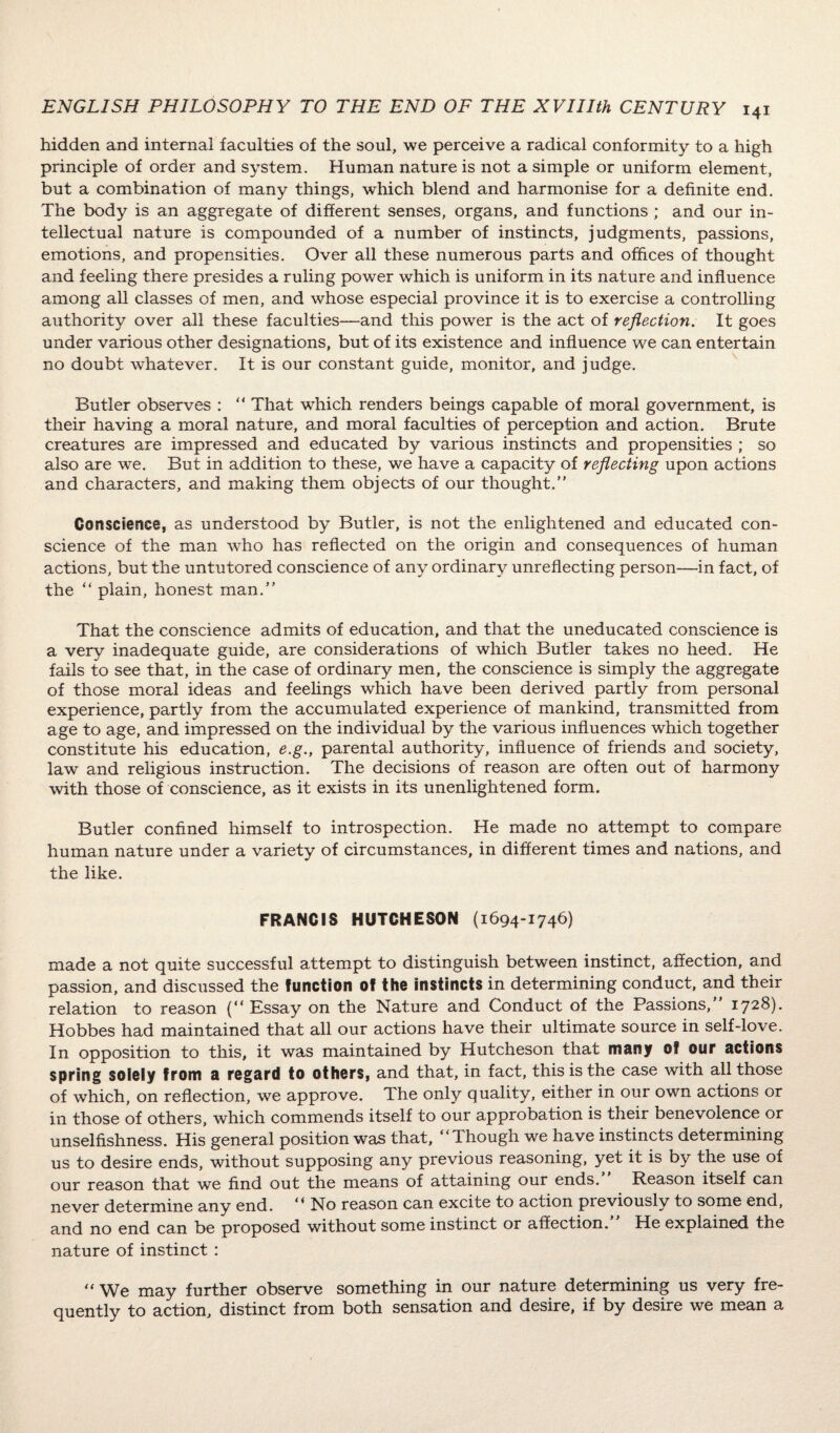 hidden and internal faculties of the soul, we perceive a radical conformity to a high principle of order and system. Human nature is not a simple or uniform element, but a combination of many things, which blend and harmonise for a definite end. The body is an aggregate of different senses, organs, and functions ; and our in¬ tellectual nature is compounded of a number of instincts, judgments, passions, emotions, and propensities. Over all these numerous parts and offices of thought and feeling there presides a ruling power which is uniform in its nature and influence among all classes of men, and whose especial province it is to exercise a controlling authority over all these faculties—and this power is the act of reflection. It goes under various other designations, but of its existence and influence we can entertain no doubt whatever. It is our constant guide, monitor, and judge. Butler observes : “ That which renders beings capable of moral government, is their having a moral nature, and moral faculties of perception and action. Brute creatures are impressed and educated by various instincts and propensities ; so also are we. But in addition to these, we have a capacity of reflecting upon actions and characters, and making them objects of our thought.” Conscience, as understood by Butler, is not the enlightened and educated con¬ science of the man who has reflected on the origin and consequences of human actions, but the untutored conscience of any ordinary unreflecting person—in fact, of the “ plain, honest man.” That the conscience admits of education, and that the uneducated conscience is a very inadequate guide, are considerations of which Butler takes no heed. He fails to see that, in the case of ordinary men, the conscience is simply the aggregate of those moral ideas and feelings which have been derived partly from personal experience, partly from the accumulated experience of mankind, transmitted from age to age, and impressed on the individual by the various influences which together constitute his education, e.g., parental authority, influence of friends and society, law and religious instruction. The decisions of reason are often out of harmony with those of conscience, as it exists in its unenlightened form. Butler confined himself to introspection. He made no attempt to compare human nature under a variety of circumstances, in different times and nations, and the like. FRANCIS HUTCHESON (1694-1746) made a not quite successful attempt to distinguish between instinct, affection, and passion, and discussed the function of the instincts in determining conduct, and their relation to reason (“ Essay on the Nature and Conduct of the Passions,” 1728). Hobbes had maintained that all our actions have their ultimate source in self-love. In opposition to this, it was maintained by Hutcheson that many of our actions spring solely from a regard to others, and that, in fact, this is the case with all those of which, on reflection, we approve. The only quality, either in our own actions or in those of others, which commends itself to our approbation is their benevolence or unselfishness. His general position was that, “Though we have instincts determining us to desire ends, without supposing any previous reasoning, yet it is by the use of our reason that we find out the means of attaining our ends. Reason itself can never determine any end. “ No reason can excite to action previously to some end, and no end can be proposed without some instinct or affection. He explained the nature of instinct : “ We may further observe something in our nature determining us very fre¬ quently to action, distinct from both sensation and desire, if by desire we mean a