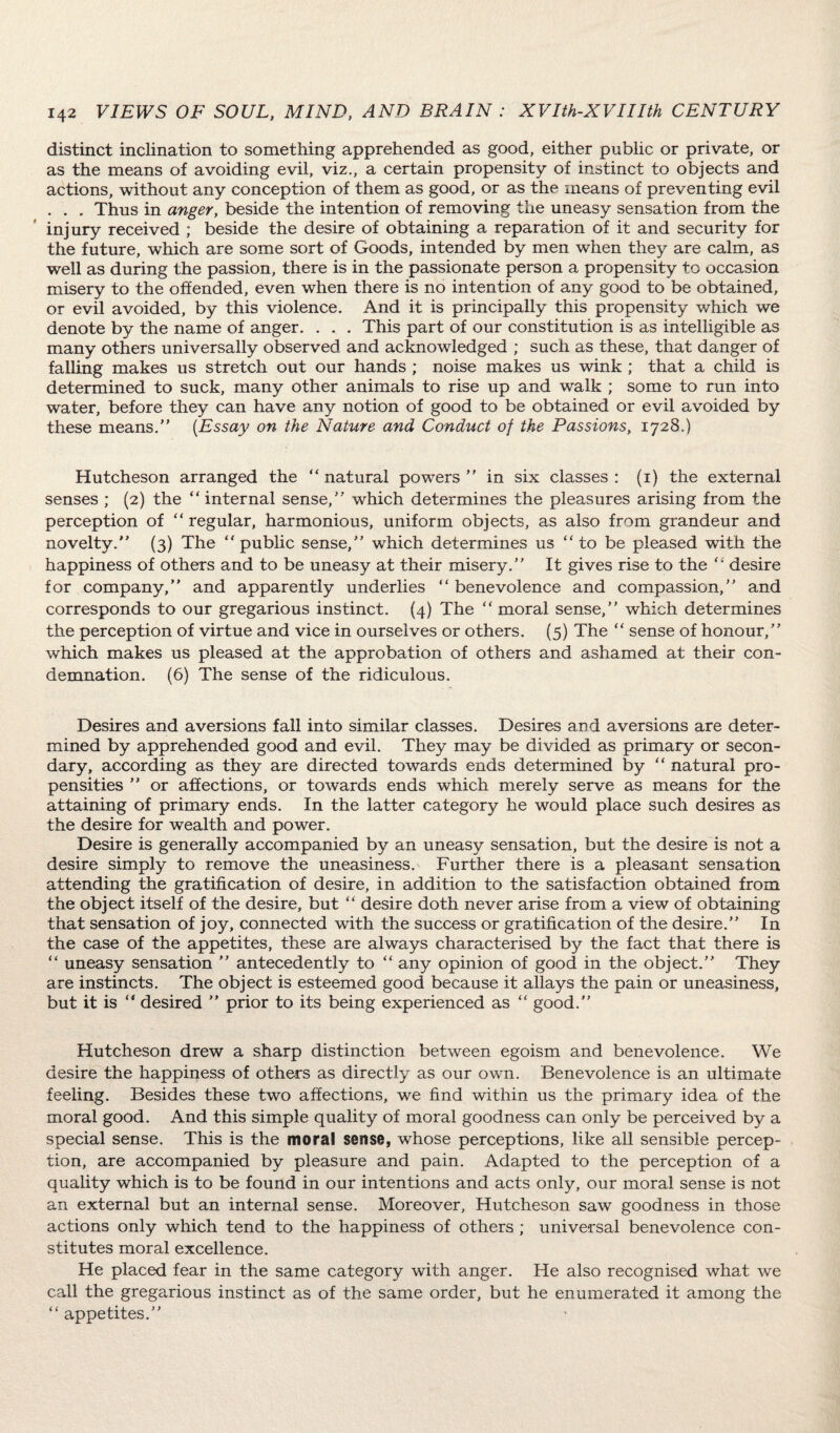 distinct inclination to something apprehended as good, either public or private, or as the means of avoiding evil, viz., a certain propensity of instinct to objects and actions, without any conception of them as good, or as the means of preventing evil . . . Thus in anger, beside the intention of removing the uneasy sensation from the injury received ; beside the desire of obtaining a reparation of it and security for the future, which are some sort of Goods, intended by men when they are calm, as well as during the passion, there is in the passionate person a propensity to occasion misery to the offended, even when there is no intention of any good to be obtained, or evil avoided, by this violence. And it is principally this propensity which we denote by the name of anger. . . . This part of our constitution is as intelligible as many others universally observed and acknowledged ; such as these, that danger of falling makes us stretch out our hands ; noise makes us wink ; that a child is determined to suck, many other animals to rise up and walk ; some to run into water, before they can have any notion of good to be obtained or evil avoided by these means.” (Essay on the Nature and Conduct of the Passions, 1728.) Hutcheson arranged the “ natural powers ” in six classes : (1) the external senses ; (2) the  internal sense,” which determines the pleasures arising from the perception of  regular, harmonious, uniform objects, as also from grandeur and novelty.” (3) The public sense,” which determines us to be pleased with the happiness of others and to be uneasy at their misery.” It gives rise to the  desire for company,” and apparently underlies  benevolence and compassion,” and corresponds to our gregarious instinct. (4) The  moral sense,” which determines the perception of virtue and vice in ourselves or others. (5) The  sense of honour,” which makes us pleased at the approbation of others and ashamed at their con¬ demnation. (6) The sense of the ridiculous. Desires and aversions fall into similar classes. Desires and aversions are deter¬ mined by apprehended good and evil. They may be divided as primary or secon¬ dary, according as they are directed towards ends determined by  natural pro¬ pensities ” or affections, or towards ends which merely serve as means for the attaining of primary ends. In the latter category he would place such desires as the desire for wealth and power. Desire is generally accompanied by an uneasy sensation, but the desire is not a desire simply to remove the uneasiness. Further there is a pleasant sensation attending the gratification of desire, in addition to the satisfaction obtained from the object itself of the desire, but  desire doth never arise from a view of obtaining that sensation of joy, connected with the success or gratification of the desire.” In the case of the appetites, these are always characterised by the fact that there is  uneasy sensation ” antecedently to  any opinion of good in the object.” They are instincts. The object is esteemed good because it allays the pain or uneasiness, but it is  desired ” prior to its being experienced as  good.” Hutcheson drew a sharp distinction between egoism and benevolence. We desire the happiness of others as directly as our own. Benevolence is an ultimate feeling. Besides these two affections, we find within us the primary idea of the moral good. And this simple quality of moral goodness can only be perceived by a special sense. This is the moral sense, whose perceptions, like all sensible percep¬ tion, are accompanied by pleasure and pain. Adapted to the perception of a quality which is to be found in our intentions and acts only, our moral sense is not an external but an internal sense. Moreover, Hutcheson saw goodness in those actions only which tend to the happiness of others ; universal benevolence con¬ stitutes moral excellence. He placed fear in the same category with anger. He also recognised what we call the gregarious instinct as of the same order, but he enumerated it among the  appetites.”