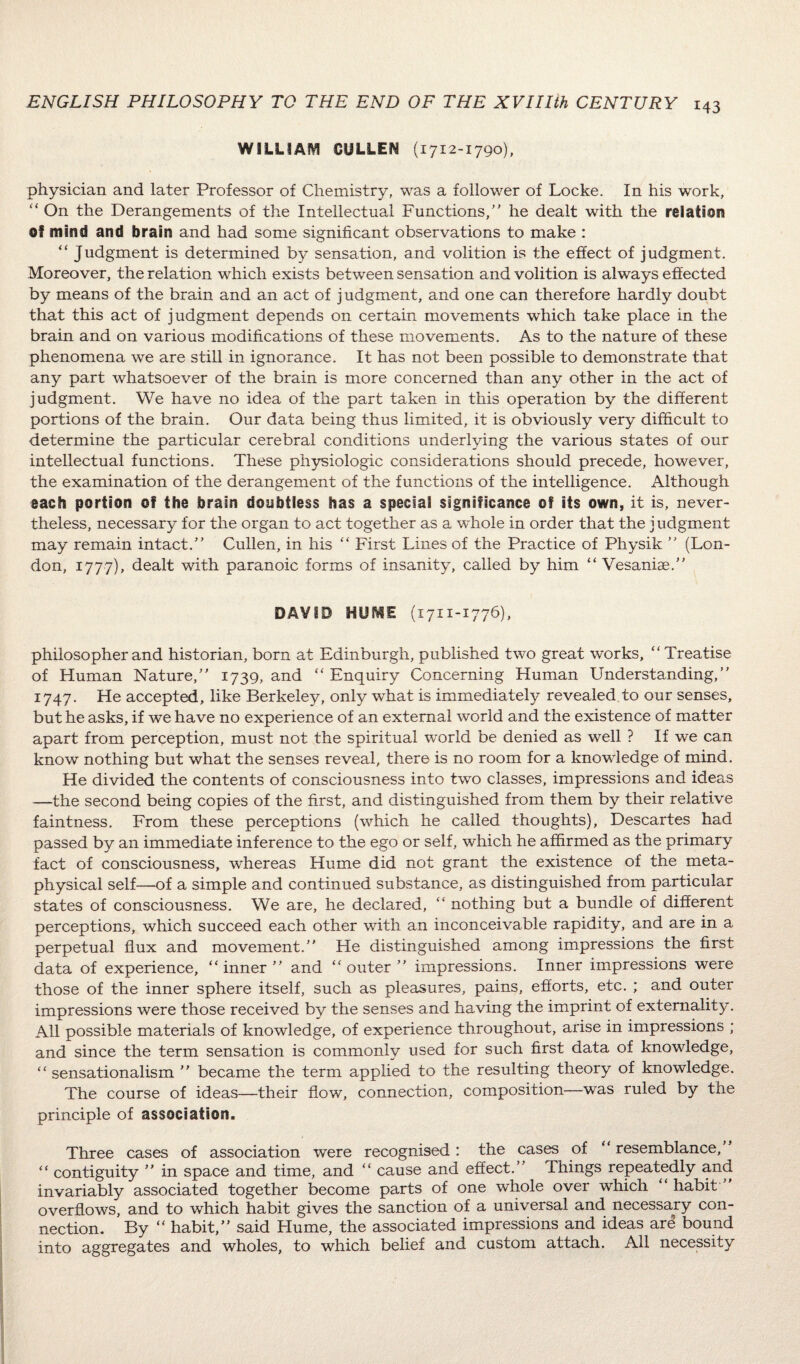 WILLIAM CULLEN (1712-1790), physician and later Professor of Chemistry, was a follower of Locke. In his work,  On the Derangements of the Intellectual Functions, he dealt with the relation of mind and brain and had some significant observations to make : “ Judgment is determined by sensation, and volition is the effect of judgment. Moreover, the relation which exists between sensation and volition is always effected by means of the brain and an act of judgment, and one can therefore hardly doubt that this act of judgment depends on certain movements which take place in the brain and on various modifications of these movements. As to the nature of these phenomena we are still in ignorance. It has not been possible to demonstrate that any part whatsoever of the brain is more concerned than any other in the act of judgment. We have no idea of the part taken in this operation by the different portions of the brain. Our data being thus limited, it is obviously very difficult to determine the particular cerebral conditions underlying the various states of our intellectual functions. These physiologic considerations should precede, however, the examination of the derangement of the functions of the intelligence. Although each portion of the brain doubtless has a special significance of its own, it is, never¬ theless, necessary for the organ to act together as a whole in order that the judgment may remain intact. Cullen, in his  First Lines of the Practice of Physik  (Lon¬ don, 1777), dealt with paranoic forms of insanity, called by him “ Vesanise. DAVID HUME (1711-1776), philosopher and historian, born at Edinburgh, published two great works, Treatise of Human Nature, 1739, and  Enquiry Concerning Human Understanding, 1747. He accepted, like Berkeley, only what is immediately revealed to our senses, but he asks, if we have no experience of an external world and the existence of matter apart from perception, must not the spiritual world be denied as well ? If we can know nothing but what the senses reveal, there is no room for a knowledge of mind. He divided the contents of consciousness into two classes, impressions and ideas —the second being copies of the first, and distinguished from them by their relative faintness. From these perceptions (which he called thoughts), Descartes had passed, by an immediate inference to the ego or self, which he affirmed as the primary fact of consciousness, whereas Hume did not grant the existence of the meta¬ physical self—of a simple and continued substance, as distinguished from particular states of consciousness. We are, he declared, “ nothing but a bundle of different perceptions, which succeed each other with an inconceivable rapidity, and are in a perpetual flux and movement. He distinguished among impressions the first data of experience, inner and outer impressions. Inner impressions were those of the inner sphere itself, such as pleasures, pains, efforts, etc. ; and outer impressions were those received by the senses and having the imprint of externality. All possible materials of knowledge, of experience throughout, arise in impressions ; and since the term sensation is commonly used for such first data of knowledge,  sensationalism  became the term applied to the resulting theory of knowledge. The course of ideas—their flow, connection, composition—was ruled by the principle of association. Three cases of association were recognised : the cases of  resemblance,  contiguity  in space and time, and  cause and effect.” Things repeatedly and invariably associated together become parts of one whole over which  habit overflows, and to which habit gives the sanction of a universal and necessary con¬ nection. By  habit, said Hume, the associated impressions and ideas are bound into aggregates and wholes, to which belief and custom attach. All necessity
