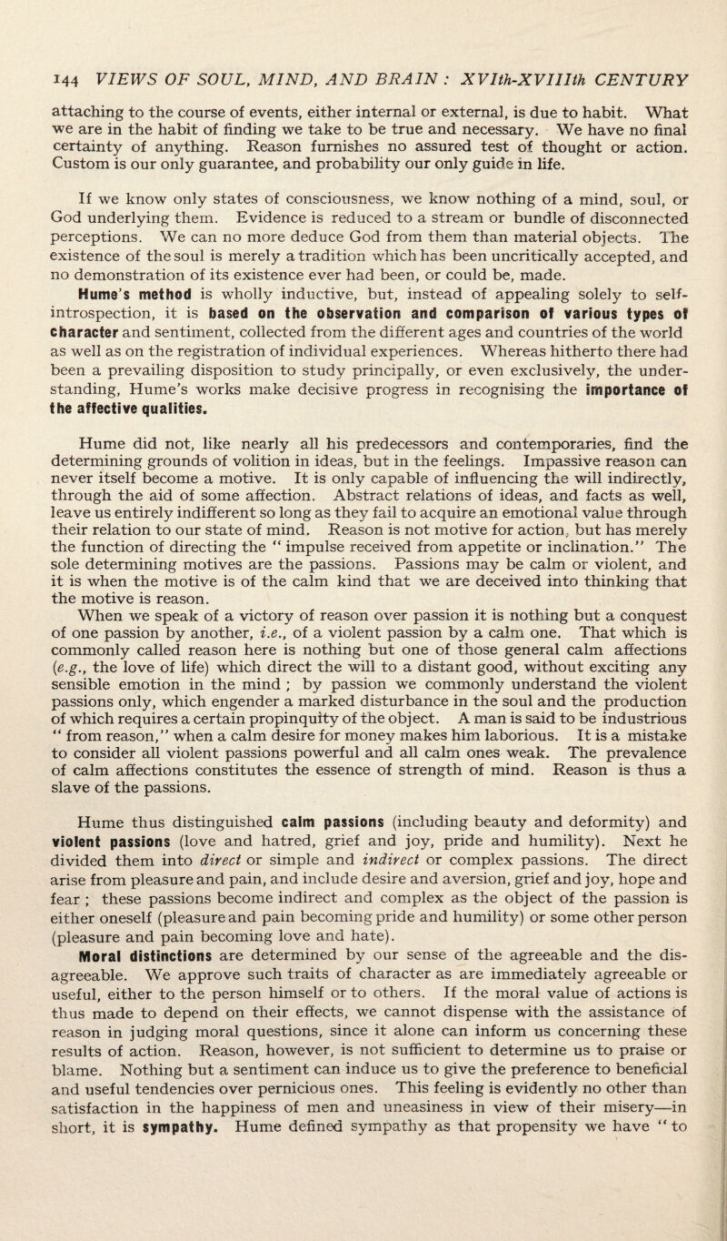 attaching to the course of events, either internal or external, is due to habit. What we are in the habit of finding we take to be true and necessary. We have no final certainty of anything. Reason furnishes no assured test of thought or action. Custom is our only guarantee, and probability our only guide in life. If we know only states of consciousness, we know nothing of a mind, soul, or God underlying them. Evidence is reduced to a stream or bundle of disconnected perceptions. We can no more deduce God from them than material objects. The existence of the soul is merely a tradition which has been uncritically accepted, and no demonstration of its existence ever had been, or could be, made. Hume’s method is wholly inductive, but, instead of appealing solely to seif- introspection, it is based on the observation and comparison of various types of character and sentiment, collected from the different ages and countries of the world as well as on the registration of individual experiences. Whereas hitherto there had been a prevailing disposition to study principally, or even exclusively, the under¬ standing, Hume’s works make decisive progress in recognising the importance of the affective qualities. Hume did not, like nearly all his predecessors and contemporaries, find the determining grounds of volition in ideas, but in the feelings. Impassive reason can never itself become a motive. It is only capable of influencing the will indirectly, through the aid of some affection. Abstract relations of ideas, and facts as well, leave us entirely indifferent so long as they fail to acquire an emotional value through their relation to our state of mind. Reason is not motive for action., but has merely the function of directing the “ impulse received from appetite or inclination.” The sole determining motives are the passions. Passions may be calm or violent, and it is when the motive is of the calm kind that we are deceived into thinking that the motive is reason. When we speak of a victory of reason over passion it is nothing but a conquest of one passion by another, i.e., of a violent passion by a calm one. That which is commonly called reason here is nothing but one of those general calm affections (e.g., the love of life) which direct the will to a distant good, without exciting any sensible emotion in the mind ; by passion we commonly understand the violent passions only, which engender a marked disturbance in the soul and the production of which requires a certain propinquity of the object. A man is said to be industrious “ from reason,” when a calm desire for money makes him laborious. It is a mistake to consider all violent passions powerful and all calm ones weak. The prevalence of calm affections constitutes the essence of strength of mind. Reason is thus a slave of the passions. Hume thus distinguished calm passions (including beauty and deformity) and violent passions (love and hatred, grief and joy, pride and humility). Next he divided them into direct or simple and indirect or complex passions. The direct arise from pleasure and pain, and include desire and aversion, grief and joy, hope and fear ; these passions become indirect and complex as the object of the passion is either oneself (pleasure and pain becoming pride and humility) or some other person (pleasure and pain becoming love and hate). Moral distinctions are determined by our sense of the agreeable and the dis¬ agreeable. We approve such traits of character as are immediately agreeable or useful, either to the person himself or to others. If the moral value of actions is thus made to depend on their effects, we cannot dispense with the assistance of reason in judging moral questions, since it alone can inform us concerning these results of action. Reason, however, is not sufficient to determine us to praise or blame. Nothing but a sentiment can induce us to give the preference to beneficial and useful tendencies over pernicious ones. This feeling is evidently no other than satisfaction in the happiness of men and uneasiness in view of their misery—in short, it is sympathy. Hume defined sympathy as that propensity we have “ to