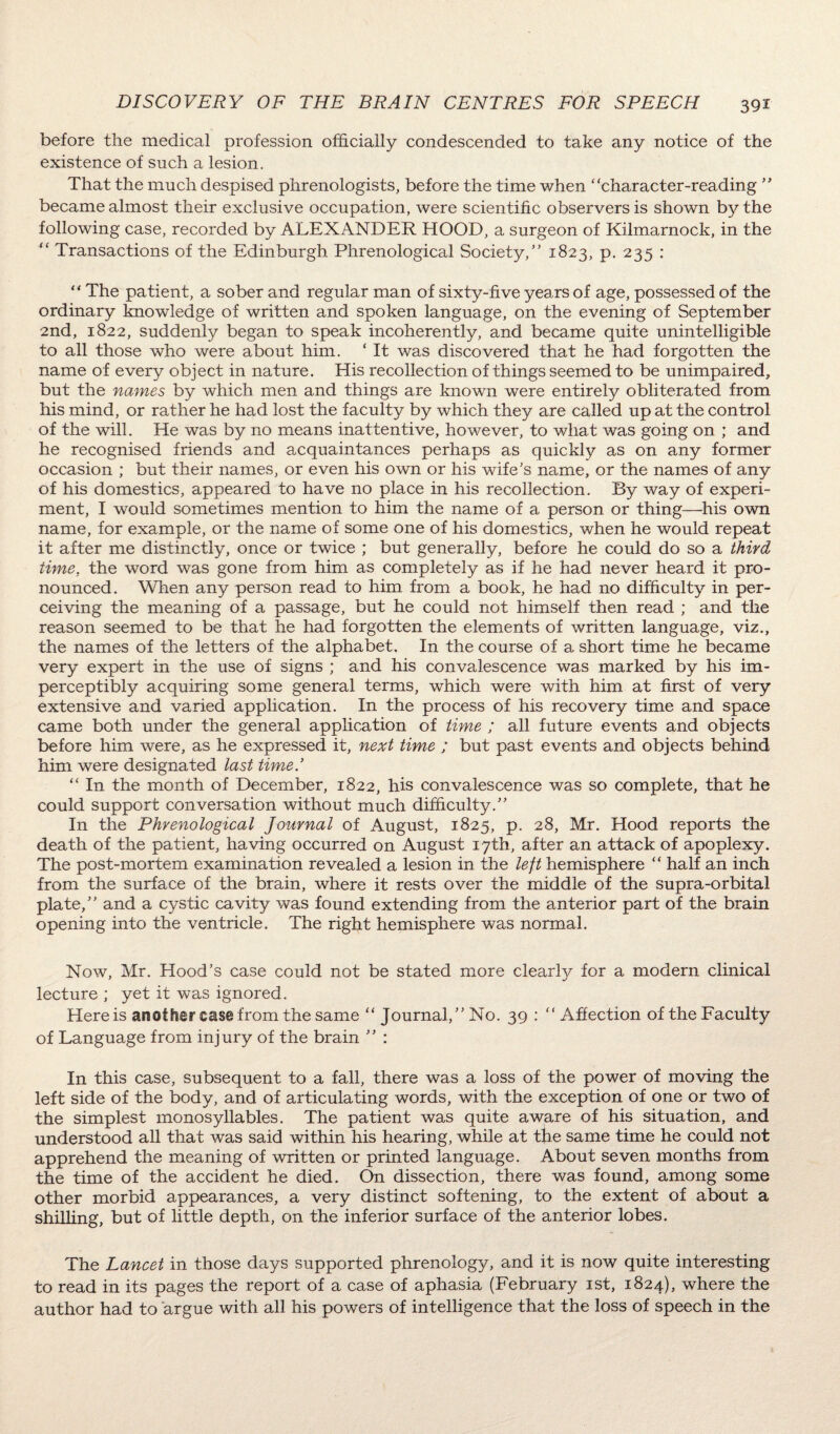 before the medical profession officially condescended to take any notice of the existence of such a lesion. That the much despised phrenologists, before the time when “character-reading ” became almost their exclusive occupation, were scientific observers is shown by the following case, recorded by ALEXANDER HOOD, a surgeon of Kilmarnock, in the “ Transactions of the Edinburgh Phrenological Society,” 1823, p. 235 : “ The patient, a sober and regular man of sixty-five years of age, possessed of the ordinary knowledge of written and spoken language, on the evening of September 2nd, 1822, suddenly began to speak incoherently, and became quite unintelligible to all those who were about him. ‘ It was discovered that he had forgotten the name of every object in nature. His recollection of things seemed to be unimpaired, but the names by which men and things are known were entirely obliterated from his mind, or rather he had lost the faculty by which they are called up at the control of the will. He was by no means inattentive, however, to what was going on ; and he recognised friends and acquaintances perhaps as quickly as on any former occasion ; but their names, or even his own or his wife's name, or the names of any of his domestics, appeared to have no place in his recollection. By way of experi¬ ment, I would sometimes mention to him the name of a person or thing—his own name, for example, or the name of some one of his domestics, when he would repeat it after me distinctly, once or twice ; but generally, before he could do so a third time, the word was gone from him as completely as if he had never heard it pro¬ nounced. When any person read to him from a book, he had no difficulty in per¬ ceiving the meaning of a passage, but he could not himself then read ; and the reason seemed to be that he had forgotten the elements of written language, viz., the names of the letters of the alphabet. In the course of a short time he became very expert in the use of signs ; and his convalescence was marked by his im¬ perceptibly acquiring some general terms, which were with him at first of very extensive and varied application. In the process of his recovery time and space came both under the general application of time ; all future events and objects before him were, as he expressed it, next time ; but past events and objects behind him were designated last timed “ In the month of December, 1822, his convalescence was so complete, that he could support conversation without much difficulty.” In the Phrenological Journal of August, 1825, p. 28, Mr. Hood reports the death of the patient, having occurred on August 17th, after an attack of apoplexy. The post-mortem examination revealed a lesion in the left hemisphere “ half an inch from the surface of the brain, where it rests over the middle of the supra-orbital plate,” and a cystic cavity was found extending from the anterior part of the brain opening into the ventricle. The right hemisphere was normal. Now, Mr. Hood’s case could not be stated more clearly for a modern clinical lecture ; yet it was ignored. Here is another case from the same “ Journal,” No. 39 : “Affection of the Faculty of Language from injury of the brain ” : In this case, subsequent to a fall, there was a loss of the power of moving the left side of the body, and of articulating words, with the exception of one or two of the simplest monosyllables. The patient was quite aware of his situation, and understood all that was said within his hearing, while at the same time he could not apprehend the meaning of written or printed language. About seven months from the time of the accident he died. On dissection, there was found, among some other morbid appearances, a very distinct softening, to the extent of about a shilling, but of little depth, on the inferior surface of the anterior lobes. The Lancet in those days supported phrenology, and it is now quite interesting to read in its pages the report of a case of aphasia (February 1st, 1824), where the author had to argue with all his powers of intelligence that the loss of speech in the