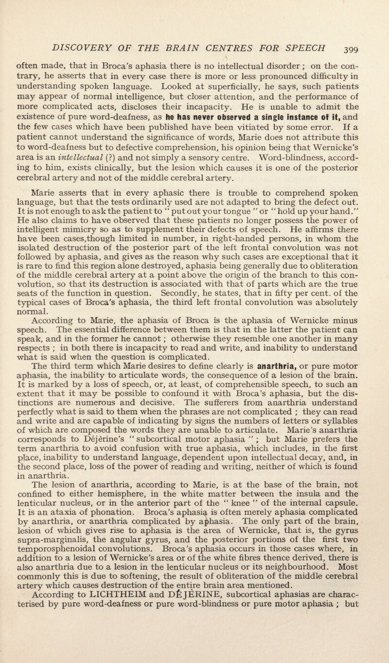 often made, that in Broca’s aphasia there is no intellectual disorder; on the con¬ trary, he asserts that in every case there is more or less pronounced difficulty in understanding spoken language. Looked at superficially, he says, such patients may appear of normal intelligence, but closer attention, and the performance of more complicated acts, discloses their incapacity. He is unable to admit the existence of pure word-deafness, as he has never observed a single instance of it, and the few cases which have been published have been vitiated by some error. If a patient cannot understand the significance of words, Marie does not attribute this to word-deafness but to defective comprehension, his opinion being that Wernicke’s area is an intellectual (?) and not simply a sensory centre. Word-blindness, accord¬ ing to him, exists clinically, but the lesion which causes it is one of the posterior cerebral artery and not of the middle cerebral artery. Marie asserts that in every aphasic there is trouble to comprehend spoken language, but that the tests ordinarily used are not adapted to bring the defect out. It is not enough to ask the patient to “ put out your tongue ” or “hold up your hand.” He also claims to have observed that these patients no longer possess the power of intelligent mimicry so as to supplement their defects of speech. He affirms there have been cases,though limited in number, in right-handed persons, in whom the isolated destruction of the posterior part of the left frontal convolution was not followed by aphasia, and gives as the reason why such cases are exceptional that it is rare to find this region alone destroyed, aphasia being generally due to obliteration of the middle cerebral artery at a point above the origin of the branch to this con¬ volution, so that its destruction is associated with that of parts which are the true seats of the function in question. Secondly, he states, that in fifty per cent, of the typical cases of Broca’s aphasia, the third left frontal convolution was absolutely normal. According to Marie, the aphasia of Broca is the aphasia of Wernicke minus speech. The essential difference between them is that in the latter the patient can speak, and in the former he cannot; otherwise they resemble one another in many respects ; in both there is incapacity to read and write, and inability to understand what is said when the question is complicated. The third term which Marie desires to define clearly is anarthria, or pure motor aphasia, the inability to articulate words, the consequence of a lesion of the brain. It is marked by a loss of speech, or, at least, of comprehensible speech, to such an extent that it may be possible to confound it with Broca’s aphasia, but the dis¬ tinctions are numerous and decisive. The sufferers from anarthria understand perfectly what is said to them when the phrases are not complicated ; they can read and write and are capable of indicating by signs the numbers of letters or syllables of which are composed the words they are unable to articulate. Marie’s anarthria corresponds to Dejerine’s “subcortical motor aphasia but Marie prefers the term anarthria to avoid confusion with true aphasia, which includes, in the first place, inability to understand language, dependent upon intellectual decay, and, in the second place, loss of the power of reading and writing, neither of which is found in anarthria. The lesion of anarthria, according to Marie, is at the base of the brain, not confined to either hemisphere, in the white matter between the insula and the lenticular nucleus, or in the anterior part of the “ knee ” of the internal capsule. It is an ataxia of phonation. Broca’s aphasia is often merely aphasia complicated by anarthria, or anarthria complicated by aphasia. The only part of the brain, lesion of which gives rise to aphasia is the area of Wernicke, that is, the gyrus supra-marginalis, the angular gyrus, and the posterior portions of the first two temporosphenoidal convolutions. Broca’s aphasia occurs in those cases where, in addition to a lesion of Wernicke’s area or of the white fibres thence derived, there is also anarthria due to a lesion in the lenticular nucleus or its neighbourhood. Most commonly this is due to softening, the result of obliteration of the middle cerebral artery which causes destruction of the entire brain area mentioned. According to LICHTHEIM and DfejERINE, subcortical aphasias are charac¬ terised by pure word-deafness or pure word-blindness or pure motor aphasia ; but