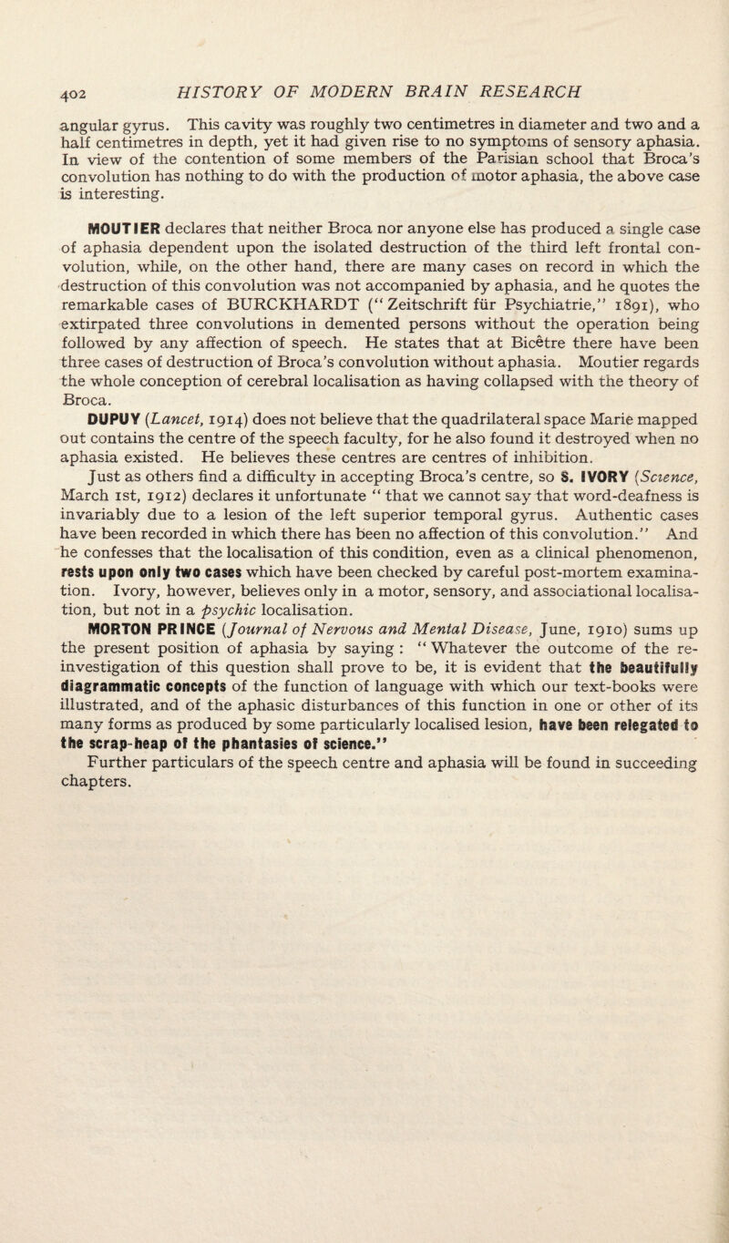 angular gyrus. This cavity was roughly two centimetres in diameter and two and a half centimetres in depth, yet it had given rise to no symptoms of sensory aphasia. In view of the contention of some members of the Parisian school that Broca’s convolution has nothing to do with the production of motor aphasia, the above case is interesting. MQUTIER declares that neither Broca nor anyone else has produced a single case of aphasia dependent upon the isolated destruction of the third left frontal con¬ volution, while, on the other hand, there are many cases on record in which the destruction of this convolution was not accompanied by aphasia, and he quotes the remarkable cases of BURCKHARDT (“ Zeitschrift fur Psychiatric,” 1891), who extirpated three convolutions in demented persons without the operation being followed by any affection of speech. He states that at Bicetre there have been three cases of destruction of Broca’s convolution without aphasia. Moutier regards the whole conception of cerebral localisation as having collapsed with the theory of Broca. DUPU Y (Lancet, 1914) does not believe that the quadrilateral space Marie mapped out contains the centre of the speech faculty, for he also found it destroyed when no aphasia existed. He believes these centres are centres of inhibition. Just as others find a difficulty in accepting Broca’s centre, so S. IVORY (Science, March 1st, 1912) declares it unfortunate “ that we cannot say that word-deafness is invariably due to a lesion of the left superior temporal gyrus. Authentic cases have been recorded in which there has been no affection of this convolution.” And he confesses that the localisation of this condition, even as a clinical phenomenon, rests upon only two cases which have been checked by careful post-mortem examina¬ tion. Ivory, however, believes only in a motor, sensory, and associational localisa¬ tion, but not in a psychic localisation. MORTON PRINCE {Journal of Nervous and Mental Disease, June, 1910) sums up the present position of aphasia by saying : “ Whatever the outcome of the re¬ investigation of this question shall prove to be, it is evident that the beautifully diagrammatic concepts of the function of language with which our text-books were illustrated, and of the aphasic disturbances of this function in one or other of its many forms as produced by some particularly localised lesion, have been relegated to the scrap-heap of the phantasies of science.” Further particulars of the speech centre and aphasia will be found in succeeding chapters.
