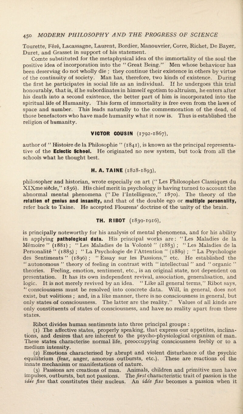 Tourette, Fere, Lacassagne, Laurent, Bordier, Manouvrier, Corre, Richet, De Bayer, Duret, and Grasset in support of his statement. Comte substituted for the metaphysical idea of the immortality of the soul the positive idea of incorporation into the “ Great Being/’ Men whose behaviour has been deserving do not wholly die ; they continue their existence in others by virtue of the continuity of society. Man has, therefore, two kinds of existence. During the first he participates in social life as an individual. If he undergoes this trial honourably, that is, if he subordinates in himself egotism to altruism, he enters after his death into a second existence, the better part of him is incorporated into the spiritual life of Humanity. This form of immortality is free even from the laws of space and number. This leads naturally to the commemoration of the dead, of those benefactors who have made humanity what it now is. Thus is established the religion of humanity. VICTOR COOS3M (1792-1867), author of “ Histoire de la Philosophic  (1841), is known as the principal representa¬ tive of the Eclectic School. He originated no new system, but took from all the schools what he thought best. H. A. TAINE (1828-1893), philosopher and historian, wrote especially on art (“ Les Philosophes Classiques du XIXme si£cle, 1856). His chief merit in psychology is having turned to account the abnormal mental phenomena (“De TIntelligence,” 1870). The theory of the relation of genius and insanity, and that of the double ego or multiple personality, refer back to Taine. He accepted Flourens' doctrine of the unity of the brain. TH. R SROT (1839-1916), is principally noteworthy for his analysis of mental phenomena, and for his ability in applying pathological data. His principal works are: “ Les Maladies de la Memoire  (1881) ; “ Les Maladies de la Volonte  (1883) ; “ Les Maladies de la Personality  (1885) ; “ La Psychologie de l’Attention  (1889) ; “ La Psychologic des Sentiments (1896); “Essay sur les Passions, etc. He established the “ autonomous  theory of feeling in contrast with “ intellectual  and “ organic  theories. Feeling, emotion, sentiment, etc., is an original state, not dependent on presentation. It has its own independent revival, association, generalisation, and logic. It is not merely revived by an idea. “ Like all general terms, Ribot says, “ consciousness must be resolved into concrete data. Will, in general, does not exist, but volitions ; and, in a like manner, there is no consciousness in general, but only states of consciousness. The latter are the reality. Values of all kinds are only constituents of states of consciousness, and have no reality apart from these states. Ribot divides human sentiments into three principal groups : (1) The affective states, properly speaking, that express our appetites, inclina¬ tions, and desires that are inherent to the psycho-physiological organism of man. These states characterise normal life, preoccupying consciousness feebly or to a medium intensity. (2) Emotions characterised by abrupt and violent disturbance of the psychic equilibrium (fear, anger, amorous outbursts, etc.). These are reactions of the innate mechanism or manifestations of nature. (3) Passions are creations of man. Animals, children and primitive men have impulses, outbursts, but not passions. The first characteristic trait of passion is the idee fixe that constitutes their nucleus. An idee fixe becomes a passion when it