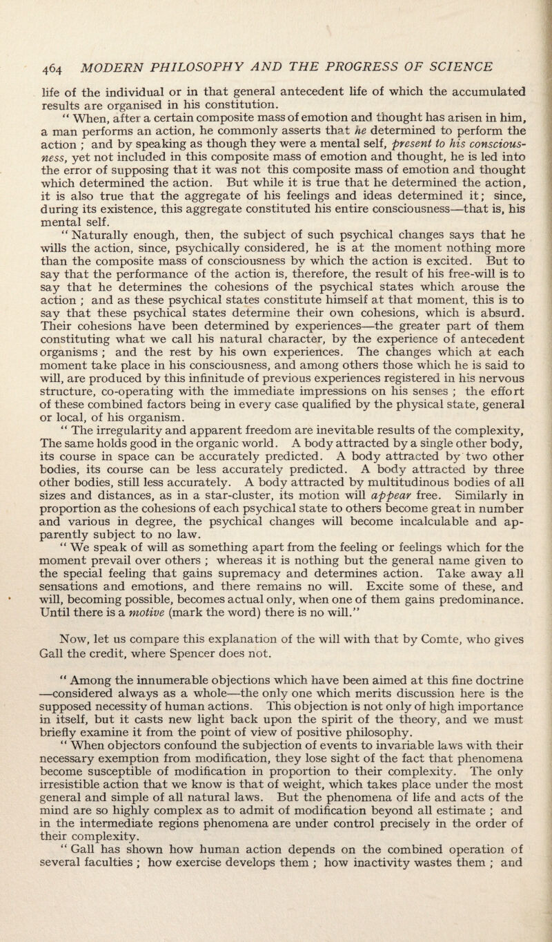 life of the individual or in that general antecedent life of which the accumulated results are organised in his constitution. “ When, after a certain composite mass of emotion and thought has arisen in him, a man performs an action, he commonly asserts that he determined to perform the action ; and by speaking as though they were a mental self, present to his conscious¬ ness, yet not included in this composite mass of emotion and thought, he is led into the error of supposing that it w~as not this composite mass of emotion and thought which determined the action. But while it is true that he determined the action, it is also true that the aggregate of his feelings and ideas determined it; since, during its existence, this aggregate constituted his entire consciousness—that is, his mental self. “ Naturally enough, then, the subject of such psychical changes says that he wills the action, since, psychically considered, he is at the moment nothing more than the composite mass of consciousness by which the action is excited. But to say that the performance of the action is, therefore, the result of his free-will is to say that he determines the cohesions of the psychical states which arouse the action ; and as these psychical states constitute himself at that moment, this is to say that these psychical states determine their own cohesions, which is absurd. Their cohesions have been determined by experiences—the greater part of them constituting what we call his natural character, by the experience of antecedent organisms ; and the rest by his own experiences. The changes which at each moment take place in his consciousness, and among others those which he is said to will, are produced by this infinitude of previous experiences registered in his nervous structure, co-operating with the immediate impressions on his senses ; the effort of these combined factors being in every case qualified by the physical state, general or local, of his organism. “ The irregularity and apparent freedom are inevitable results of the complexity, The same holds good in the organic world. A body attracted by a single other body, its course in space can be accurately predicted. A body attracted by two other bodies, its course can be less accurately predicted. A body attracted by three other bodies, still less accurately. A body attracted by multitudinous bodies of all sizes and distances, as in a star-cluster, its motion will appear free. Similarly in proportion as the cohesions of each psychical state to others become great in number and various in degree, the psychical changes will become incalculable and ap¬ parently subject to no law. “ We speak of will as something apart from the feeling or feelings which for the moment prevail over others ; whereas it is nothing but the general name given to the special feeling that gains supremacy and determines action. Take away all sensations and emotions, and there remains no will. Excite some of these, and will, becoming possible, becomes actual only, when one of them gains predominance. Until there is a motive (mark the word) there is no will.” Now, let us compare this explanation of the will with that by Comte, who gives Gall the credit, where Spencer does not. “ Among the innumerable objections which have been aimed at this fine doctrine —considered always as a whole—the only one which merits discussion here is the supposed necessity of human actions. This objection is not only of high importance in itself, but it casts new light back upon the spirit of the theory, and we must briefly examine it from the point of view of positive philosophy. “ When objectors confound the subjection of events to invariable laws with their necessary exemption from modification, they lose sight of the fact that phenomena become susceptible of modification in proportion to their complexity. The only irresistible action that we know is that of weight, which takes place under the most general and simple of all natural laws. But the phenomena of life and acts of the mind are so highly complex as to admit of modification beyond all estimate ; and in the intermediate regions phenomena are under control precisely in the order of their complexity. “ Gall has shown how human action depends on the combined operation of several faculties ; how exercise develops them ; how inactivity wastes them ; and