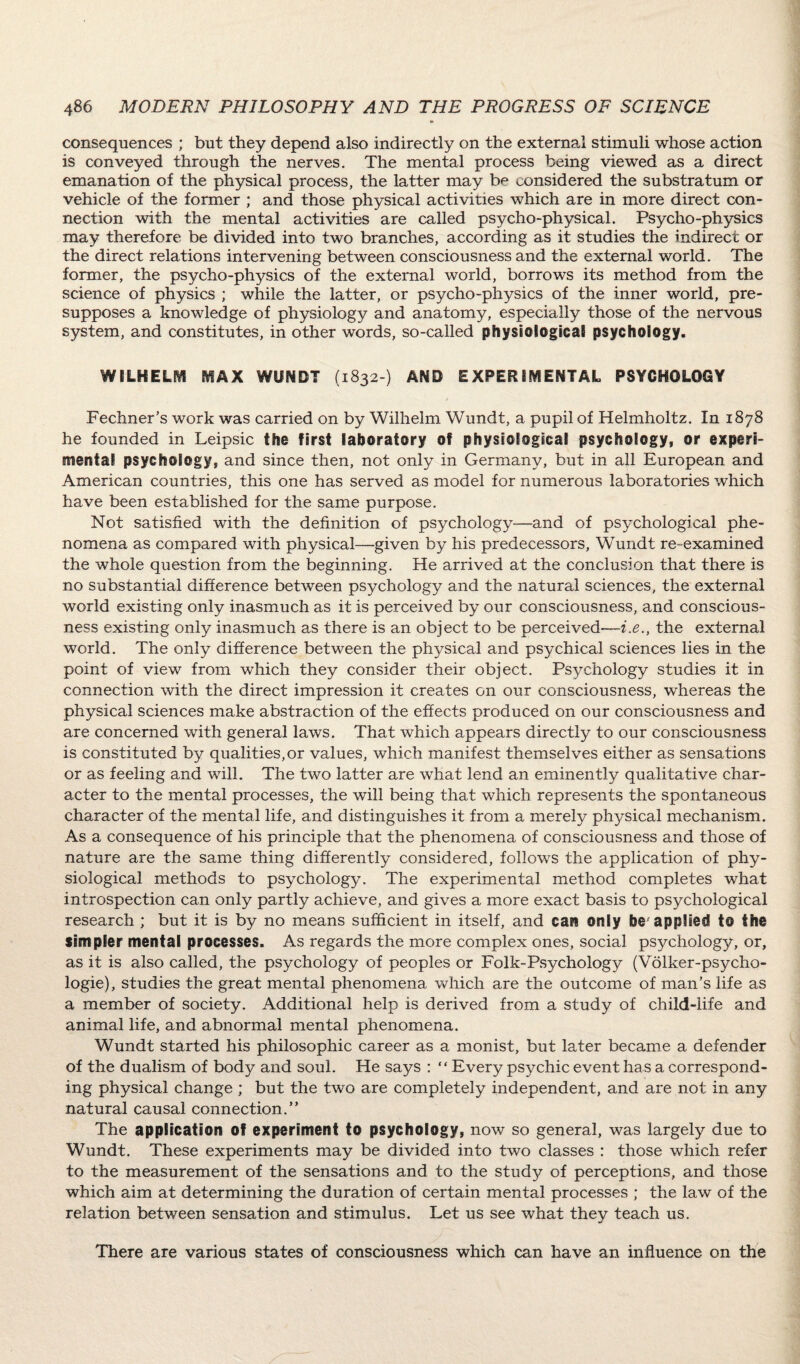 consequences ; but they depend also indirectly on the external stimuli whose action is conveyed through the nerves. The mental process being viewed as a direct emanation of the physical process, the latter may be considered the substratum or vehicle of the former ; and those physical activities which are in more direct con¬ nection with the mental activities are called psycho-physical. Psycho-physics may therefore be divided into two branches, according as it studies the indirect or the direct relations intervening between consciousness and the external world. The former, the psycho-physics of the external world, borrows its method from the science of physics ; while the latter, or psycho-physics of the inner world, pre¬ supposes a knowledge of physiology and anatomy, especially those of the nervous system, and constitutes, in other words, so-called physiological psychology. WILHELM MAX WUNDT (1832 ) AND EXPERIMENTAL PSYCHOLOGY Fechner’s work was carried on by Wilhelm Wundt, a pupil of Helmholtz. In 1878 he founded in Leipsic the first laboratory of physiological psychology, or experi¬ mental psychology, and since then, not only in Germany, but in all European and American countries, this one has served as model for numerous laboratories which have been established for the same purpose. Not satisfied with the definition of psychology—and of psychological phe¬ nomena as compared with physical—given by his predecessors, Wundt re-examined the whole question from the beginning. He arrived at the conclusion that there is no substantial difference between psychology and the natural sciences, the external world existing only inasmuch as it is perceived by our consciousness, and conscious¬ ness existing only inasmuch as there is an object to be perceived—i.e., the external world. The only difference between the physical and psychical sciences lies in the point of view from which they consider their object. Psychology studies it in connection with the direct impression it creates on our consciousness, whereas the physical sciences make abstraction of the effects produced on our consciousness and are concerned with general laws. That which appears directly to our consciousness is constituted by qualities,or values, which manifest themselves either as sensations or as feeling and will. The two latter are what lend an eminently qualitative char¬ acter to the mental processes, the will being that which represents the spontaneous character of the mental life, and distinguishes it from a merely pftysical mechanism. As a consequence of his principle that the phenomena of consciousness and those of nature are the same thing differently considered, follows the application of phy¬ siological methods to psychology. The experimental method completes what introspection can only partly achieve, and gives a more exact basis to psychological research ; but it is by no means sufficient in itself, and cart only be applied t© the simpler mental processes. As regards the more complex ones, social psychology, or, as it is also called, the psychology of peoples or Folk-Psychology (Volker-psycho- logie), studies the great mental phenomena which are the outcome of man’s life as a member of society. Additional help is derived from a study of child-life and animal life, and abnormal mental phenomena. Wundt started his philosophic career as a monist, but later became a defender of the dualism of body and soul. He says : “ Every psychic event has a correspond¬ ing physical change ; but the two are completely independent, and are not in any natural causal connection.” The application of experiment to psychology, now so general, was largely due to Wundt. These experiments may be divided into two classes : those which refer to the measurement of the sensations and to the study of perceptions, and those which aim at determining the duration of certain mental processes ; the law of the relation between sensation and stimulus. Let us see what they teach us. There are various states of consciousness which can have an influence on the