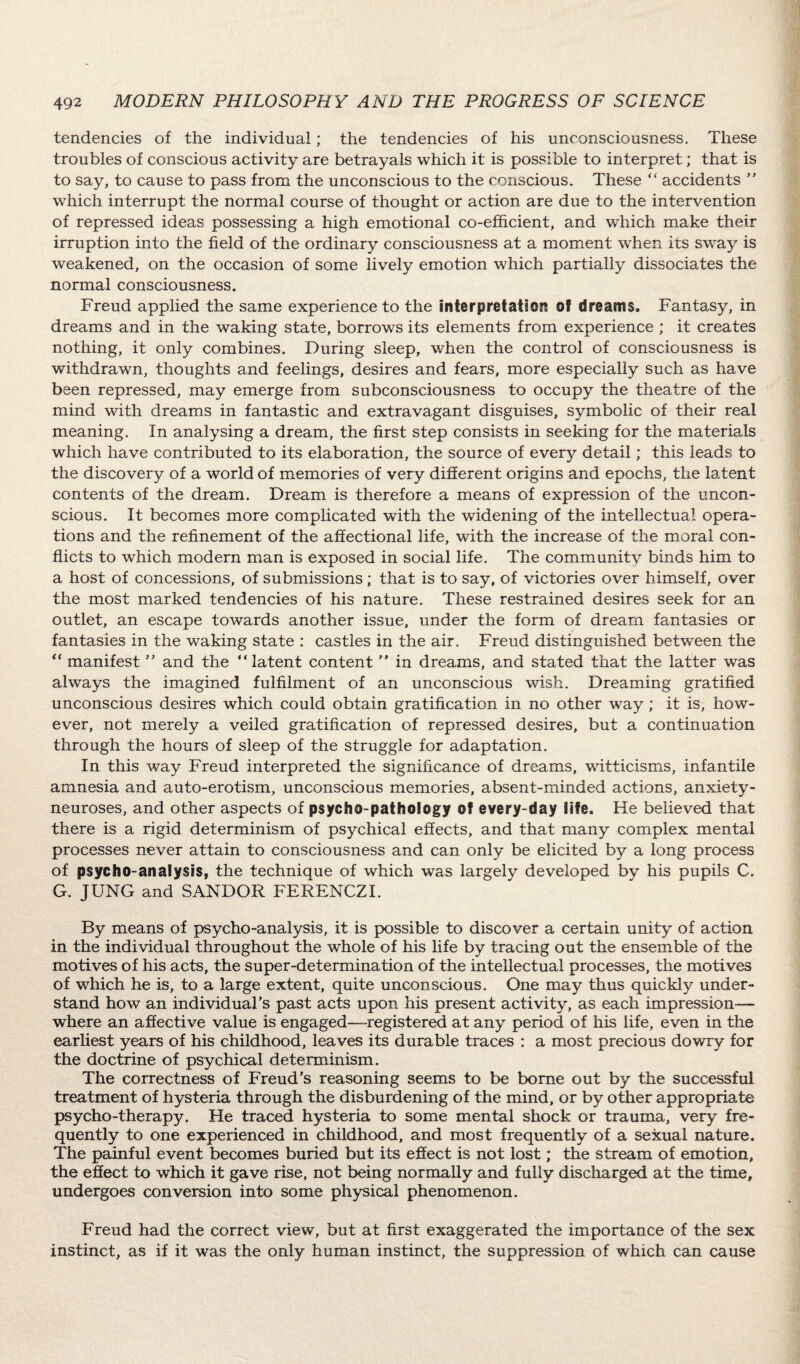 tendencies of the individual; the tendencies of his unconsciousness. These troubles of conscious activity are betrayals which it is possible to interpret; that is to say, to cause to pass from the unconscious to the conscious. These “ accidents ’’ which interrupt the normal course of thought or action are due to the intervention of repressed ideas possessing a high emotional co-efficient, and which make their irruption into the field of the ordinary consciousness at a moment when its sway is weakened, on the occasion of some lively emotion which partially dissociates the normal consciousness. Freud applied the same experience to the interpretation of dreams. Fantasy, in dreams and in the waking state, borrows its elements from experience ; it creates nothing, it only combines. During sleep, when the control of consciousness is withdrawn, thoughts and feelings, desires and fears, more especially such as have been repressed, may emerge from subconsciousness to occupy the theatre of the mind with dreams in fantastic and extravagant disguises, symbolic of their real meaning. In analysing a dream, the first step consists in seeking for the materials which have contributed to its elaboration, the source of every detail; this leads to the discovery of a world of memories of very different origins and epochs, the latent contents of the dream. Dream is therefore a means of expression of the uncon¬ scious. It becomes more complicated with the widening of the intellectual opera¬ tions and the refinement of the affectional life, with the increase of the moral con¬ flicts to which modern man is exposed in social life. The community binds him to a host of concessions, of submissions; that is to say, of victories over himself, over the most marked tendencies of his nature. These restrained desires seek for an outlet, an escape towards another issue, under the form of dream fantasies or fantasies in the waking state : castles in the air. Freud distinguished between the  manifest ” and the latent content  in dreams, and stated that the latter was always the imagined fulfilment of an unconscious wish. Dreaming gratified unconscious desires which could obtain gratification in no other way; it is, how¬ ever, not merely a veiled gratification of repressed desires, but a continuation through the hours of sleep of the struggle for adaptation. In this way Freud interpreted the significance of dreams, witticisms, infantile amnesia and auto-erotism, unconscious memories, absent-minded actions, anxiety- neuroses, and other aspects of psycho-pathology of every-day life. He believed that there is a rigid determinism of psychical effects, and that many complex mental processes never attain to consciousness and can only be elicited by a long process of psycho-analysis, the technique of which was largely developed by his pupils C. G. JUNG and SANDOR FERENCZI. By means of psycho-analysis, it is possible to discover a certain unity of action in the individual throughout the whole of his life by tracing out the ensemble of the motives of his acts, the super-determination of the intellectual processes, the motives of which he is, to a large extent, quite unconscious. One may thus quickly under¬ stand how an individual’s past acts upon his present activity, as each impression— where an affective value is engaged—registered at any period of his life, even in the earliest years of his childhood, leaves its durable traces : a most precious dowry for the doctrine of psychical determinism. The correctness of Freud’s reasoning seems to be borne out by the successful treatment of hysteria through the disburdening of the mind, or by other appropriate psycho-therapy. He traced hysteria to some mental shock or trauma, very fre¬ quently to one experienced in childhood, and most frequently of a sexual nature. The painful event becomes buried but its effect is not lost; the stream of emotion, the effect to which it gave rise, not being normally and fully discharged at the time, undergoes conversion into some physical phenomenon. Freud had the correct view, but at first exaggerated the importance of the sex instinct, as if it was the only human instinct, the suppression of which can cause
