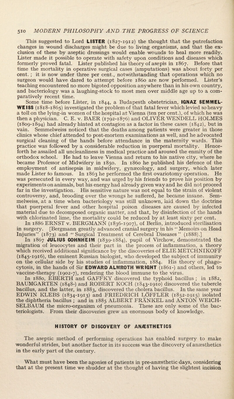 This suggested to Lord LISTER (1827-1912) the thought that the putrefaction changes in wound discharges might be due to living organisms, and that the ex¬ clusion of these by aseptic dressings would enable wounds to heal more readily. Lister made it possible to operate with safety upon conditions and diseases which formerly proved fatal. Lister published his theory of asepis in 1867. Before that time the mortality in operative surgical cases (amputations) was about forty per cent. ; it is now under three per cent., notwithstanding that operations which no surgeon would have dared to attempt before i860 are now performed. Lister’s teaching encountered no more bigoted opposition anywhere than in his own country, and bacteriology was a laughing-stock to most men over middle age up to a com¬ paratively recent time. Some time before Lister, in 1844, a Budapesth obstetrician, IGNAZ SEfVl^EL- WEISS (1818-1865) investigated the problem of that fatal fever which levied so heavy a toll on the lying-in women of the hospital at Vienna (ten per cent.), of which he was then a physician. C. E. v. BAER (1792-1876) and OLIVER WENDELL HOLMES (1809-1894) had already hinted at contagion as a factor in these cases (1842), but in vain. Semmelweiss noticed that the deaths among patients were greater in those clinics whose chief attended to post-mortem examinations as well, and he advocated surgical cleaning of the hands before attendance in the maternity wards. This practice was followed by a considerable reduction in puerperal mortality. Hence¬ forth he assailed all uncleanliness in medical practice and aroused the enmity of the orthodox school. He had to leave Vienna and return to his native city, where he became Professor of Midwifery in 1850. In i860 he published his defence of the employment of antisepsis in midwifery, gynaecology, and surgery, which later made Lister §0 famous. In 1863 he performed the first ovariotomy operation. He was persecuted in every way, and was urged by his friends to prove his position by experiments on animals, but his energy had already given way and he did not proceed far in the investigation. His sensitive nature was not equal to the strain of violent controversy, and, brooding over the wrongs he suffered, he became insane. Sem- melweiss, at a time when bacteriology was still unknown, laid down the doctrine that puerperal fever and other hospital poison diseases are caused by infected material due to decomposed organic matter, and that, by disinfection of the hands with chlorinated lime, the mortality could be reduced by at least sixty per cent. In 1886 ERNST v. BERGMANN (1836-1907), of Berlin, introduced sterilisation in surgery. [Bergmann greatly advanced cranial surgery in his “ Memoirs on Hea,d Injuries” (1873) and “Surgical Treatment of Cerebral Diseases” (1888).] In 1867 JULIUS GOHNHEIftf (1839-1884), pupil of Virchow, demonstrated the migration of leucocytes and their part in the process of inflammation, a theory which received additional significance by the discoveries of ELIE METCHNIKOFF (1845-1916), the eminent Russian biologist, who developed the subject of immunity on the cellular side by his studies of inflammation, 1884. His theory of phago¬ cytosis, in the hands of Sir EDWARD ALMRGTH WRIGHT (1861-) and others, led to vaccine-therapy (1902-7), rendering the blood immune to the virus. In 1880, EBERTH and GAFFKY discovered the typhoid bacillus ; in 1882, BAUMGARTEN (1848-) and ROBERT KOCH (1843-1910) discovered the tubercle bacillus, and the latter, in 1883, discovered the cholera bacillus. In the same year EDWIN KLEBS (1834-1913) and FRIEDRICH LOFFLER (1852-1915) isolated the diphtheria bacillus ; and in 1885 ALBERT FRANKEL and ANTON WEICH- SELBAUM the micro-organism of pneumonia. These are only some of the bac¬ teriologists. From their discoveries grew an enormous body of knowledge. HISTORY OF DISCOVERY OF ANESTHETICS The aseptic method of performing operations has enabled surgery to make wonderful strides, but another factor in its success was the discovery of anaesthetics in the early part of the century. What must have been the agonies of patients in pre-anaesthetic days, considering that at the present time we shudder at the thought of having the slightest incision