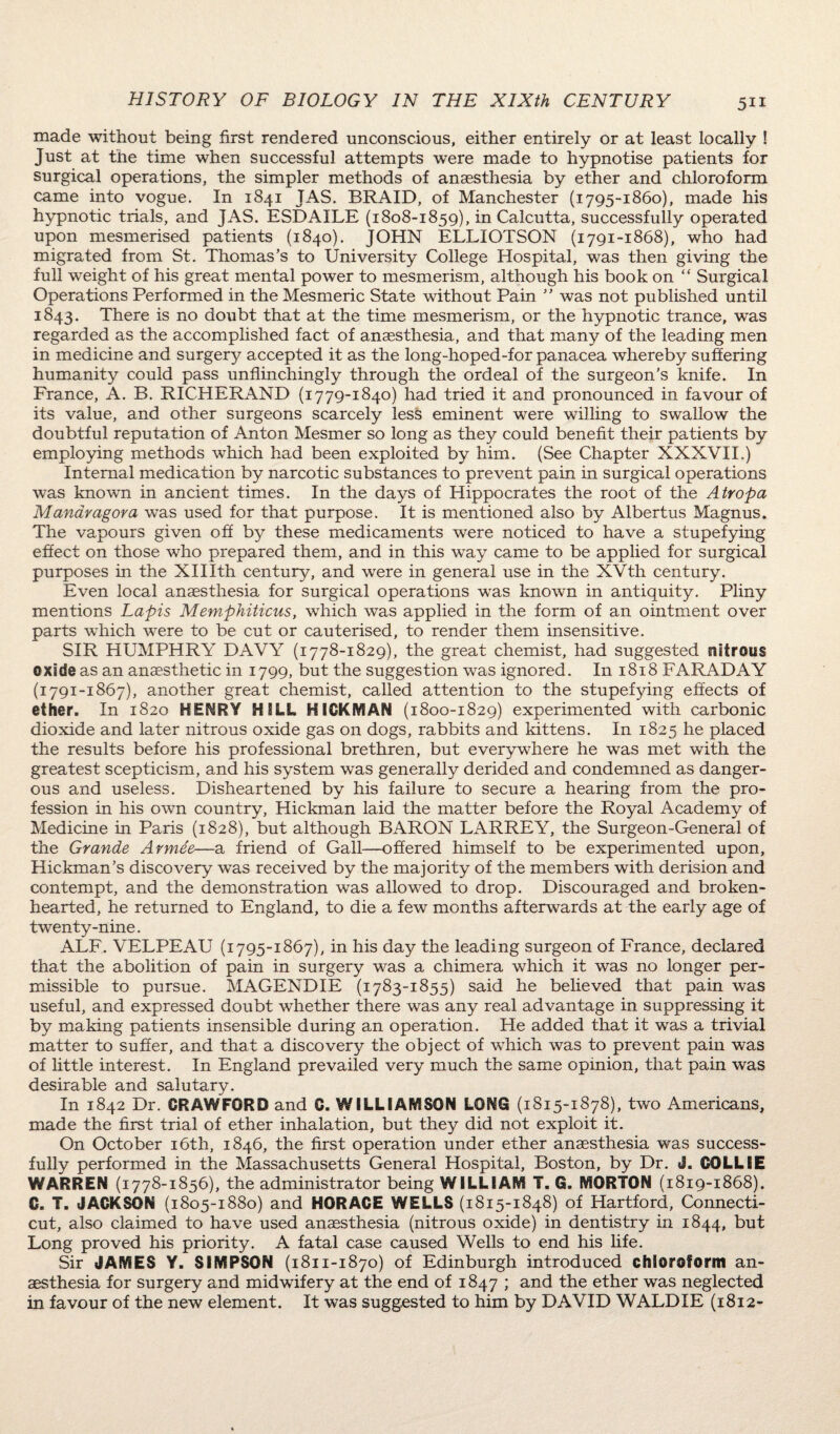 made without being first rendered unconscious, either entirely or at least locally ! Just at the time when successful attempts were made to hypnotise patients for surgical operations, the simpler methods of anaesthesia by ether and chloroform came into vogue. In 1841 JAS. BRAID, of Manchester (1795-1860), made his hypnotic trials, and JAS. ESDAILE (1808-1859), in Calcutta, successfully operated upon mesmerised patients (1840). JOHN ELLIOTSON (1791-1868), who had migrated from St. Thomas’s to University College Hospital, was then giving the full weight of his great mental power to mesmerism, although his book on “ Surgical Operations Performed in the Mesmeric State without Pain ” was not published until 1843. There is no doubt that at the time mesmerism, or the hypnotic trance, was regarded as the accomplished fact of anaesthesia, and that many of the leading men in medicine and surgery accepted it as the long-hoped-for panacea whereby suffering humanity could pass unflinchingly through the ordeal of the surgeon’s knife. In France, A. B. RICHERAND (1779-1840) had tried it and pronounced in favour of its value, and other surgeons scarcely less eminent were willing to swallow the doubtful reputation of Anton Mesmer so long as they could benefit their patients by employing methods which had been exploited by him. (See Chapter XXXVII.) Internal medication by narcotic substances to prevent pain in surgical operations was known in ancient times. In the days of Hippocrates the root of the Atropa Manaragora was used for that purpose. It is mentioned also by Albertus Magnus. The vapours given off by these medicaments were noticed to have a stupefying effect on those who prepared them, and in this way came to be applied for surgical purposes in the XHIth century, and were in general use in the XVth century. Even local anaesthesia for surgical operations was known in antiquity. Pliny mentions Lapis Memphiticus, which was applied in the form of an ointment over parts which were to be cut or cauterised, to render them insensitive. SIR HUMPHRY DAVY (1778-1829), the great chemist, had suggested nitrous oxide as an anaesthetic in 1799, but the suggestion was ignored. In 1818 FARADAY (1791-1867), another great chemist, called attention to the stupefying effects of ether. In 1820 HENRY HILL HICKMAN (1800-1829) experimented with carbonic dioxide and later nitrous oxide gas on dogs, rabbits and kittens. In 1825 he placed the results before his professional brethren, but everywhere he was met with the greatest scepticism, and his system was generally derided and condemned as danger¬ ous and useless. Disheartened by his failure to secure a hearing from the pro¬ fession in his own country, Hickman laid the matter before the Royal Academy of Medicine in Paris (1828), but although BARON LARREY, the Surgeon-General of the Grande Armee—a friend of Gall—offered himself to be experimented upon, Hickman’s discovery was received by the majority of the members with derision and contempt, and the demonstration was allowed to drop. Discouraged and broken¬ hearted, he returned to England, to die a few months afterwards at the early age of twenty-nine. ALF. VELPEAU (1795-1867), in his day the leading surgeon of France, declared that the abolition of pain in surgery was a chimera which it was no longer per¬ missible to pursue. MAGENDIE (1783-1855) said he believed that pain was useful, and expressed doubt whether there was any real advantage in suppressing it by making patients insensible during an operation. He added that it was a trivial matter to suffer, and that a discovery the object of which was to prevent pain was of little interest. In England prevailed very much the same opinion, that pain was desirable and salutary. In 1842 Dr. CRAWFORD and C. WILLIAMSON LONG (1815-1878), two Americans, made the first trial of ether inhalation, but they did not exploit it. On October 16th, 1846, the first operation under ether anaesthesia was success¬ fully performed in the Massachusetts General Hospital, Boston, by Dr. J. COLLIE WARREN (1778-1856), the administrator being WILLIAM T. G. MORTON (1819-1868). C. T. JACKSON (1805-1880) and HORACE WELLS (1815-1848) of Hartford, Connecti¬ cut, also claimed to have used anaesthesia (nitrous oxide) in dentistry in 1844, but Long proved his priority. A fatal case caused Wells to end his life. Sir JAMES Y. SIMPSON (1811-1870) of Edinburgh introduced chloroform an¬ aesthesia for surgery and midwifery at the end of 1847 ; and the ether was neglected in favour of the new element. It was suggested to him by DAVID WALDIE (1812-