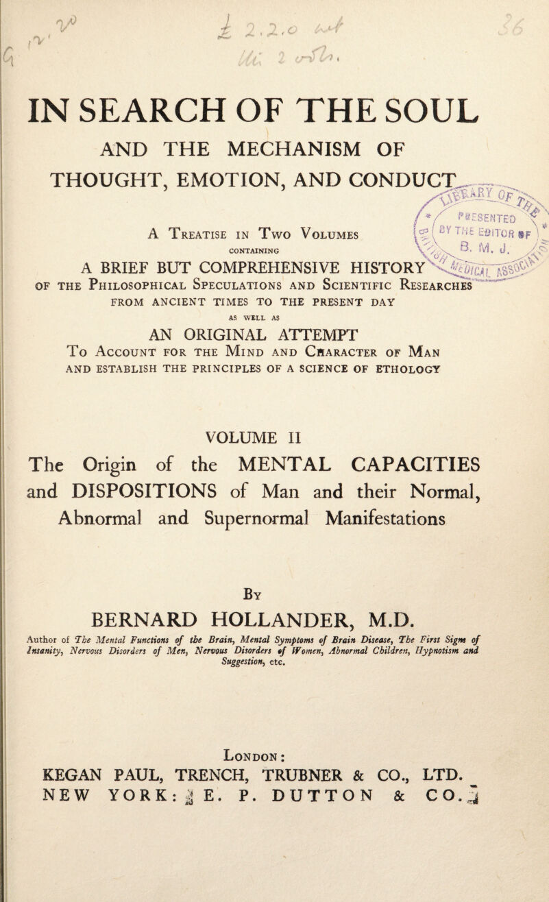 AND THE MECHANISM OF THOUGHT, EMOTION, AND CONDUCT^ , S' PRESENTED ' A Treatise in Two Volumes CONTAINING [ tY T‘-‘£ EeiTOR $F '' * ^X 8. M. d. M '■S' A BRIEF BUT COMPREHENSIVE HISTORY \0/X \v of the Philosophical Speculations and Scientific Researches FROM ANCIENT TIMES TO THE PRESENT DAY AS WELL AS AN ORIGINAL ATTEMPT To Account for the Mind and Character of Man AND ESTABLISH THE PRINCIPLES OF A SCIENCE OF ETHOLOGY VOLUME II The Origin of the MENTAL CAPACITIES and DISPOSITIONS of Man and their Normal, Abnormal and Supernormal Manifestations By BERNARD HOLLANDER, M.D. Author of 7he Mental Functions of the Brain, Mental Symptoms of Brain Disease, 7be First Signs of Insanity, Nervous Disorders of Men, Nervous Disorders of Women, Abnormal Children, Hypnotism and Suggestion, etc. London: KEGAN PAUL, TRENCH, TRUBNER & CO., LTD. NEW YORK: | E. P. DUTTON & CO.,]