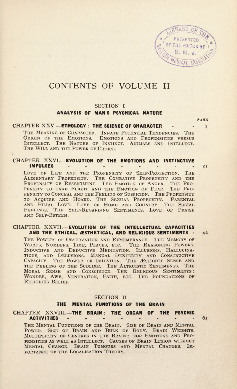 CONTENTS OF VOLUME II SECTION I ANALYSIS OF MAN’S PSYGH1CAL NATURE PAGE CHAPTER XXV.—ETHOLOGY: THE SCIENCE OF CHARACTER - - i The Meaning of Character. Innate Potential Tendencies. The Origin of the Emotions. Emotions and Propensities versus Intellect. The Nature of Instinct. Animals and Intellect. The Will and the Power of Choice. CHAPTER XXVI.—EVOLUTION OF THE EMOTIONS AND INSTINCTIVE IMPULSES - - - - - - - 21 Love of Life and the Propensity of Self-Protection. The Alimentary Propensity. The Combative Propensity and the Propensity of Resentment. The Emotion of Anger. The Pro¬ pensity to take Flight and the Emotion of Fear. The Pro¬ pensity to Conceal and the Feeling of Suspicion. The Propensity to Acquire and Hoard. The Sexual Propensity. Parental and Filial Love. Love of Home and Country. The Social Feelings. The Self-Regarding Sentiments. Love of Praise and Self-Esteem. CHAPTER XXVII— EVOLUTION OF THE INTELLECTUAL CAPACITIES AND THE ETHICAL, AESTHETICAL, AND RELIGIOUS SENTIMENTS - 42 The Powers of Observation and Remembrance. The Memory of Words, Numbers, Time, Places, etc. The Reasoning Powers. Inductive and Deductive Meditation. Illusions, Hallucina¬ tions, and Delusions. Manual Dexterity and Constructive Capacity. The Power of Imitation. The ^Esthetic Sense and the Feeling of the Sublime. The Altruistic Sentiments. The Moral Sense and Conscience. The Religious Sentiments : Wonder, Awe, Veneration, Faith, etc. The Foundations of Religious Belief. SECTION II THE MENTAL FUNCTIONS OF THE BRAIN CHAPTER XXVIII—THE BRAIN: THE ORGAN OF THE PSYCHIC ACTIVITIES - - - - - - - 61 The Mental Functions of the Brain. Size of Brain and Mental Power. Size of Brain and Bulk of Body. Brain Weights. Multiplicity of Centres in the Brain : for Emotions and Pro¬ pensities as well as Intellect. Causes of Brain Lesion without Mental Change. Brain Tumours and Mental Changes. Im¬ portance of the Localisation Theory.