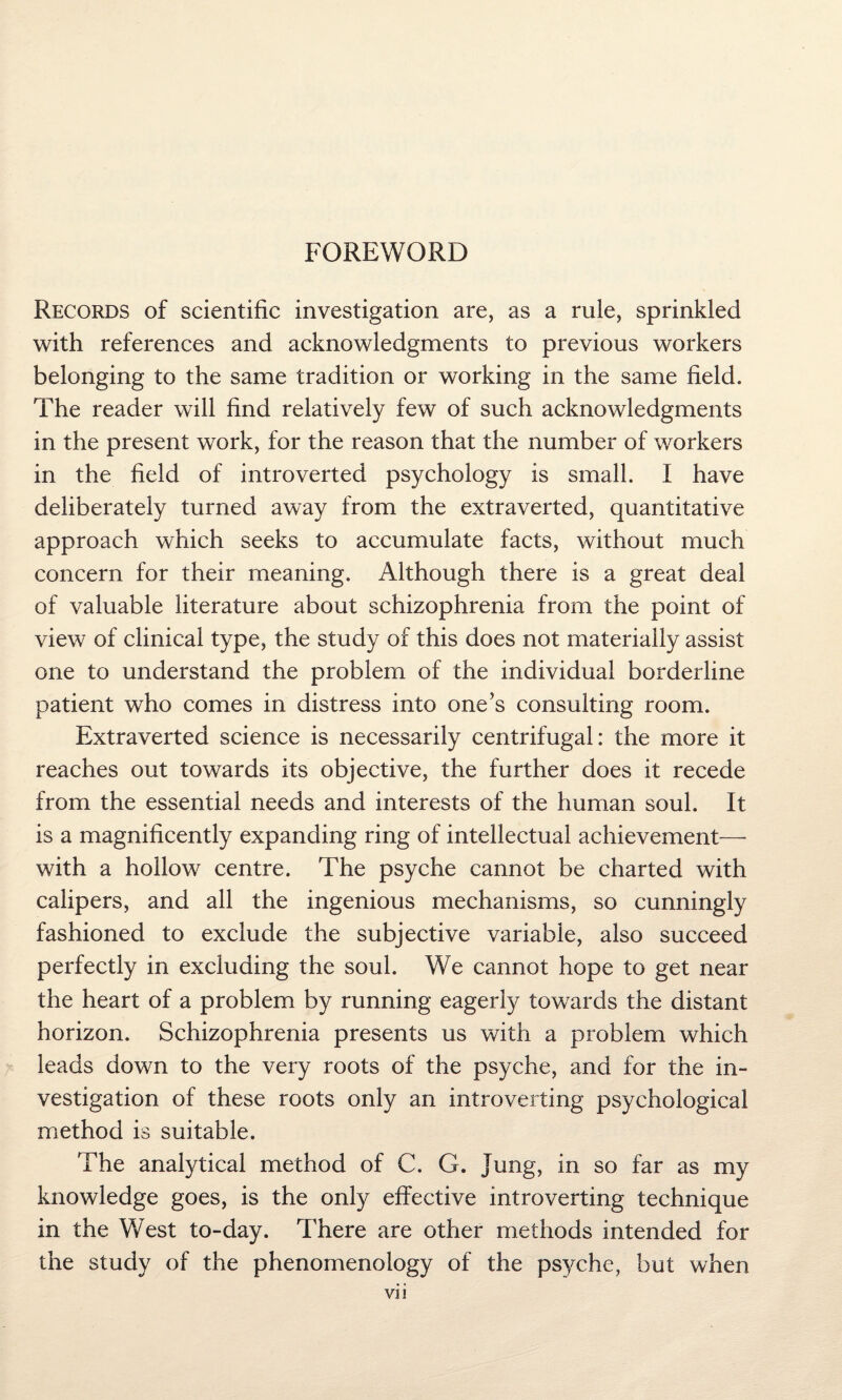 FOREWORD Records of scientific investigation are, as a rule, sprinkled with references and acknowledgments to previous workers belonging to the same tradition or working in the same field. The reader will find relatively few of such acknowledgments in the present work, for the reason that the number of workers in the field of introverted psychology is small. I have deliberately turned away from the extraverted, quantitative approach which seeks to accumulate facts, without much concern for their meaning. Although there is a great deal of valuable literature about schizophrenia from the point of view of clinical type, the study of this does not materially assist one to understand the problem of the individual borderline patient who comes in distress into one’s consulting room. Extraverted science is necessarily centrifugal: the more it reaches out towards its objective, the further does it recede from the essential needs and interests of the human soul. It is a magnificently expanding ring of intellectual achievement— with a hollow centre. The psyche cannot be charted with calipers, and all the ingenious mechanisms, so cunningly fashioned to exclude the subjective variable, also succeed perfectly in excluding the soul. We cannot hope to get near the heart of a problem by running eagerly towards the distant horizon. Schizophrenia presents us with a problem which leads down to the very roots of the psyche, and for the in¬ vestigation of these roots only an introverting psychological method is suitable. The analytical method of C. G. jung, in so far as my knowledge goes, is the only effective introverting technique in the West to-day. There are other methods intended for the study of the phenomenology of the psyche, but when