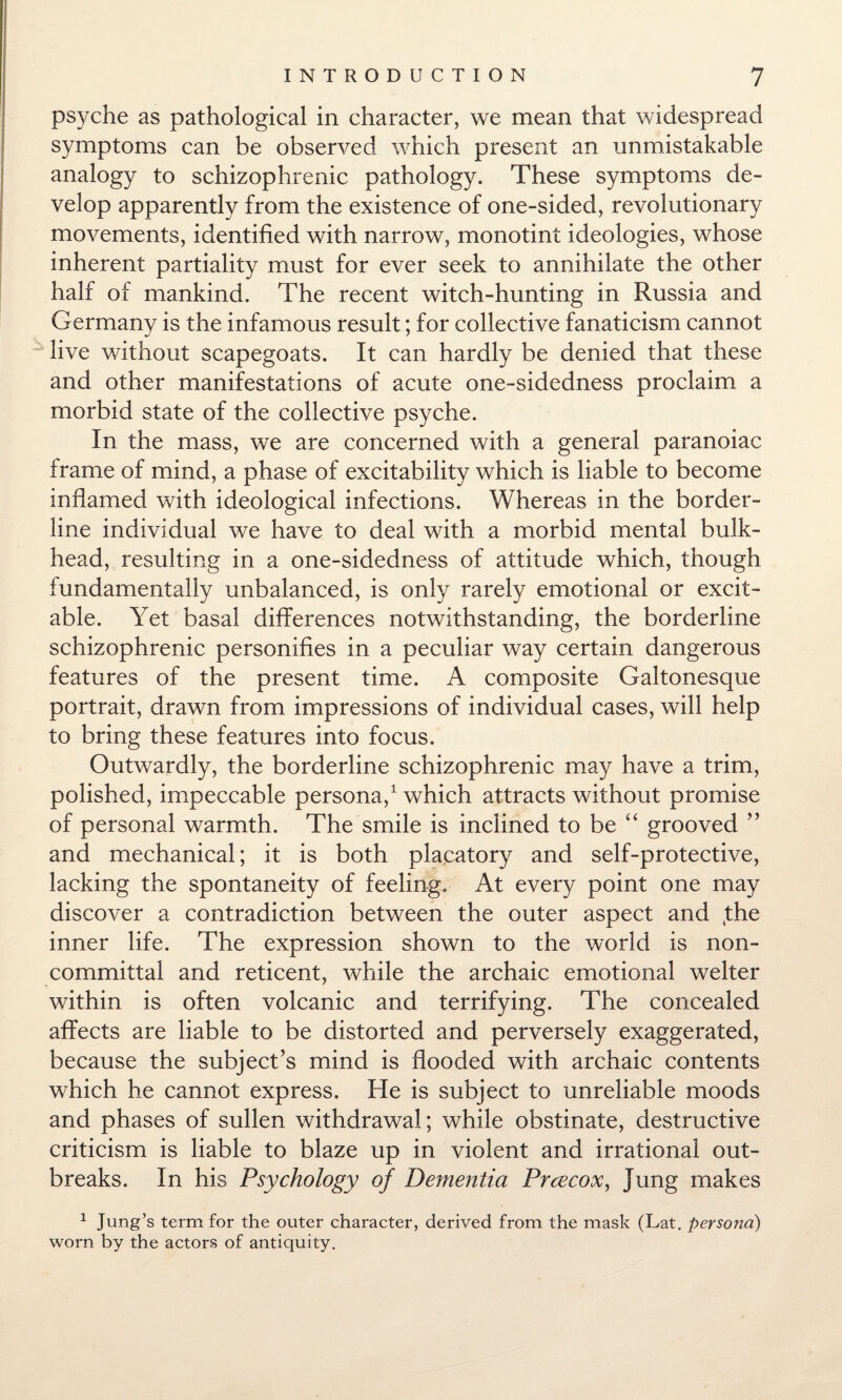 psyche as pathological in character, we mean that widespread symptoms can be observed which present an unmistakable analogy to schizophrenic pathology. These symptoms de¬ velop apparently from the existence of one-sided, revolutionary movements, identified with narrow, monotint ideologies, whose inherent partiality must for ever seek to annihilate the other half of mankind. The recent witch-hunting in Russia and Germanv is the infamous result; for collective fanaticism cannot live without scapegoats. It can hardly be denied that these and other manifestations of acute one-sidedness proclaim a morbid state of the collective psyche. In the mass, we are concerned with a general paranoiac frame of mind, a phase of excitability which is liable to become inflamed with ideological infections. Whereas in the border¬ line individual we have to deal with a morbid mental bulk¬ head, resulting in a one-sidedness of attitude which, though fundamentally unbalanced, is only rarely emotional or excit¬ able. Yet basal differences notwithstanding, the borderline schizophrenic personifies in a peculiar way certain dangerous features of the present time. A composite Galtonesque portrait, drawn from impressions of individual cases, will help to bring these features into focus. Outwardly, the borderline schizophrenic may have a trim, polished, impeccable persona,1 which attracts without promise of personal warmth. The smile is inclined to be “ grooved ” and mechanical; it is both placatory and self-protective, lacking the spontaneity of feeling. At every point one may discover a contradiction between the outer aspect and (the inner life. The expression shown to the world is non¬ committal and reticent, while the archaic emotional welter within is often volcanic and terrifying. The concealed affects are liable to be distorted and perversely exaggerated, because the subject’s mind is flooded with archaic contents which he cannot express. He is subject to unreliable moods and phases of sullen withdrawal; while obstinate, destructive criticism is liable to blaze up in violent and irrational out¬ breaks. In his Psychology of Dementia Prcecox, Jung makes 1 Jung’s term for the outer character, derived from the mask (Lat. persona) worn by the actors of antiquity.