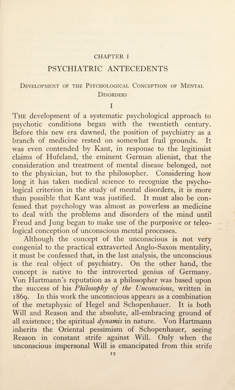 PSYCHIATRIC ANTECEDENTS Development of the Psychological Conception of Mental Disorders I The development of a systematic psychological approach to psychotic conditions began with the twentieth century. Before this new era dawned, the position of psychiatry as a branch of medicine rested on somewhat frail grounds. It was even contended by Kant, in response to the legitimist claims of Hufeland, the eminent German alienist, that the consideration and treatment of mental disease belonged, not to the physician, but to the philosopher. Considering how long it has taken medical science to recognize the psycho¬ logical criterion in the study of mental disorders, it is more than possible that Kant was justified. It must also be con¬ fessed that psychology was almost as powerless as medicine to deal with the problems and disorders of the mind until Freud and Jung began to make use of the purposive or teleo¬ logical conception of unconscious mental processes. Although the concept of the unconscious is not very congenial to the practical extraverted Anglo-Saxon mentality, it must be confessed that, in the last analysis, the unconscious is the real object of psychiatry. On the other hand, the concept is native to the introverted genius of Germany. Von Hartmann’s reputation as a philosopher was based upon the success of his Philosophy of the Unconscious, written in 1869. In this work the unconscious appears as a combination of the metaphysic of Hegel and Schopenhauer. It is both Will and Reason and the absolute, all-embracing ground of all existence; the spiritual dynamis in nature. Von Hartmann inherits the Oriental pessimism of Schopenhauer, seeing Reason in constant strife against Will. Only when the unconscious impersonal Will is emancipated from this strife