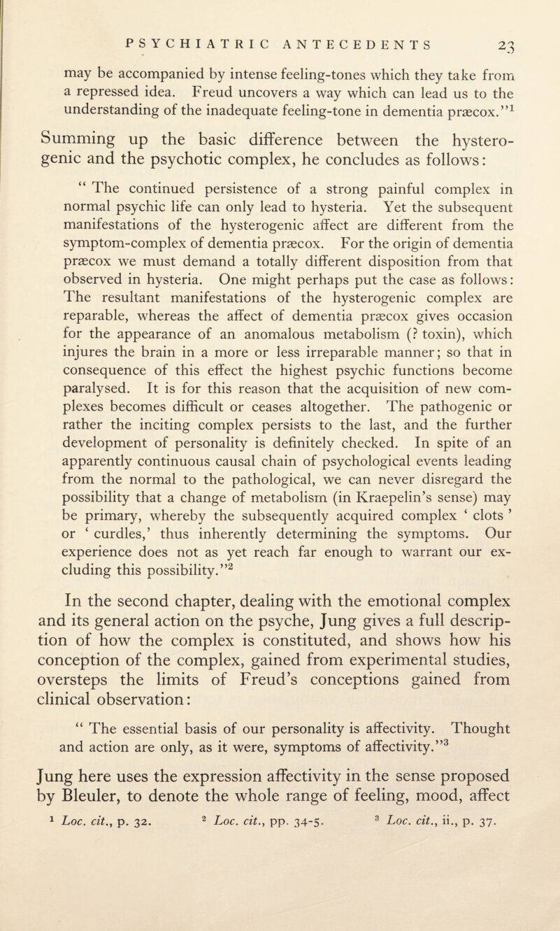 +.J may be accompanied by intense feeling-tones which they take from a repressed idea. Freud uncovers a way which can lead us to the understanding of the inadequate feeling-tone in dementia praecox.”1 Summing up the basic difference between the hystero¬ genic and the psychotic complex, he concludes as follows: “ The continued persistence of a strong painful complex in normal psychic life can only lead to hysteria. Yet the subsequent manifestations of the hysterogenic affect are different from the symptom-complex of dementia praecox. For the origin of dementia praecox we must demand a totally different disposition from that observed in hysteria. One might perhaps put the case as follows: The resultant manifestations of the hysterogenic complex are reparable, whereas the affect of dementia praecox gives occasion for the appearance of an anomalous metabolism (? toxin), which injures the brain in a more or less irreparable manner; so that in consequence of this effect the highest psychic functions become paralysed. It is for this reason that the acquisition of new com¬ plexes becomes difficult or ceases altogether. The pathogenic or rather the inciting complex persists to the last, and the further development of personality is definitely checked. In spite of an apparently continuous causal chain of psychological events leading from the normal to the pathological, we can never disregard the possibility that a change of metabolism (in Kraepelin’s sense) may be primary, whereby the subsequently acquired complex ‘ clots ’ or ‘ curdles,’ thus inherently determining the symptoms. Our experience does not as yet reach far enough to warrant our ex¬ cluding this possibility.”2 In the second chapter, dealing with the emotional complex and its general action on the psyche, Jung gives a full descrip¬ tion of how the complex is constituted, and shows how his conception of the complex, gained from experimental studies, oversteps the limits of Freud’s conceptions gained from clinical observation: “ The essential basis of our personality is affectivity. Thought and action are only, as it were, symptoms of affectivity.”3 Jung here uses the expression affectivity in the sense proposed by Bleuler, to denote the whole range of feeling, mood, affect