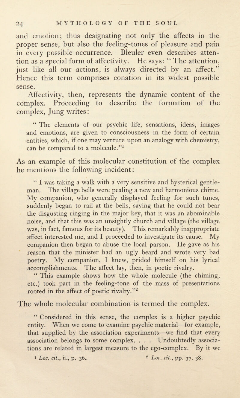 and emotion; thus designating not only the affects in the proper sense, but also the feeling-tones of pleasure and pain in every possible occurrence. Bleuler even describes atten¬ tion as a special form of affectivity. He says: “ The attention, just like all our actions, is always directed by an affect/5 Hence this term comprises conation in its widest possible sense. Affectivity, then, represents the dynamic content of the complex. Proceeding to describe the formation of the complex, Jung writes: “ The elements of our psychic life, sensations, ideas, images and emotions, are given to consciousness in the form of certain entities, which, if one may venture upon an analogy with chemistry, can be compared to a molecule.”1 As an example of this molecular constitution of the complex he mentions the following incident: “ I was taking a walk with a very sensitive and hysterical gentle¬ man. The village bells were pealing a new and harmonious chime. My companion, who generally displayed feeling for such tunes, suddenly began to rail at the bells, saying that he could not bear the disgusting ringing in the major key, that it was an abominable noise, and that this was an unsightly church and village (the village was, in fact, famous for its beauty). This remarkably inappropriate affect interested me, and I proceeded to investigate its cause. My companion then began to abuse the local parson. He gave as his reason that the minister had an ugly beard and wrote very bad poetry. My companion, I knew, prided himself on his lyrical accomplishments. The affect lay, then, in poetic rivalry. “ This example shows how the whole molecule (the chiming, etc.) took part in the feeling-tone of the mass of presentations rooted in the affect of poetic rivalry.”2 The whole molecular combination is termed the complex. “ Considered in this sense, the complex is a higher psychic entity. When we come to examine psychic material-—for example, that supplied by the association experiments—we find that every association belongs to some complex. . . . Undoubtedly associa¬ tions are related in largest measure to the ego-complex. By it we