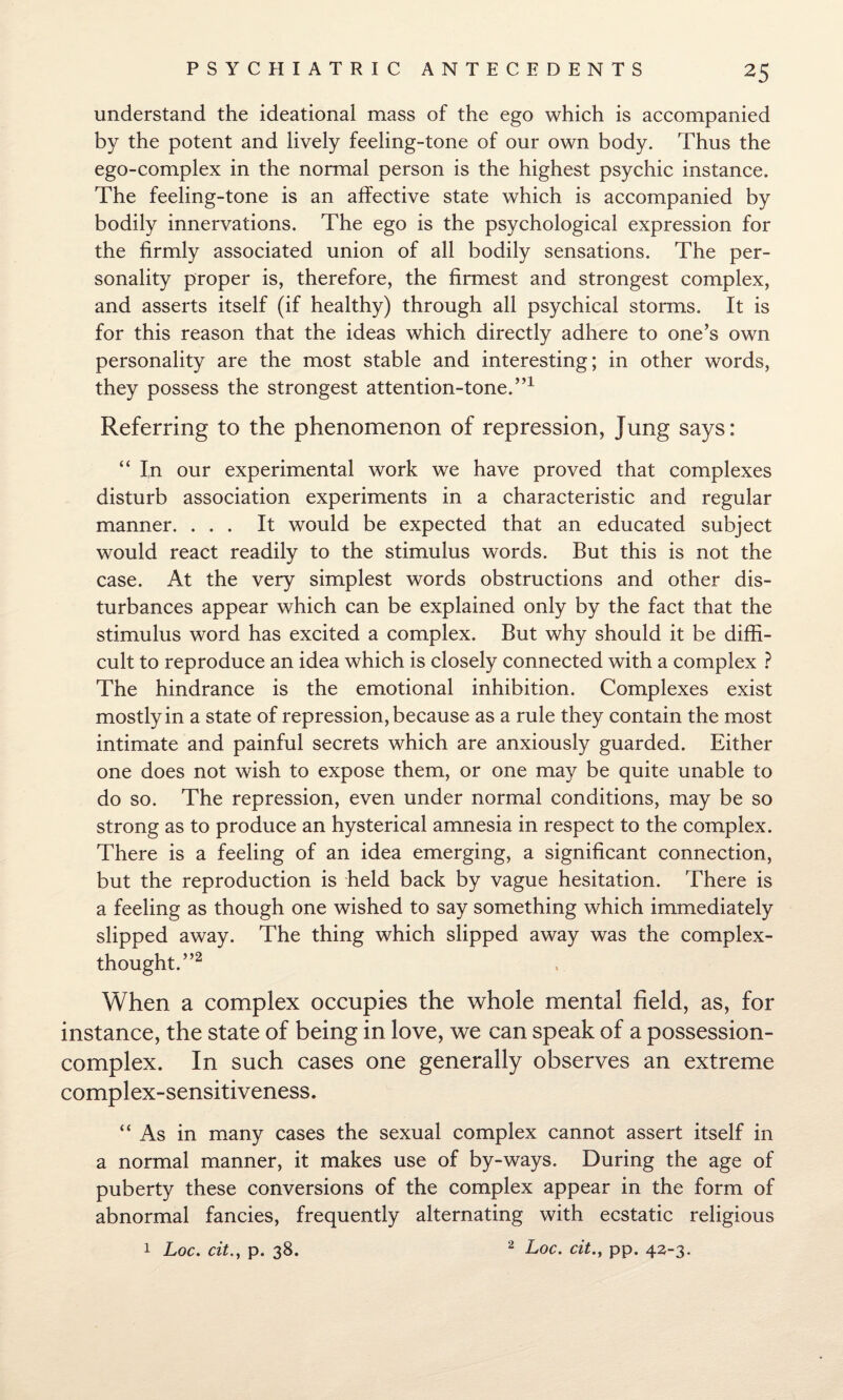 understand the ideational mass of the ego which is accompanied by the potent and lively feeling-tone of our own body. Thus the ego-complex in the normal person is the highest psychic instance. The feeling-tone is an affective state which is accompanied by bodily innervations. The ego is the psychological expression for the firmly associated union of all bodily sensations. The per¬ sonality proper is, therefore, the firmest and strongest complex, and asserts itself (if healthy) through all psychical storms. It is for this reason that the ideas which directly adhere to one’s own personality are the most stable and interesting; in other words, they possess the strongest attention-tone.”1 Referring to the phenomenon of repression, Jung says: “ In our experimental work we have proved that complexes disturb association experiments in a characteristic and regular manner. ... It would be expected that an educated subject would react readily to the stimulus words. But this is not the case. At the very simplest words obstructions and other dis¬ turbances appear which can be explained only by the fact that the stimulus word has excited a complex. But why should it be diffi¬ cult to reproduce an idea which is closely connected with a complex ? The hindrance is the emotional inhibition. Complexes exist mostly in a state of repression, because as a rule they contain the most intimate and painful secrets which are anxiously guarded. Either one does not wish to expose them, or one may be quite unable to do so. The repression, even under normal conditions, may be so strong as to produce an hysterical amnesia in respect to the complex. There is a feeling of an idea emerging, a significant connection, but the reproduction is held back by vague hesitation. There is a feeling as though one wished to say something which immediately slipped away. The thing which slipped away was the complex- thought.”2 When a complex occupies the whole mental field, as, for instance, the state of being in love, we can speak of a possession- complex. In such cases one generally observes an extreme complex-sensitiveness. “As in many cases the sexual complex cannot assert itself in a normal manner, it makes use of by-ways. During the age of puberty these conversions of the complex appear in the form of abnormal fancies, frequently alternating with ecstatic religious