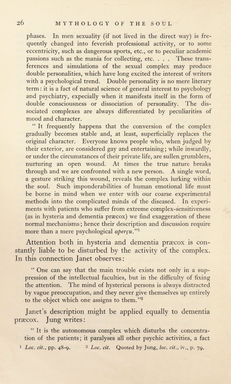 phases. In men sexuality (if not lived in the direct way) is fre¬ quently changed into feverish professional activity, or to some eccentricity, such as dangerous sports, etc., or to peculiar academic passions such as the mania for collecting, etc. . . . These trans¬ ferences and simulations of the sexual complex may produce double personalities, which have long excited the interest of writers with a psychological trend. Double personality is no mere literary term: it is a fact of natural science of general interest to psychology and psychiatry, expecially when it manifests itself in the form of double consciousness or dissociation of personality. The dis¬ sociated complexes are always differentiated by peculiarities of mood and character. “ It frequently happens that the conversion of the complex gradually becomes stable and, at least, superficially replaces the original character. Everyone knows people who, when judged by their exterior, are considered gay and entertaining; while inwardly, or under the circumstances of their private life, are sullen grumblers, nurturing an open wound. At times the true nature breaks through and we are confronted with a new person. A single word, a gesture striking this wound, reveals the complex lurking within the soul. Such imponderabilities of human emotional life must be borne in mind when we enter with our coarse experimental methods into the complicated minds of the diseased. In experi¬ ments with patients who suffer from extreme complex-sensitiveness (as in hysteria and dementia praecox) we find exaggeration of these normal mechanisms; hence their description and discussion require more than a mere psychological aper^n”1 Attention both in hysteria and dementia praecox is con¬ stantly liable to be disturbed by the activity of the complex. In this connection Janet observes: “ One can say that the main trouble exists not only in a sup¬ pression of the intellectual faculties, but in the difficulty of fixing the attention. The mind of hysterical persons is always distracted by vague preoccupation, and they never give themselves up entirely to the object which one assigns to them.”2 Janet's description might be applied equally to dementia praecox. Jung writes: “ It is the autonomous complex which disturbs the concentra¬ tion of the patients; it paralyses all other psychic activities, a fact 1 Loc. citpp. 48-9. 2 Loc. cit. Quoted by Jung, loc. citiv., p. 79.