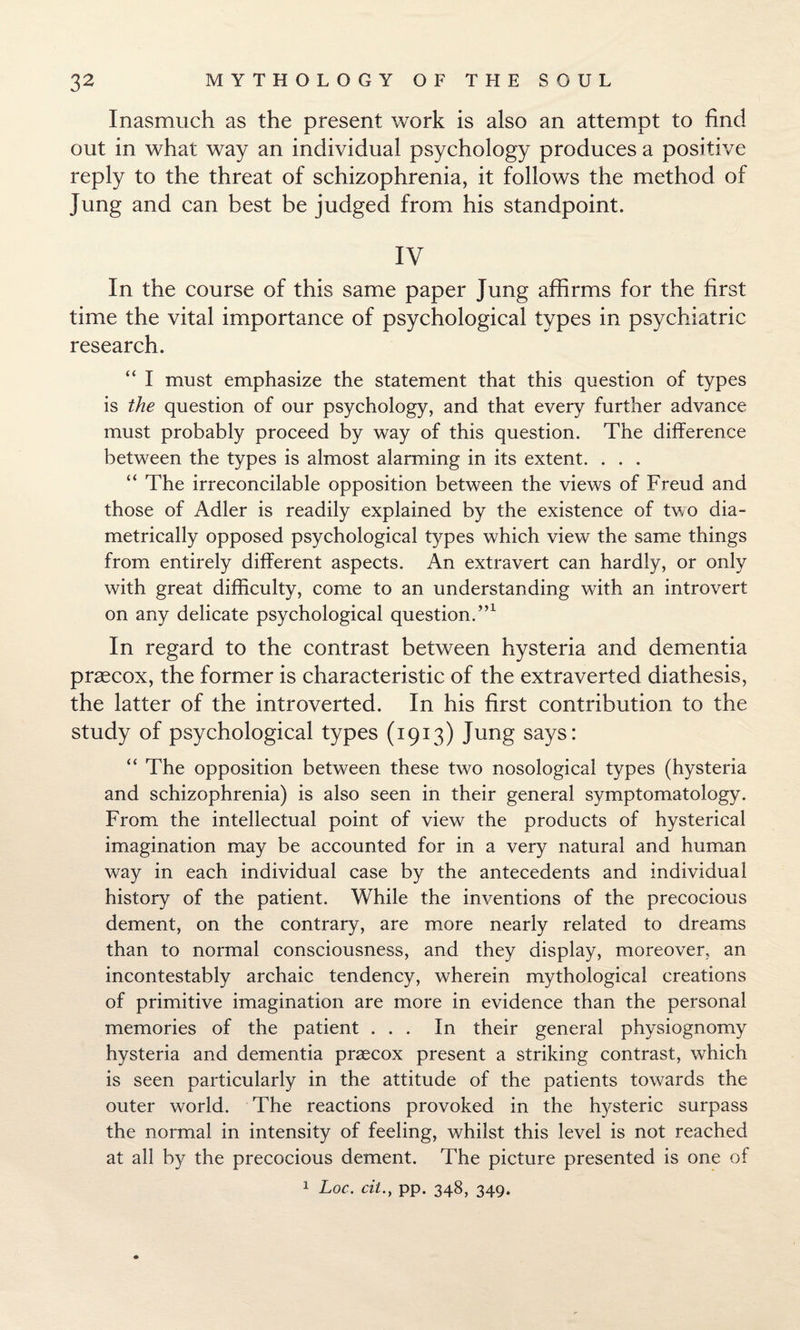 Inasmuch as the present work is also an attempt to find out in what way an individual psychology produces a positive reply to the threat of schizophrenia, it follows the method of Jung and can best be judged from his standpoint. IV In the course of this same paper Jung affirms for the first time the vital importance of psychological types in psychiatric research. “ I must emphasize the statement that this question of types is the question of our psychology, and that every further advance must probably proceed by way of this question. The difference between the types is almost alarming in its extent. . . . “ The irreconcilable opposition between the views of Freud and those of Adler is readily explained by the existence of two dia¬ metrically opposed psychological types which view the same things from entirely different aspects. An extravert can hardly, or only with great difficulty, come to an understanding with an introvert on any delicate psychological question.”1 In regard to the contrast between hysteria and dementia praecox, the former is characteristic of the extraverted diathesis, the latter of the introverted. In his first contribution to the study of psychological types (1913) Jung says: “ The opposition between these two nosological types (hysteria and schizophrenia) is also seen in their general symptomatology. From the intellectual point of view the products of hysterical imagination may be accounted for in a very natural and human way in each individual case by the antecedents and individual history of the patient. While the inventions of the precocious dement, on the contrary, are more nearly related to dreams than to normal consciousness, and they display, moreover, an incontestably archaic tendency, wherein mythological creations of primitive imagination are more in evidence than the personal memories of the patient ... In their general physiognomy hysteria and dementia praecox present a striking contrast, which is seen particularly in the attitude of the patients towards the outer world. The reactions provoked in the hysteric surpass the normal in intensity of feeling, whilst this level is not reached at all by the precocious dement. The picture presented is one of
