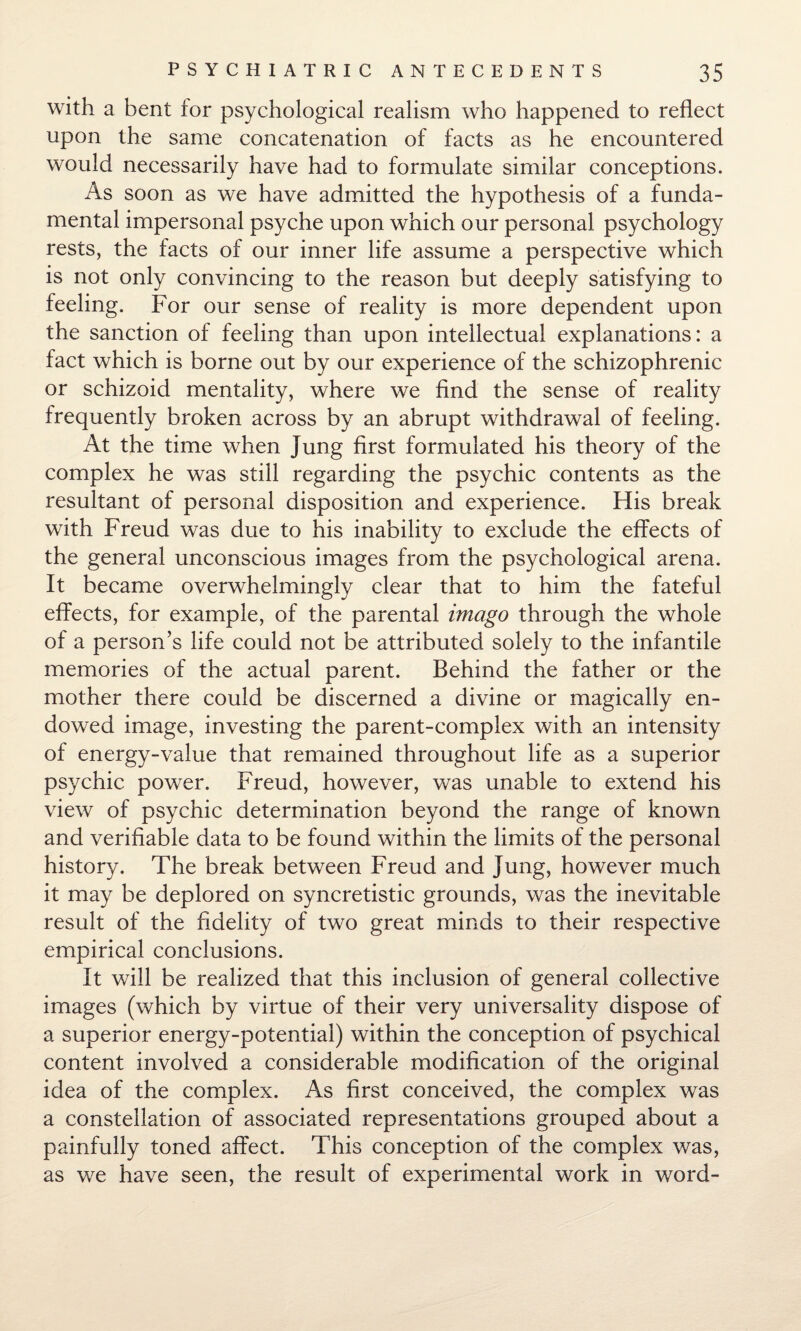 with a bent for psychological realism who happened to reflect upon the same concatenation of facts as he encountered would necessarily have had to formulate similar conceptions. As soon as we have admitted the hypothesis of a funda¬ mental impersonal psyche upon which our personal psychology rests, the facts of our inner life assume a perspective which is not only convincing to the reason but deeply satisfying to feeling. For our sense of reality is more dependent upon the sanction of feeling than upon intellectual explanations: a fact which is borne out by our experience of the schizophrenic or schizoid mentality, where we find the sense of reality frequently broken across by an abrupt withdrawal of feeling. At the time when Jung first formulated his theory of the complex he was still regarding the psychic contents as the resultant of personal disposition and experience. His break with Freud was due to his inability to exclude the effects of the general unconscious images from the psychological arena. It became overwhelmingly clear that to him the fateful effects, for example, of the parental imago through the whole of a person’s life could not be attributed solely to the infantile memories of the actual parent. Behind the father or the mother there could be discerned a divine or magically en¬ dowed image, investing the parent-complex with an intensity of energy-value that remained throughout life as a superior psychic power. Freud, however, was unable to extend his view of psychic determination beyond the range of known and verifiable data to be found within the limits of the personal history. The break between Freud and Jung, however much it may be deplored on syncretistic grounds, was the inevitable result of the fidelity of two great minds to their respective empirical conclusions. It will be realized that this inclusion of general collective images (which by virtue of their very universality dispose of a superior energy-potential) within the conception of psychical content involved a considerable modification of the original idea of the complex. As first conceived, the complex was a constellation of associated representations grouped about a painfully toned affect. This conception of the complex was, as we have seen, the result of experimental work in word-