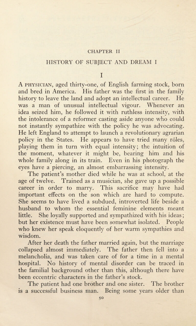 CHAPTER II HISTORY OF SUBJECT AND DREAM I I A physician, aged thirty-one, of English farming stock, born and bred in America. His father was the first in the family history to leave the land and adopt an intellectual career. He was a man of unusual intellectual vigour. Whenever an idea seized him, he followed it with ruthless intensity, with the intolerance of a reformer casting aside anyone who could not instantly sympathize with the policy he was advocating. He left England to attempt to launch a revolutionary agrarian policy in the States. He appears to have tried many roles, playing them in turn with equal intensity; the intuition of the moment, whatever it might be, bearing him and his whole family along in its train. Even in his photograph the eyes have a piercing, an almost embarrassing intensity. The patient’s mother died while he was at school, at the age of twelve. Trained as a musician, she gave up a possible career in order to marry. This sacrifice may have had important effects on the son which are hard to compute. She seems to have lived a subdued, introverted life beside a husband to whom the essential feminine elements meant little. She loyally supported and sympathized with his ideas; but her existence must have been somewhat isolated. People who knew her speak eloquently of her warm sympathies and wisdom. After her death the father married again, but the marriage collapsed almost immediately. The father then fell into a melancholia, and was taken care of for a time in a mental hospital. No history of mental disorder can be traced in the familial background other than this, although there have been eccentric characters in the father’s stock. The patient had one brother and one sister. The brother is a successful business man. Being some years older than