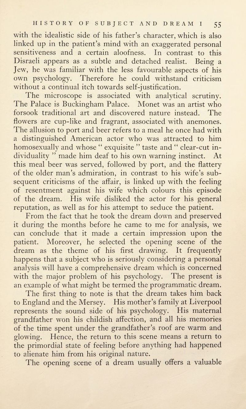 with the idealistic side of his father’s character, which is also linked up in the patient’s mind with an exaggerated personal sensitiveness and a certain aloofness. In contrast to this Disraeli appears as a subtle and detached realist. Being a Jew, he was familiar with the less favourable aspects of his own psychology. Therefore he could withstand criticism without a continual itch towards self-justification. The microscope is associated with analytical scrutiny. The Palace is Buckingham Palace. Monet was an artist who forsook traditional art and discovered nature instead. The flowers are cup-like and fragrant, associated with anemones. The allusion to port and beer refers to a meal he once had with a distinguished American actor who was attracted to him homosexually and whose “ exquisite ” taste and “ clear-cut in¬ dividuality ” made him deaf to his own warning instinct. At this meal beer was served, followed by port, and the flattery of the older man’s admiration, in contrast to his wife’s sub¬ sequent criticisms of the affair, is linked up with the feeling of resentment against his wife which colours this episode of the dream. His wife disliked the actor for his general reputation, as well as for his attempt to seduce the patient. From the fact that he took the dream down and preserved it during the months before he came to me for analysis, we can conclude that it made a certain impression upon the patient. Moreover, he selected the opening scene of the dream as the theme of his first drawing. It frequently happens that a subject who is seriously considering a personal analysis will have a comprehensive dream which is concerned with the major problem of his psychology. The present is an example of what might be termed the programmatic dream. The first thing to note is that the dream takes him back to England and the Mersey. His mother’s family at Liverpool represents the sound side of his psychology. His maternal grandfather won his childish affection, and all his memories of the time spent under the grandfather’s roof are warm and glowing. Hence, the return to this scene means a return to the primordial state of feeling before anything had happened to alienate him from his original nature. The opening scene of a dream usually offers a valuable