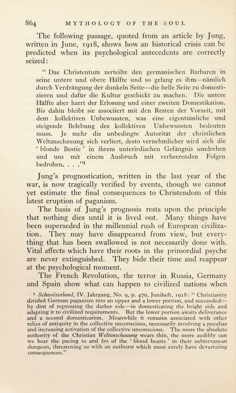 The following passage, quoted from an article by Jung, written in June, 1918, shows how an historical crisis can be predicted when its psychological antecedents are correctly seized: “ Das Christentum zerteilte den germanischen Barbaren in seine untere und obere Halfte und so gelang es ihm—namlich durch Verdrangung der dunkeln Seite—die helle Seite zu domesti- zieren und dafiir die Kultur geschickt zu machen. Die untere Halfte aber harrt der Erlosung und einer zweiten Domestikation. Bis dahin bleibt sie associiert mit den Resten der Vorzeit, mit dem kollektiven Unbewussten, was eine eigentumliche und steigende Belebung des kollektiven Unbewussten bedeuten muss. Je mehr die unbedingte Autoritat der christlichen Weltanschauung sich verliert, desto vernehmlicher wird sich die ‘ blonde Bestie ’ in ihrem unterirdischen Gefangnis umdrehen und uns mit einem Ausbruch mit verheerenden Folgen bedrohen. . . .m Jung’s prognostication, written in the last year of the war, is now tragically verified by events, though we cannot yet estimate the final consequences to Christendom of this latest eruption of paganism. The basis of Jung’s prognosis rests upon the principle that nothing dies until it is lived out. Many things have been superseded in the millennial rush of European civiliza¬ tion. They may have disappeared from view, but every¬ thing that has been swallowed is not necessarily done with. Vital affects which have their roots in the primordial psyche are never extinguished. They bide their time and reappear at the psychological moment. The French Revolution, the terror in Russia, Germany and Spain show what can happen to civilized nations when 1 Schweizerland, IV. Jahrgang, No. 9, p. 470, Juniheft, 1918: “ Christianity divided German paganism into an upper and a lower portion, and succeeded— by dint of repressing the darker side—in domesticating the bright side and adapting it to civilized requirements. But the lower portion awaits deliverance and a second domestication. Meanwhile it remains associated with other relics of antiquity in the collective unconscious, necessarily involving a peculiar and increasing activation of the collective unconscious. The more the absolute authority of the Christian Weltanschauung wears thin, the more audibly can we hear the pacing to and fro of the ‘ blond beasts ’ in their subterranean dungeon, threatening us with an outburst which must surely have devastating consequences.”