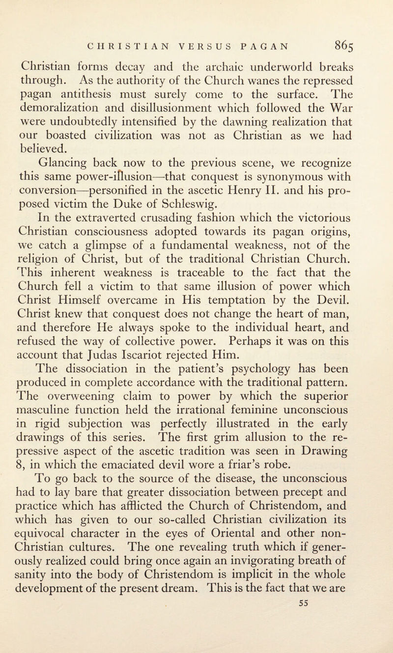 Christian forms decay and the archaic underworld breaks through. As the authority of the Church wanes the repressed pagan antithesis must surely come to the surface. The demoralization and disillusionment which followed the War were undoubtedly intensified by the dawning realization that our boasted civilization was not as Christian as we had believed. Glancing back now to the previous scene, we recognize this same power-illusion—that conquest is synonymous with conversion—personified in the ascetic Henry II. and his pro¬ posed victim the Duke of Schleswig. In the extraverted crusading fashion which the victorious Christian consciousness adopted towards its pagan origins, we catch a glimpse of a fundamental weakness, not of the religion of Christ, but of the traditional Christian Church. This inherent weakness is traceable to the fact that the Church fell a victim to that same illusion of power which Christ Himself overcame in His temptation by the Devil. Christ knew that conquest does not change the heart of man, and therefore He always spoke to the individual heart, and refused the way of collective power. Perhaps it was on this account that Judas Iscariot rejected Him. The dissociation in the patient’s psychology has been produced in complete accordance with the traditional pattern. The overweening claim to power by which the superior masculine function held the irrational feminine unconscious in rigid subjection was perfectly illustrated in the early drawings of this series. The first grim allusion to the re¬ pressive aspect of the ascetic tradition was seen in Drawing 8, in which the emaciated devil wore a friar’s robe. To go back to the source of the disease, the unconscious had to lay bare that greater dissociation between precept and practice which has afflicted the Church of Christendom, and which has given to our so-called Christian civilization its equivocal character in the eyes of Oriental and other non- Christian cultures. The one revealing truth which if gener¬ ously realized could bring once again an invigorating breath of sanity into the body of Christendom is implicit in the whole development of the present dream. This is the fact that we are 55