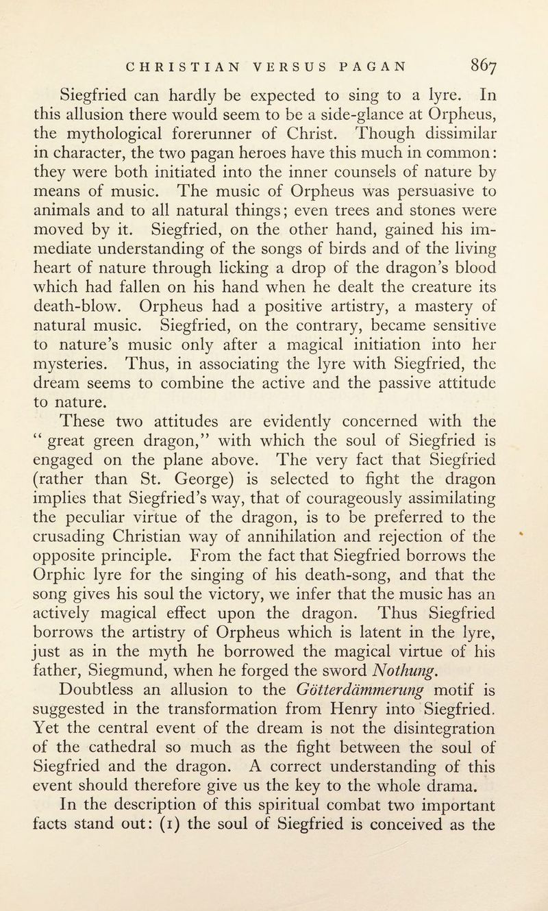 Siegfried can hardly be expected to sing to a lyre. In this allusion there would seem to be a side-glance at Orpheus, the mythological forerunner of Christ. Though dissimilar in character, the two pagan heroes have this much in common: they were both initiated into the inner counsels of nature by means of music. The music of Orpheus was persuasive to animals and to all natural things; even trees and stones were moved by it. Siegfried, on the other hand, gained his im¬ mediate understanding of the songs of birds and of the living heart of nature through licking a drop of the dragon’s blood which had fallen on his hand when he dealt the creature its death-blow. Orpheus had a positive artistry, a mastery of natural music. Siegfried, on the contrary, became sensitive to nature’s music only after a magical initiation into her mysteries. Thus, in associating the lyre with Siegfried, the dream seems to combine the active and the passive attitude to nature. These two attitudes are evidently concerned with the “ great green dragon,” with which the soul of Siegfried is engaged on the plane above. The very fact that Siegfried (rather than St. George) is selected to fight the dragon implies that Siegfried’s way, that of courageously assimilating the peculiar virtue of the dragon, is to be preferred to the crusading Christian way of annihilation and rejection of the opposite principle. From the fact that Siegfried borrows the Orphic lyre for the singing of his death-song, and that the song gives his soul the victory, we infer that the music has an actively magical effect upon the dragon. Thus Siegfried borrows the artistry of Orpheus which is latent in the lyre, just as in the myth he borrowed the magical virtue of his father, Siegmund, when he forged the sword Nothung. Doubtless an allusion to the G otter dcimmerung motif is suggested in the transformation from Henry into Siegfried. Yet the central event of the dream is not the disintegration of the cathedral so much as the fight between the soul of Siegfried and the dragon. A correct understanding of this event should therefore give us the key to the whole drama. In the description of this spiritual combat two important facts stand out: (1) the soul of Siegfried is conceived as the