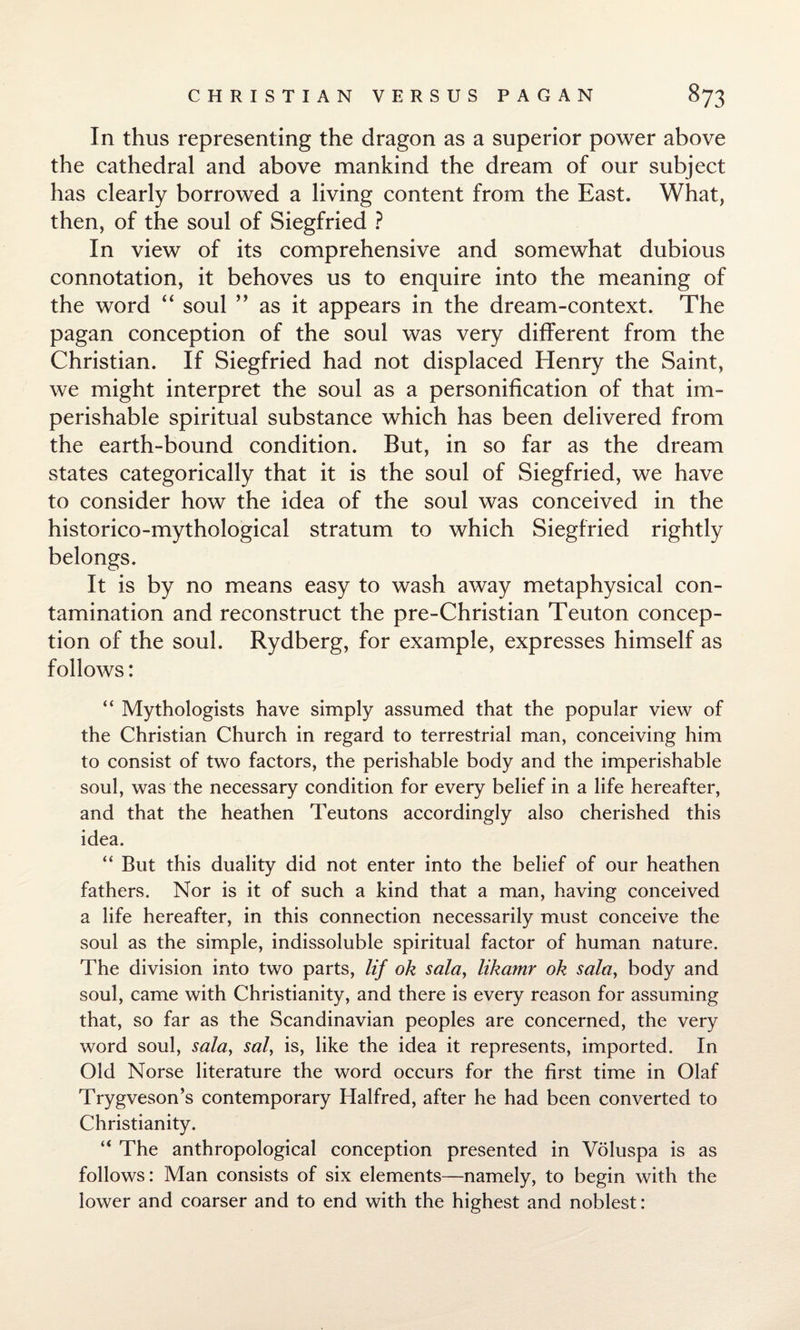 In thus representing the dragon as a superior power above the cathedral and above mankind the dream of our subject has clearly borrowed a living content from the East. What, then, of the soul of Siegfried ? In view of its comprehensive and somewhat dubious connotation, it behoves us to enquire into the meaning of the word “ soul ” as it appears in the dream-context. The pagan conception of the soul was very different from the Christian. If Siegfried had not displaced Henry the Saint, we might interpret the soul as a personification of that im¬ perishable spiritual substance which has been delivered from the earth-bound condition. But, in so far as the dream states categorically that it is the soul of Siegfried, we have to consider how the idea of the soul was conceived in the historico-mythological stratum to which Siegfried rightly belongs. It is by no means easy to wash away metaphysical con¬ tamination and reconstruct the pre-Christian Teuton concep¬ tion of the soul. Rydberg, for example, expresses himself as follows: “ Mythologists have simply assumed that the popular view of the Christian Church in regard to terrestrial man, conceiving him to consist of two factors, the perishable body and the imperishable soul, was the necessary condition for every belief in a life hereafter, and that the heathen Teutons accordingly also cherished this idea. “ But this duality did not enter into the belief of our heathen fathers. Nor is it of such a kind that a man, having conceived a life hereafter, in this connection necessarily must conceive the soul as the simple, indissoluble spiritual factor of human nature. The division into two parts, lif ok sala> likamr ok solay body and soul, came with Christianity, and there is every reason for assuming that, so far as the Scandinavian peoples are concerned, the very word soul, sala, sal, is, like the idea it represents, imported. In Old Norse literature the word occurs for the first time in Olaf Trygveson’s contemporary Halfred, after he had been converted to Christianity. “ The anthropological conception presented in Voluspa is as follows: Man consists of six elements—namely, to begin with the lower and coarser and to end with the highest and noblest: