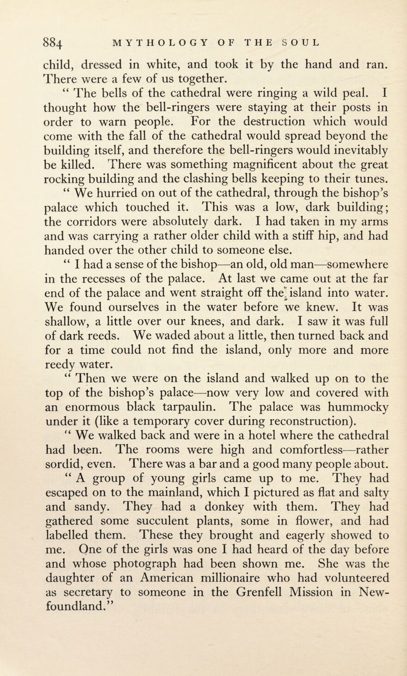 child, dressed in white, and took it by the hand and ran. There were a few of us together. “ The bells of the cathedral were ringing a wild peal. I thought how the bell-ringers were staying at their posts in order to warn people. For the destruction which would come with the fall of the cathedral would spread beyond the building itself, and therefore the bell-ringers would inevitably be killed. There was something magnificent about the great rocking building and the clashing bells keeping to their tunes. “ We hurried on out of the cathedral, through the bishop’s palace which touched it. This was a low, dark building; the corridors were absolutely dark. I had taken in my arms and was carrying a rather older child with a stiff hip, and had handed over the other child to someone else. “ I had a sense of the bishop—an old, old man—somewhere in the recesses of the palace. At last we came out at the far end of the palace and went straight off the -island into water. We found ourselves in the water before we knew. It was shallow, a little over our knees, and dark. I saw it was full of dark reeds. We waded about a little, then turned back and for a time could not find the island, only more and more reedy water. “ Then we were on the island and walked up on to the top of the bishop’s palace—now very lowr and covered with an enormous black tarpaulin. The palace was hummocky under it (like a temporary cover during reconstruction).  We walked back and were in a hotel where the cathedral had been. The rooms were high and comfortless—rather sordid, even. There was a bar and a good many people about. “ A group of young girls came up to me. They had escaped on to the mainland, which I pictured as flat and salty and sandy. They had a donkey with them. They had gathered some succulent plants, some in flower, and had labelled them. These they brought and eagerly showed to me. One of the girls was one I had heard of the day before and whose photograph had been shown me. She was the daughter of an American millionaire who had volunteered as secretary to someone in the Grenfell Mission in New¬ foundland.”