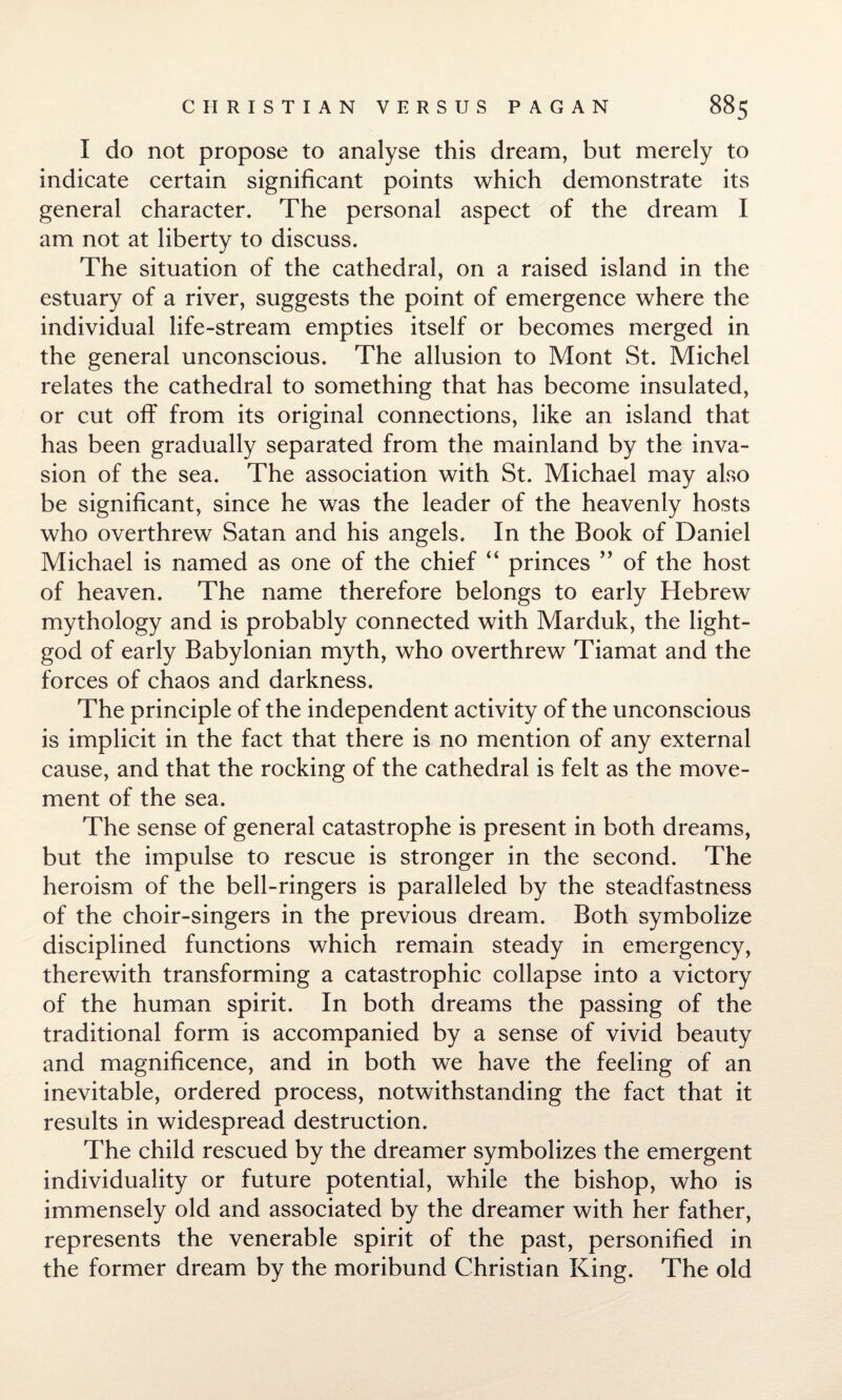 I do not propose to analyse this dream, but merely to indicate certain significant points which demonstrate its general character. The personal aspect of the dream I am not at liberty to discuss. The situation of the cathedral, on a raised island in the estuary of a river, suggests the point of emergence where the individual life-stream empties itself or becomes merged in the general unconscious. The allusion to Mont St. Michel relates the cathedral to something that has become insulated, or cut off from its original connections, like an island that has been gradually separated from the mainland by the inva¬ sion of the sea. The association with St. Michael may also be significant, since he was the leader of the heavenly hosts who overthrew Satan and his angels. In the Book of Daniel Michael is named as one of the chief “ princes ” of the host of heaven. The name therefore belongs to early Hebrew mythology and is probably connected with Marduk, the light- god of early Babylonian myth, who overthrew Tiamat and the forces of chaos and darkness. The principle of the independent activity of the unconscious is implicit in the fact that there is no mention of any external cause, and that the rocking of the cathedral is felt as the move¬ ment of the sea. The sense of general catastrophe is present in both dreams, but the impulse to rescue is stronger in the second. The heroism of the bell-ringers is paralleled by the steadfastness of the choir-singers in the previous dream. Both symbolize disciplined functions which remain steady in emergency, therewith transforming a catastrophic collapse into a victory of the human spirit. In both dreams the passing of the traditional form is accompanied by a sense of vivid beauty and magnificence, and in both we have the feeling of an inevitable, ordered process, notwithstanding the fact that it results in widespread destruction. The child rescued by the dreamer symbolizes the emergent individuality or future potential, while the bishop, who is immensely old and associated by the dreamer with her father, represents the venerable spirit of the past, personified in the former dream by the moribund Christian King. The old