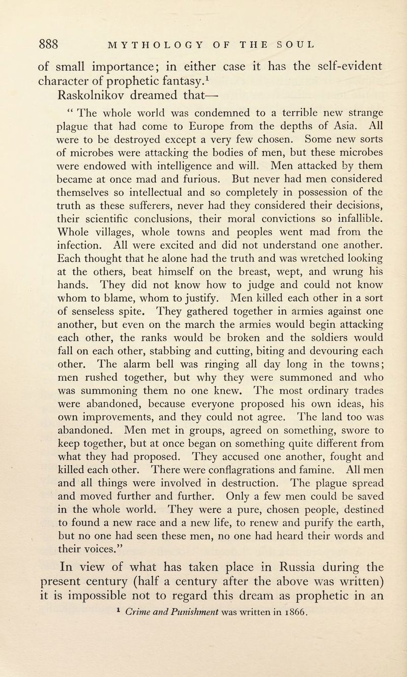 of small importance; in either case it has the self-evident character of prophetic fantasy.1 Raskolnikov dreamed that—- “ The whole world was condemned to a terrible new strange plague that had come to Europe from the depths of Asia. All were to be destroyed except a very few chosen. Some new sorts of microbes were attacking the bodies of men, but these microbes were endowed with intelligence and will. Men attacked by them became at once mad and furious. But never had men considered themselves so intellectual and so completely in possession of the truth as these sufferers, never had they considered their decisions, their scientific conclusions, their moral convictions so infallible. Whole villages, whole towns and peoples went mad from the infection. All were excited and did not understand one another. Each thought that he alone had the truth and was wretched looking at the others, beat himself on the breast, wept, and wrung his hands. They did not know how to judge and could not know whom to blame, whom to justify. Men killed each other in a sort of senseless spite. They gathered together in armies against one another, but even on the march the armies would begin attacking each other, the ranks would be broken and the soldiers would fall on each other, stabbing and cutting, biting and devouring each other. The alarm bell was ringing all day long in the towns; men rushed together, but why they were summoned and who was summoning them no one knew. The most ordinary trades were abandoned, because everyone proposed his own ideas, his own improvements, and they could not agree. The land too was abandoned. Men met in groups, agreed on something, swore to keep together, but at once began on something quite different from what they had proposed. They accused one another, fought and killed each other. There were conflagrations and famine. All men and all things were involved in destruction. The plague spread and moved further and further. Only a few men could be saved in the whole world. They were a pure, chosen people, destined to found a new race and a new life, to renew and purify the earth, but no one had seen these men, no one had heard their words and their voices.” In view of what has taken place in Russia during the present century (half a century after the above was written) it is impossible not to regard this dream as prophetic in an 1 Grime and Punishment was written in 1866.