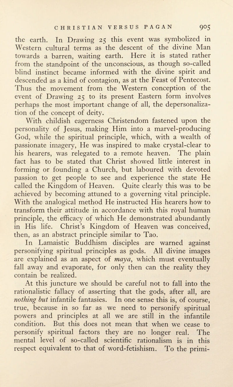 the earth. In Drawing 25 this event was symbolized in Western cultural terms as the descent of the divine Man towards a barren, waiting earth. Here it is stated rather from the standpoint of the unconscious, as though so-called blind instinct became informed with the divine spirit and descended as a kind of contagion, as at the Feast of Pentecost. Thus the movement from the Western conception of the event of Drawing 25 to its present Eastern form involves perhaps the most important change of all, the depersonaliza¬ tion of the concept of deity. With childish eagerness Christendom fastened upon the personality of Jesus, making Him into a marvel-producing God, while the spiritual principle, which, with a wealth of passionate imagery, He was inspired to make crystal-clear to his hearers, was relegated to a remote heaven. The plain fact has to be stated that Christ showed little interest in forming or founding a Church, but laboured with devoted passion to get people to see and experience the state He called the Kingdom of Heaven. Quite clearly this was to be achieved by becoming attuned to a governing vital principle. With the analogical method He instructed His hearers how to transform their attitude in accordance with this royal human principle, the efficacy of which He demonstrated abundantly in His life. Christ’s Kingdom of Heaven was conceived, then, as an abstract principle similar to Tao. In Lamaistic Buddhism disciples are warned against personifying spiritual principles as gods. All divine images are explained as an aspect of maya, which must eventually fall away and evaporate, for only then can the reality they contain be realized. At this juncture we should be careful not to fall into the rationalistic fallacy of asserting that the gods, after all, are nothing but infantile fantasies. In one sense this is, of course, true, because in so far as we need to personify spiritual powers and principles at all we are still in the infantile condition. But this does not mean that when we cease to personify spiritual factors they are no longer real. The mental level of so-called scientific rationalism is in this respect equivalent to that of word-fetishism. To the primi-