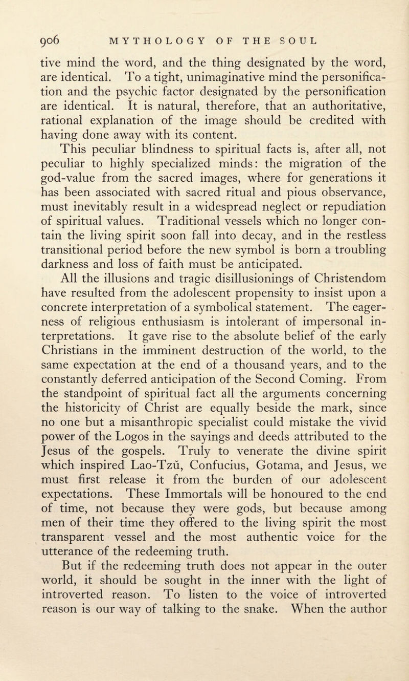 live mind the word, and the thing designated by the word, are identical. To a tight, unimaginative mind the personifica¬ tion and the psychic factor designated by the personification are identical. It is natural, therefore, that an authoritative, rational explanation of the image should be credited with having done away with its content. This peculiar blindness to spiritual facts is, after all, not peculiar to highly specialized minds: the migration of the god-value from the sacred images, where for generations it has been associated with sacred ritual and pious observance, must inevitably result in a widespread neglect or repudiation of spiritual values. Traditional vessels which no longer con¬ tain the living spirit soon fall into decay, and in the restless transitional period before the new symbol is born a troubling darkness and loss of faith must be anticipated. All the illusions and tragic disillusionings of Christendom have resulted from the adolescent propensity to insist upon a concrete interpretation of a symbolical statement. The eager¬ ness of religious enthusiasm is intolerant of impersonal in¬ terpretations. It gave rise to the absolute belief of the early Christians in the imminent destruction of the world, to the same expectation at the end of a thousand years, and to the constantly deferred anticipation of the Second Coming. From the standpoint of spiritual fact all the arguments concerning the historicity of Christ are equally beside the mark, since no one but a misanthropic specialist could mistake the vivid power of the Logos in the sayings and deeds attributed to the Jesus of the gospels. Truly to venerate the divine spirit which inspired Lao-Tzu, Confucius, Gotama, and Jesus, we must first release it from the burden of our adolescent expectations. These Immortals will be honoured to the end of time, not because they were gods, but because among men of their time they offered to the living spirit the most transparent vessel and the most authentic voice for the utterance of the redeeming truth. But if the redeeming truth does not appear in the outer world, it should be sought in the inner with the light of introverted reason. To listen to the voice of introverted reason is our way of talking to the snake. When the author